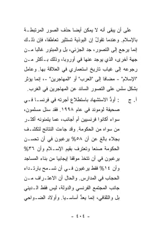 ‫ﻋﻠﻰ ﺃﻥ ﻴﺒﻘﻰ ﺃﻨﻪ ﻻ ﻴﻤﻜﻥ ﺃﻴ ‪‬ﺎ ﺤﺫﻑ ﺍﻟﺼﻭﺭ ﺍﻟﻤﺭﺘﺒﻁـﺔ‬
                     ‫ﻀ‬
‫ﺒﺎﻹﺴﻼﻡ. ﻭﻋﻨﺩﻤﺎ ﺘﻘﻭل ﺇﻥ ﺍﻟﺒﻭﺫﻴﺔ ﺘﺴﺘﺜﻴﺭ ﺘﻌﺎﻁ ﹰﺎ، ﻓﺈﻥ ﺫﻟـﻙ‬
           ‫ﻔ‬                        ‫ُ‬
‫ﺇﻨﻤﺎ ﻴﺭﺠﻊ ﺇﻟﻰ ﺍﻟﺘﺼﻭﺭ، ﺠﺩ ﺍﻟﺠﺯﺌﻲ، ﺒل ﻭﺍﻟﻤﺒﺘﻭﺭ ﻏﺎﻟ ‪‬ﺎ ﻤـﻥ‬
     ‫ﺒ‬
‫ﺠﻬﺔ ﺃﺨﺭﻯ، ﺍﻟﺫﻱ ﻴﻭﺠﺩ ﻋﻨﻬﺎ ﻓﻲ ﺃﻭﺭﻭﺒﺎ، ﻭﺫﻟﻙ ﺒـﺄﻜﺜﺭ ﻤـﻥ‬
‫ﺭﺠﻭﻋﻪ ﺇﻟﻰ ﻏﻴﺎﺏ ﺘﺎﺭﻴﺦ ﺍﺴﺘﻌﻤﺎﺭﻱ ﻓﻲ ﺍﻟﻌﻼﻗﺔ ﺒﻬﺎ. ﻭﻋﺎﻤل‬
‫"ﺍﻹﺴﻼﻡ" - ﻤﻀﺎ ﹰﺎ ﺇﻟﻰ "ﺍﻟﻌﺭﺏ" ﺃﻭ "ﺍﻟﻤﻬﺎﺠﺭﻴﻥ" -، ﺇﻨﻤﺎ ﻴﺅﺜﺭ‬
                                         ‫ﻓ‬
 ‫ﺒﺸﻜل ﺴﻠﺱ ﻋﻠﻰ ﺍﻟﺘﺼﻭﺭ ﺍﻟﺴﺎﺌﺩ ﻋﻥ ﺍﻟﻤﻬﺎﺠﺭﻴﻥ ﻓﻲ ﺍﻟﻐﺭﺏ.‬
‫: ﺃﻭﺩ ﺍﻻﺴﺘﺸﻬﺎﺩ ﺒﺎﺴﺘﻁﻼﻉ ﺃﺠﺭﺘﻪ ﻓﻲ ﻓﺭﻨﺴـﺎ ﻓـﻲ‬
                                     ‫ﱡ‬              ‫ﺁ. ﺝ‬
‫ﺼﺤﻴﻔﺔ ﻟﻭﻤﻭﻨﺩ ﻓﻲ ﻋﺎﻡ ٨٩٩١. ﻓﻘﺩ ﺴﺌل ﻤﺴﻠﻤﻭﻥ،‬
‫ﺴﻭﺍﺀ ﺃﻜﺎﻨﻭﺍ ﻓﺭﻨﺴﻴﻴﻥ ﺃﻡ ﺃﺠﺎﻨﺏ، ﻋﻤﺎ ﻴﺘﻤﻨﻭﻨﻪ ﺃﻜﺜـﺭ‬
‫ﻤﻥ ﺴﻭﺍﻩ ﻤﻥ ﺍﻟﺤﻜﻭﻤﺔ. ﻭﻗﺩ ﺠﺎﺀﺕ ﺍﻟﻨﺘﺎﺌﺞ ﻟﺘﻜﺸـﻑ‬
‫ﺒﺠﻼﺀ ﺒﺎﻟﻎ ﻋﻥ ﺃﻥ ٨٥% ﻴﺭﻏﺒﻭﻥ ﻓﻲ ﺃﻥ ﺘﺤﺴـﻥ‬
‫ﺍﻟﺤﻜﻭﻤﺔ ﺼﻨ ‪‬ﺎ ﻭﺘﻌﺘﺭﻑ ﺒﻘﻴﻡ ﺍﻹﺴـﻼﻡ ﻭﺃﻥ ٦٣%‬
                            ‫ﻌ‬
‫ﻴﺭﻏﺒﻭﻥ ﻓﻲ ﺃﻥ ﺘﺘﺨﺫ ﻤﻭﻗ ﹰﺎ ﺇﻴﺠﺎﺒ ‪‬ﺎ ﻤﻥ ﺒﻨﺎﺀ ﺍﻟﻤﺴﺎﺠﺩ‬
                 ‫ﻴ‬        ‫ﻔ‬
‫ﻭﺃﻥ ٤١% ﻓﻘﻁ ﻴﺭﻏﺒﻭﻥ ﻓـﻲ ﺃﻥ ﺘﺴـﻤﺢ ﺒﺎﺭﺘـﺩﺍﺀ‬
‫ﺍﻟﺤﺠﺎﺏ ﻓﻲ ﺍﻟﻤﺩﺍﺭﺱ. ﻭﺍﻟﺤﺎل ﺃﻥ ﺍﻻﻋﺘـﺭﺍﻑ ﻤـﻥ‬
‫ﺠﺎﻨﺏ ﺍﻟﻤﺠﺘﻤﻊ ﺍﻟﻔﺭﻨﺴﻲ ﻭﺍﻟﺩﻭﻟﺔ، ﻟﻴﺱ ﻓﻘﻁ ﺍﻟـﺩﻴﻨﻲ‬
‫ﺒل ﻭﺍﻟﺜﻘﺎﻓﻲ، ﺇﻨﻤﺎ ‪‬ﻌﺩ ﺃﺴﺎﺴـ ‪‬ﺎ. ﻭﺃﻭﻻﺩ ﺍﻟﻀـﻭﺍﺤﻲ‬
                 ‫ﻴ‬       ‫ﻴ ﱡ‬


                        ‫- ٤٠٤ -‬
 