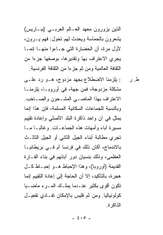 ‫ﺍﻟﺫﻴﻥ ﻴﺯﻭﺭﻭﻥ ﻤﻌﻬﺩ ﺍﻟﻌـﺎﻟﻡ ﺍﻟﻌﺭﺒـﻲ )ﺒﺒـﺎﺭﻴﺱ(‬
‫ﻴﺸﻌﺭﻭﻥ ﺒﺎﻟﺤﻤﺎﺴﺔ ﻭﻴﺤﺩﺙ ﻟﻬﻡ ﺘﺤﻭل: ﻓﻬﻡ ﻴـﺭﻭﻥ،‬
‫ﻷﻭل ﻤﺭﺓ، ﺃﻥ ﺍﻟﺤﻀﺎﺭﺓ ﺍﻟﺘﻲ ﺠـﺎﺀﻭﺍ ﻤﻨﻬـﺎ ﺇﻨﻤـﺎ‬
‫ﻴﺠﺭﻱ ﺍﻻﻋﺘﺭﺍﻑ ﺒﻬﺎ ﻭﺘﻘﺩﻴﺭﻫﺎ، ﺒﻭﺼﻔﻬﺎ ﺠﺯ ‪‬ﺍ ﻤﻥ‬
    ‫ﺀ‬
  ‫ﺍﻟﺜﻘﺎﻓﺔ ﺍﻟﻌﺎﻟﻤﻴﺔ ﻭﻤﻥ ﺜﻡ ﺠﺯ ‪‬ﺍ ﻤﻥ ﺍﻟﺜﻘﺎﻓﺔ ﺍﻟﻔﺭﻨﺴﻴﺔ.‬
                        ‫ﺀ‬
‫: ﻴﻠﺯﻤﻨﺎ ﺍﻻﻀﻁﻼﻉ ﺒﺠﻬﺩ ﻤﺯﺩﻭﺝ، ﻫـﻭ ﺭﺩ ﻋﻠـﻰ‬                ‫ﻁ. ﺭ‬
‫ﻤﺸﻜﻠﺔ ﻤﺯﺩﻭﺠﺔ، ﻓﻤﻥ ﺠﻬﺔ، ﻓﻲ ﺃﻭﺭﻭﺒـﺎ، ﻴﻠﺯﻤﻨـﺎ‬
‫ﺍﻻﻋﺘﺭﺍﻑ ﺒﻬﺫﺍ ﺍﻟﻤﺎﻀـﻲ ﺍﻟﻤﺸـﺤﻭﻥ ﻭﺍﻟﺼـﺎﺨﺏ.‬
‫ﻭﺒﺎﻟﻨﺴﺒﺔ ﻟﻠﺠﻤﺎﻋﺎﺕ ﺍﻟﺴﻜﺎﻨﻴﺔ ﺍﻟﻤﺴﻠﻤﺔ، ﻓﺈﻥ ﻫﺫﺍ ﺇ ﹼﻤﺎ‬
  ‫ﻨ‬
‫ﻴﻤﺜل ﻓﻲ ﺁﻥ ﻭﺍﺤﺩ ﺫﺍﻜﺭﺓ ﺍﻟﺒﻠﺩ ﺍﻷﺼﻠﻲ ﻭﺇﻋﺎﺩﺓ ﺘﻘﻴﻴﻡ‬
‫ﻤﺴﻴﺭﺓ ﺁﺒﺎﺀ ﻭﺃﻤﻬﺎﺕ ﻫﺫﻩ ﺍﻟﺠﻤﺎﻋـﺎﺕ. ﻭﻏﺎﻟ ‪‬ـﺎ ﻤـﺎ‬
      ‫ﺒ‬
‫ﺘﺠﺭﻱ ﻤﻁﺎﻟﺒﺔ ﺃﺒﻨﺎﺀ ﺍﻟﺠﻴل ﺍﻟﺜﺎﻨﻲ ﺃﻭ ﺍﻟﺠﻴل ﺍﻟﺜﺎﻟـﺙ‬
‫ﺒﺎﻻﻨﺩﻤﺎﺝ، ﺃﻜﺎﻥ ﺫﻟﻙ ﻓﻲ ﻓﺭﻨﺴﺎ ﺃﻡ ﻓـﻲ ﺒﺭﻴﻁﺎﻨﻴـﺎ‬
‫ﺍﻟﻌﻅﻤﻰ، ﻭﺫﻟﻙ ﺒﻨﺴﻴﺎﻥ ﺩﻭﺭ ﺁﺒﺎﺌﻬﻡ ﻓﻲ ﺒﻨﺎﺀ ﺍﻟﻘـﺎﺭﺓ‬
‫ﺍﻟﻘﺩﻴﻤﺔ )ﺃﻭﺭﻭﺒﺎ(، ﻭﻫﺫﺍ ﺍﻹﺤﺒﺎﻁ ﻫـﻭ ﺇﺤﺒـﺎﻁ ﻜـل‬
‫ﻫﺠﺭﺓ، ﺒﺎﻟﺘﺄﻜﻴﺩ، ﺇﻻ ﺃﻥ ﺍﻟﺤﺎﺠﺔ ﺇﻟﻰ ﺇﻋﺎﺩﺓ ﺍﻟﺘﻘﻴﻴﻡ ﺇﻨﻤﺎ‬
                                 ‫ﹼ‬
‫ﺘﻜﻭﻥ ﺃﻗﻭﻯ ﺒﻜﺜﻴﺭ ﻋﻨـﺩﻤﺎ ﻴﻤﻠـﻙ ﺍﻟﻤـﺭﺀ ﻤﺎﻀـ ‪‬ﺎ‬
 ‫ﻴ‬      ‫‪‬‬
‫ﻜﻭﻟﻭﻨﻴﺎﻟ ‪‬ﺎ. ﻭﻤﻥ ﺜﻡ ﻓﻠﻴﺱ ﺒﺎﻹﻤﻜﺎﻥ ﺘﻔـﺎﺩﻱ ﺘﻔﻌﻴـل‬
                                    ‫ﻴ‬
                                            ‫ﺍﻟﺫﺍﻜﺭﺓ.‬

                         ‫- ٥٠٤ -‬
 