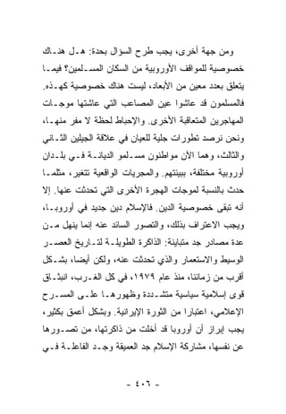 ‫ﻭﻤﻥ ﺠﻬﺔ ﺃﺨﺭﻯ، ﻴﺠﺏ ﻁﺭﺡ ﺍﻟﺴﺅﺍل ﺒﺤﺩﺓ: ﻫـل ﻫﻨـﺎﻙ‬
‫ﺨﺼﻭﺼﻴﺔ ﻟﻠﻤﻭﺍﻗﻑ ﺍﻷﻭﺭﻭﺒﻴﺔ ﻤﻥ ﺍﻟﺴﻜﺎﻥ ﺍﻟﻤﺴـﻠﻤﻴﻥ؟ ﻓﻴﻤـﺎ‬
‫ﻴﺘﻌﻠﻕ ﺒﻌﺩﺩ ﻤﻌﻴﻥ ﻤﻥ ﺍﻷﺒﻌﺎﺩ، ﻟﻴﺴﺕ ﻫﻨﺎﻙ ﺨﺼﻭﺼﻴﺔ ﻜﻬـﺫﻩ.‬
‫ﻓﺎﻟﻤﺴﻠﻤﻭﻥ ﻗﺩ ﻋﺎﺸﻭﺍ ﻋﻴﻥ ﺍﻟﻤﺼﺎﻋﺏ ﺍﻟﺘﻲ ﻋﺎﺸﺘﻬﺎ ﻤﻭﺠـﺎﺕ‬
‫ﺍﻟﻤﻬﺎﺠﺭﻴﻥ ﺍﻟﻤﺘﻌﺎﻗﺒﺔ ﺍﻷﺨﺭﻯ. ﻭﺍﻹﺤﺒﺎﻁ ﻟﺤﻅﺔ ﻻ ﻤﻔﺭ ﻤﻨﻬـﺎ،‬
‫ﻭﻨﺤﻥ ﻨﺭﺼﺩ ﺘﻁﻭﺭﺍﺕ ﺠﻠﻴﺔ ﻟﻠﻌﻴﺎﻥ ﻓﻲ ﻋﻼﻗﺔ ﺍﻟﺠﻴﻠﻴﻥ ﺍﻟﺜـﺎﻨﻲ‬
                                           ‫‪‬‬
‫ﻭﺍﻟﺜﺎﻟﺙ، ﻭﻫﻤﺎ ﺍﻵﻥ ﻤﻭﺍﻁﻨﻭﻥ ﻤﺴـﻠﻤﻭ ﺍﻟﺩﻴﺎﻨـﺔ ﻓـﻲ ﺒﻠـﺩﺍﻥ‬
‫ﺃﻭﺭﻭﺒﻴﺔ ﻤﺨﺘﻠﻔﺔ، ﺒﺒﻴﺌﺘﻬﻡ. ﻭﺍﻟﻤﺠﺭﻴﺎﺕ ﺍﻟﻭﺍﻗﻌﻴﺔ ﺘﺘﻐﻴﺭ، ﻤﺜﻠﻤـﺎ‬
‫ﺤﺩﺙ ﺒﺎﻟﻨﺴﺒﺔ ﻟﻤﻭﺠﺎﺕ ﺍﻟﻬﺠﺭﺓ ﺍﻷﺨﺭﻯ ﺍﻟﺘﻲ ﺘﺤﺩﺜﺕ ﻋﻨﻬﺎ. ﺇﻻ‬
‫ﹼ‬
‫ﺃﻨﻪ ﺘﺒﻘﻰ ﺨﺼﻭﺼﻴﺔ ﺍﻟﺩﻴﻥ. ﻓﺎﻹﺴﻼﻡ ﺩﻴﻥ ﺠﺩﻴﺩ ﻓﻲ ﺃﻭﺭﻭﺒـﺎ،‬
‫ﻭﻴﺠﺏ ﺍﻻﻋﺘﺭﺍﻑ ﺒﺫﻟﻙ، ﻭﺍﻟﺘﺼﻭﺭ ﺍﻟﺴﺎﺌﺩ ﻋﻨﻪ ﺇﻨﻤﺎ ﻴﻨﻬل ﻤـﻥ‬
‫ﻋﺩﺓ ﻤﺼﺎﺩﺭ ﺠﺩ ﻤﺘﺒﺎﻴﻨﺔ: ﺍﻟﺫﺍﻜﺭﺓ ﺍﻟﻁﻭﻴﻠـﺔ ﻟﺘـﺎﺭﻴﺦ ﺍﻟﻌﺼـﺭ‬
‫ﺍﻟﻭﺴﻴﻁ ﻭﺍﻻﺴﺘﻌﻤﺎﺭ ﻭﺍﻟﺫﻱ ﺘﺤﺩﺜﺕ ﻋﻨﻪ، ﻭﻟﻜﻥ ﺃﻴ ‪‬ﺎ، ﺒﺸـﻜل‬
        ‫ﻀ‬
‫ﺃﻗﺭﺏ ﻤﻥ ﺯﻤﺎﻨﻨﺎ، ﻤﻨﺫ ﻋﺎﻡ ٩٧٩١، ﻓﻲ ﻜل ﺍﻟﻐـﺭﺏ، ﺍﻨﺒﺜـﺎﻕ‬
‫ﻗﻭﻯ ﺇﺴﻼﻤﻴﺔ ﺴﻴﺎﺴﻴﺔ ﻤﺘﺸـﺩﺩﺓ ﻭﻅﻬﻭﺭﻫـﺎ ﻋﻠـﻰ ﺍﻟﻤﺴـﺭﺡ‬
‫ﺍﻹﻋﻼﻤﻲ، ﺍﻋﺘﺒﺎ ‪‬ﺍ ﻤﻥ ﺍﻟﺜﻭﺭﺓ ﺍﻹﻴﺭﺍﻨﻴﺔ. ﻭﺒﺸﻜل ﺃﻋﻤﻕ ﺒﻜﺜﻴﺭ،‬
                                       ‫ﺭ‬
‫ﻴﺠﺏ ﺇﺒﺭﺍﺯ ﺃﻥ ﺃﻭﺭﻭﺒﺎ ﻗﺩ ﺃﺨﻠﺕ ﻤﻥ ﺫﺍﻜﺭﺘﻬﺎ، ﻤﻥ ﺘﺼـﻭﺭﻫﺎ‬
‫ﻋﻥ ﻨﻔﺴﻬﺎ، ﻤﺸﺎﺭﻜﺔ ﺍﻹﺴﻼﻡ ﺠﺩ ﺍﻟﻌﻤﻴﻘﺔ ﻭﺠـﺩ ﺍﻟﻔﺎﻋﻠـﺔ ﻓـﻲ‬


                       ‫- ٦٠٤ -‬
 