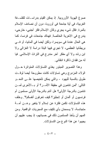 ‫ﺼﻭﻍ ﺍﻟﻬﻭﻴﺔ ﺍﻷﻭﺭﻭﺒﻴﺔ. ﺇﺫ ﻴﻤﻜﻥ ﺍﻟﻘﻴﺎﻡ ﺒﺩﺭﺍﺴـﺎﺕ ﻟﻠﻔﻠﺴـﻔﺔ‬
‫ﺍﻟﻐﺭﺒﻴﺔ، ﻓﻲ ﺃﻴﺔ ﺠﺎﻤﻌﺔ ﻓﻲ ﺃﻭﺭﻭﺒﺎ، ﺩﻭﻥ ﺃﻥ ﻨﺼﺎﺩﻑ ﺍﻹﺴﻼﻡ‬
‫ﺒﺎﻟﻤﺭﺓ. ﻓﻜل ﺸﻲﺀ ﻴﺠﺭﻱ ﻭﻜﺄﻥ ﺍﻹﺴﻼﻡ ﻓﻜﺭ ﺃﺠﻨﺒﻲ، ﺨﺎﺭﺠﻲ،‬
‫ﻴﻨﺩﺭﺝ ﻓﻲ ﺍﻵﺨﺭﻴﺔ ﺍﻟﺨﺎﻟﺼﺔ. ﻓﻬﻨﺎﻙ ﺠﺎﻤﻌﺎﺕ ﻓﻲ ﻓﺭﻨﺴﺎ، ﻜﻤﺎ‬
‫ﻫﻲ ﺍﻟﺤﺎل ﻋﻨﺩﻨﺎ ﻓﻲ ﺴﻭﻴﺴﺭﺍ، ﻭﻟﻜﻥ ﺃﻴ ‪‬ﺎ ﻓﻲ ﺃﻟﻤﺎﻨﻴﺎ، ﺃﻭ ﻓـﻲ‬
                    ‫ﻀ‬
‫ﺒﺭﻴﻁﺎﻨﻴﺎ ﺍﻟﻌﻅﻤﻰ، ﻻ ﺘﺠﺭﻱ ﻓﻴﻬﺎ ﺍﻟﺒﺘﺔ ﺩﺭﺍﺴﺔ ﻻ ﺍﻟﻐﺯﺍﻟﻲ ﻭﻻ‬
‫ﺍﺒﻥ ﺭﺸﺩ ﻭﻻ ﺃﻱ ﻤﻔﻜﺭ ﺁﺨﺭ ﻤﻨﺩﺭﺝ ﻓﻲ ﺍﻟﺘﺭﺍﺙ ﺍﻹﺴﻼﻤﻲ. ﻓﻴﺎ‬
                              ‫ﻟﻪ ﻤﻥ ﻓﻘﺩﺍﻥ ﺫﺍﻜﺭﺓ ﺍﻨﺘﻘﺎﺌﻲ.‬
‫ﻭﻫﺫﺍ ﺍﻟﺘﺼﻭﻴﺭ ﺍﻟﻤﺒﺘﻭﺭ ﻴﻐﺫﻱ ﺍﻟﺘﺴﺎﺅﻻﺕ ﺍﻟﻤﺘﻭﺍﺘﺭﺓ ﺤـﻭل‬
‫ﺍﻟﻭﻻﺀ ﺍﻟﻤﺯﺩﻭﺝ ﻭﻫﻲ ﺘﺴﺎﺅﻻﺕ ﻜﺎﻨﺕ ﻤﻁﺭﻭﺤﺔ ﺃﻴ ‪‬ﺎ ﻟﻭﻗـﺕ‬
       ‫ﻀ‬
‫ﻁﻭﻴل ﺒﺎﻟﻨﺴﺒﺔ ﻟﻠﻴﻬﻭﺩ - ﻭﺍﻟﺘﻲ ﻴﻤﻜﻥ ﺘﻠﺨﻴﺼﻬﺎ ﻋﻠـﻰ ﺍﻟﻨﺤـﻭ‬
‫ﺍﻟﺘﺎﻟﻲ: "ﻟﻤﻥ ﺘﻨﺘﻤﻭﻥ ﻓﻲ ﺤﻘﻴﻘﺔ ﺍﻷﻤـﺭ؟ ﺃﻭ ﺒـﺎﻷﺤﺭﻯ ﻟﻤـﻥ‬
‫ﺘﻨﺘﻤﻭﻥ ﺒﺎﻟﺩﺭﺠﺔ ﺍﻷﻭﻟﻰ؟ ﻫل ﺃﻨﺘﻡ ﺒﺎﻟﺩﺭﺠﺔ ﺍﻷﻭﻟﻰ ﻤﺴﻠﻤﻭﻥ ﺃﻡ‬
‫ﻓﺭﻨﺴﻴﻭﻥ ﺃﻭ ﺃﻟﻤﺎﻥ ﺃﻭ ﺇﻨﺠﻠﻴﺯ؟ ﻜﻴﻑ ﹸﻌ ‪‬ﻓﻭﻥ ﺃﻨﻔﺴﻜﻡ؟". ﻭﺨﻠﻑ‬
                  ‫ﺘﺭ‬
‫ﻫﺫﻩ ﺍﻟﺘﺴﺎﺅﻻﺕ ﺘﻜﻤﻥ ﻓﻜﺭﺓ ﻋﻥ ﺇﺴﻼﻡ ﻻ ﻴﺘﻐﻴﺭ ﻭﻋـﻥ ﺃﻤـﺔ‬
                               ‫‪‬‬
‫ﻤﺘﺠﺎﻨﺴﺔ، ﻻ ﻴﺴﻤﺤﺎﻥ ﺒﺄﻱ ﺘﻜﻴﻑ ﻤﻊ ﺍﻟﻤﺠﺭﻴﺎﺕ ﺍﻟﻭﺍﻗﻌﻴﺔ. ﻭﻤﻥ‬
‫ﺍﻟﻤﻬﻡ ﺃﻥ ﻴﺄﺨﺫ ﺍﻟﻤﺴﻠﻤﻭﻥ ﺫﻟﻙ ﻓﻲ ﺤﺴﺒﺎﻨﻬﻡ، ﺇﺫ ﻴﺠﺏ ﻋﻠﻴﻬﻡ ﺃﻥ‬
                      ‫ﻴﺠﻴﺒﻭﺍ ﻋﻥ ﻫﺫﺍ ﺍﻟﻨﻭﻉ ﻤﻥ ﺍﻟﺘﺴﺎﺅﻻﺕ.‬


                      ‫- ٧٠٤ -‬
 