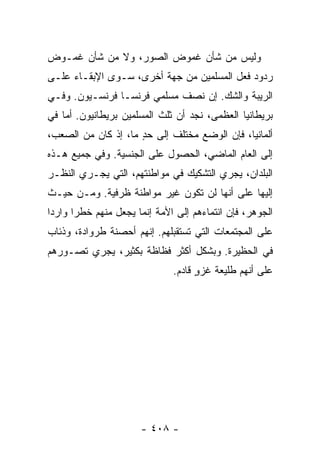 ‫ﻭﻟﻴﺱ ﻤﻥ ﺸﺄﻥ ﻏﻤﻭﺽ ﺍﻟﺼﻭﺭ، ﻭﻻ ﻤﻥ ﺸﺄﻥ ﻏﻤـﻭﺽ‬
‫ﺭﺩﻭﺩ ﻓﻌل ﺍﻟﻤﺴﻠﻤﻴﻥ ﻤﻥ ﺠﻬﺔ ﺃﺨﺭﻯ، ﺴـﻭﻯ ﺍﻹﺒﻘـﺎﺀ ﻋﻠـﻰ‬
‫ﺍﻟﺭﻴﺒﺔ ﻭﺍﻟﺸﻙ. ﺇﻥ ﻨﺼﻑ ﻤﺴﻠﻤﻲ ﻓﺭﻨﺴـﺎ ﻓﺭﻨﺴـﻴﻭﻥ. ﻭﻓـﻲ‬
‫ﺒﺭﻴﻁﺎﻨﻴﺎ ﺍﻟﻌﻅﻤﻰ، ﻨﺠﺩ ﺃﻥ ﺜﻠﺙ ﺍﻟﻤﺴﻠﻤﻴﻥ ﺒﺭﻴﻁﺎﻨﻴﻭﻥ. ﺃﻤﺎ ﻓﻲ‬
‫ﺃﻟﻤﺎﻨﻴﺎ، ﻓﺈﻥ ﺍﻟﻭﻀﻊ ﻤﺨﺘﻠﻑ ﺇﻟﻰ ﺤﺩ ﻤﺎ، ﺇﺫ ﻜﺎﻥ ﻤﻥ ﺍﻟﺼﻌﺏ،‬
                     ‫ٍ‬
‫ﺇﻟﻰ ﺍﻟﻌﺎﻡ ﺍﻟﻤﺎﻀﻲ، ﺍﻟﺤﺼﻭل ﻋﻠﻰ ﺍﻟﺠﻨﺴﻴﺔ. ﻭﻓﻲ ﺠﻤﻴﻊ ﻫـﺫﻩ‬
‫ﺍﻟﺒﻠﺩﺍﻥ، ﻴﺠﺭﻱ ﺍﻟﺘﺸﻜﻴﻙ ﻓﻲ ﻤﻭﺍﻁﻨﺘﻬﻡ، ﺍﻟﺘﻲ ﻴﺠـﺭﻱ ﺍﻟﻨﻅـﺭ‬
‫ﺇﻟﻴﻬﺎ ﻋﻠﻰ ﺃﻨﻬﺎ ﻟﻥ ﺘﻜﻭﻥ ﻏﻴﺭ ﻤﻭﺍﻁﻨﺔ ﻅﺭﻓﻴﺔ. ﻭﻤـﻥ ﺤﻴـﺙ‬
‫ﺍﻟﺠﻭﻫﺭ، ﻓﺈﻥ ﺍﻨﺘﻤﺎﺀﻫﻡ ﺇﻟﻰ ﺍﻷﻤﺔ ﺇﻨﻤﺎ ﻴﺠﻌل ﻤﻨﻬﻡ ﺨﻁ ‪‬ﺍ ﻭﺍﺭ ‪‬ﺍ‬
 ‫ﺩ‬      ‫ﺭ‬
‫ﻋﻠﻰ ﺍﻟﻤﺠﺘﻤﻌﺎﺕ ﺍﻟﺘﻲ ﺘﺴﺘﻘﺒﻠﻬﻡ. ﺇﻨﻬﻡ ﺃﺤﺼﻨﺔ ﻁﺭﻭﺍﺩﺓ، ﻭﺫﺌﺎﺏ‬
‫ﻓﻲ ﺍﻟﺤﻅﻴﺭﺓ. ﻭﺒﺸﻜل ﺃﻜﺜﺭ ﻓﻅﺎﻅﺔ ﺒﻜﺜﻴﺭ، ﻴﺠﺭﻱ ﺘﺼـﻭﺭﻫﻡ‬
                               ‫ﻋﻠﻰ ﺃﻨﻬﻡ ﻁﻠﻴﻌﺔ ﻏﺯﻭ ﻗﺎﺩﻡ.‬
                                     ‫ٍ‬   ‫ﹸ‬




                       ‫- ٨٠٤ -‬
 