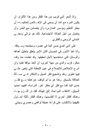 ‫ﻭﺃﻨﺎ ﺃﺸﻌﺭ ﺃﻨﻨﻲ ﻗﺭﻴﺏ ﻤﻥ ﻫﺫﺍ ﺍﻟﻔﻜﺭ ﻭﻤﻥ ﻫﺫﺍ ﺍﻻﻟﺘﺯﺍﻡ: ﺃﻥ‬
‫ﻴﻜﻭﻥ ﺍﻟﻤﺭﺀ ﻤﻊ ﺍﷲ، ﺃﻥ ﻴﺴﻌﻰ ﺇﻟﻰ ﺍﻹﺨـﻼﺹ ﻟﺘﻌﺎﻟﻴﻤـﻪ، ﺃﻥ‬
‫ﻴﺤﻔﺯ ﺍﻟﺘﻌﻠﻴﻡ ﻭﻴﺅﺴﺱ ﺍﻟﻤﺩﺍﺭﺱ، ﻭﺃﻥ ﻴﺘﻀﺎﻤﻥ ﻤﻊ ﺍﻟﺒﺸﺭ ﻭﺃﻥ‬
‫ﻴﻨﺎﻀل ﻤﻥ ﺃﺠل ﺍﻟﻌﺩﺍﻟﺔ ﺍﻻﺠﺘﻤﺎﻋﻴﺔ. ﺫﻟﻙ ﻫﻭ ﺘﺭﺍﺜﻲ ﻭﻤﻌﻨـﻰ‬
                                 ‫ﺍﻨﺘﻤﺎﺌﻲ ﺍﻟﺭﻭﺤﻲ ﻭﺍﻟﻔﻜﺭﻱ.‬
‫ﻋﻠﻰ ﺃﻨﻨﻲ ﺃﻀﻊ ﺤﺴﻥ ﺍﻟﺒ ﹼﺎ ﻓﻲ ﻋﺼﺭﻩ ﻭﻤﺠﺘﻤﻌﻪ ﻭﺴـﻴﺎﻗﻪ.‬
                          ‫ﻨ‬
‫ﻭﺃﻨﺎ ﺁﺨﺫ ﺍﻷﻤﻭﺭ ﻓﻲ ﺍﻟﺤﺴﺒﺎﻥ ﺃﻜﺎﻥ ﺍﻷﻤﺭ ﻴﺘﻌﻠﻕ ﺒﺘﺤﻠﻴل ﺃﻫﺩﺍﻓﻪ‬
‫ﻭﺍﻟﻭﺴﺎﺌل ﺍﻟﺘﻲ ﺍﺴﺘﺨﺩﻤﻬﺎ ﻷﺠل ﺘﺤﻘﻴﻘﻬﺎ. ﻭﻗﺩ ﺘﻌﻠﻤﺕ ﻤﻨﺫ ﻭﻗﺕ‬
‫ﻤﺒﻜﺭ، ﻗﺭﺏ ﻭﺍﻟﺩﻱ ﻤﻥ ﺠﻬﺔ ﺃﺨﺭﻯ، ﺃﻥ ﺃﺘﺨﺫ ﻤﻭﻗ ﹰﺎ ﻨﻘﺩ ‪‬ﺎ ﻭﺃﻥ‬
     ‫ﻔ ﻴ‬
‫ﺃﺩﺭﺝ ﺍﻹﺨﻼﺹ ﻟﻺﺼﻼﺡ ﻓﻲ ﻋﻴﻥ ﺍﻟﻠﺤﻅﺔ ﺍﻟﺘﻲ ﻴﺘﻌﻴﻥ ﻋﻠـﻲ‬
‫‪‬‬
‫ﻓﻴﻬﺎ ﺘﻁﻭﻴﺭ ﻭﻨﻘﺩ ﻭﺘﺸﺠﻴﻊ ﻓﻜﺭ ﺃﺼﻴل ﻭﺍﻻﺒﺘﻜﺎﺭ ﻓـﻲ ﻤﺴـﺄﻟﺔ‬
‫ﺍﻟﻌﻼﻗﺔ ﺒﺎﻟﺴﻴﺎﻕ. ﻭﻫﺫﺍ ﻫﻭ ﻤﺎ ﻟﻡ ﺃﺘﻭﻗﻑ ﻋﻥ ﻓﻌﻠﻪ ﻤـﻊ ﻓﻜـﺭ‬
‫ﺤﺴﻥ ﺍﻟﺒ ﹼﺎ ﻜﻤﺎ ﻤﻊ ﻓﻜﺭ ﺃﻱ ﻤﻔﻜﺭ ﺁﺨﺭ: ﺍﻟﺩﺭﺍﺴﺔ، ﺍﻟﻔﻬﻡ، ﺘﺤﺩﻴﺩ‬
                                               ‫ﻨ‬
‫ﺍﻟﺴﻴﺎﻕ، ﺍﻻﻨﺘﻘﺎﺀ، ﺍﻟﻤﻭﺍﺀﻤﺔ، ﺇﻟﺦ. ﻓﻬﻨﺎﻙ ﺃﻓﻜـﺎﺭ ﺃﻟﺘـﺯﻡ ﺒﻬـﺎ،‬
‫ﻭﻫﻨﺎﻙ ﺃﻓﻜﺎﺭ ﺃﺨﺭﻯ ﻻ ﺃﺘﻘﺎﺴﻤﻬﺎ، ﻭﻫﻨﺎﻙ ﺃﻓﻜﺎﺭ ﺜﺎﻟﺜﺔ ﺃﺤـﺎﻭل‬
‫ﺘﻜﻴﻴﻔﻬﺎ ﺒﺎﻻﻨﻜﺒﺎﺏ ﻋﻠﻰ ﻗﺭﺍﺀﺓ ﻋﻤﻴﻘﺔ ﻟﻭﺍﻗﻌﻲ ﻭﻋﺼﺭﻱ ﻭﺒﻴﺌﺘﻲ.‬




                        ‫- ٠٤ -‬
 