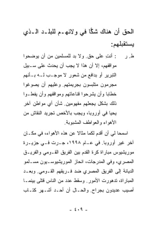 ‫ﺍﻟﺤﻕ ﺃﻥ ﻫﻨﺎﻙ ﺸﻜﺎ ﻓﻲ ﻭﻻﺌﻬـﻡ ﻟﻠﺒﻠـﺩ ﺍﻟـﺫﻱ‬
                        ‫‪‬‬          ‫ﹸ‬
                                            ‫ﻴﺴﺘﻘﺒﻠﻬﻡ:‬
‫: ﺃﻨﺕ ﻋﻠﻰ ﺤﻕ. ﻭﻻ ﺒﺩ ﻟﻠﻤﺴﻠﻤﻴﻥ ﻤﻥ ﺃﻥ ﻴﻭﻀﺤﻭﺍ‬
                                    ‫ِ‬             ‫ﻁ. ﺭ‬
‫ﻤﻭﺍﻗﻔﻬﻡ، ﺇﻻ ﺃﻥ ﻫﺫﺍ ﻻ ﻴﺠﺏ ﺃﻥ ﻴﺤﺩﺙ ﻋﻠﻰ ﺴـﺒﻴل‬
                               ‫ﹼ‬
‫ﺍﻟﺘﺒﺭﻴﺭ ﺃﻭ ﺒﺩﺍﻓﻊ ﻤﻥ ﺸﻌﻭﺭ ﻻ ﻤﻭ‪‬ﺠـﺏ ﻟـﻪ ﺒـﺄﻨﻬﻡ‬
‫ﻤﺠﺭﻤﻭﻥ ﻤﺘﻠﺒﺴﻭﻥ ﺒﺠﺭﻴﻤﺘﻬﻡ. ﻭﻋﻠﻴﻬﻡ ﺃﻥ ﻴﺼﻭﻏﻭﺍ‬
‫ﺨﻁﺎ ‪‬ﺎ ﻭﺃﻥ ﻴﺸﺭﺤﻭﺍ ﻗﻨﺎﻋﺎﺘﻬﻡ ﻭﻤﻭﺍﻗﻔﻬﻡ ﻭﺃﻥ ﻴﻔﻌﻠـﻭﺍ‬
                                          ‫ﺒ‬
‫ﺫﻟﻙ ﺒﺸﻜل ﻴﺠﻌﻠﻬﻡ ﻤﻔﻬﻭﻤﻴﻥ. ﺸﺄﻥ ﺃﻱ ﻤﻭﺍﻁﻥ ﺁﺨﺭ‬
‫ﻴﺤﻴﺎ ﻓﻲ ﺃﻭﺭﻭﺒﺎ، ﻭﻴﺠﺏ ﺒﺎﻷﺨﺹ ﺘﺠﺭﻴﺩ ﺍﻟﻨﻘﺎﺵ ﻤﻥ‬
                    ‫ﺍﻷﻫﻭﺍﺀ ﻭﺍﻟﻌﻭﺍﻁﻑ ﺍﻟﻤﺸﺒﻭﺒﺔ.‬
‫ﺍﺴﻤﺤﺎ ﻟﻲ ﺃﻥ ﺃﻗﺩﻡ ﻟﻜﻤﺎ ﻤﺜﺎﻻ ﻋﻥ ﻫﺫﻩ ﺍﻷﻫﻭﺍﺀ، ﻓﻲ ﻤﻜـﺎﻥ‬
                        ‫ﹰ‬
‫ﺁﺨﺭ ﻏﻴﺭ ﺃﻭﺭﻭﺒﺎ. ﻓﻲ ﻋـﺎﻡ ٨٩٩١، ﺠـﺭﺕ ﻓـﻲ ﺠﺯﻴـﺭﺓ‬
‫ﻤﻭﺭﻴﺸﻴﻭﺱ ﻤﺒﺎﺭﺍﺓ ﻜﺭﺓ ﺍﻟﻘﺩﻡ ﺒﻴﻥ ﺍﻟﻔﺭﻴﻕ ﺍﻟﻘـﻭﻤﻲ ﻭﺍﻟﻔﺭﻴـﻕ‬
‫ﺍﻟﻤﺼﺭﻱ، ﻭﻓﻲ ﺍﻟﻤﺩ ‪‬ﺠﺎﺕ، ﺍﻨﺤﺎﺯ ﺍﻟﻤﻭﺭﻴﺸﻴﻭﺴـﻴﻭﻥ ﻤﺴـﻠﻤﻭ‬
                                ‫ﺭ‬
‫ﺍﻟﺩﻴﺎﻨﺔ ﺇﻟﻰ ﺍﻟﻔﺭﻴﻕ ﺍﻟﻤﺼﺭﻱ ﻀﺩ ﻓـﺭﻴﻘﻬﻡ ﺍﻟﻘـﻭﻤﻲ. ﻭﺒﻌـﺩ‬
‫ﺍﻟﻤﺒﺎﺭﺍﺓ، ﺘﺩﻫﻭﺭﺕ ﺍﻷﻤﻭﺭ. ﻭﺴﻘﻁ ﻋﺩﺩ ﻤﻥ ﺍﻟﻨﺎﺱ ﻗﺘﻠﻰ ﺒﻴﻨﻤـﺎ‬
‫ﺃﺼﻴﺏ ﻋﺩﻴﺩﻭﻥ ﺒﺠﺭﺍﺡ. ﻭﺍﻟﺤـﺎل ﺃﻥ ﺃﺤـﺩ ﺃﺸـﻬﺭ ﻜﺘـﺎﺏ‬


                       ‫- ٩٠٤ -‬
 