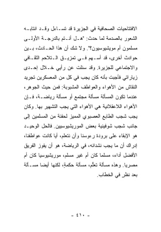 ‫ﺍﻻﻓﺘﺘﺎﺤﻴﺎﺕ ﺍﻟﺼﺤﺎﻓﻴﺔ ﻓﻲ ﺍﻟﺠﺯﻴﺭﺓ ﻗﺩ ﺘﺴـﺎﺀل ﻭﻗـﺩ ﺍﻨﺘﺎﺒـﻪ‬
‫ﺍﻟﺸﻌﻭﺭ ﺒﺎﻟﺼﺩﻤﺔ ﻟﻤﺎ ﺤﺩﺙ: "ﻫـل ﺃﻨـﺘﻡ ﺒﺎﻟﺩﺭﺠـﺔ ﺍﻷﻭﻟـﻰ‬
‫ﻤﺴﻠﻤﻭﻥ ﺃﻡ ﻤﻭﻴﺸﻴﻭﺴﻴﻭﻥ؟". ﻭﻻ ﺸﻙ ﺃﻥ ﻫﺫﺍ ﺍﻟﺤـﺎﺩﺙ، ﺒـﻴﻥ‬
‫ﺤﻭﺍﺩﺙ ﺃﺨﺭﻯ، ﻗﺩ ﺃﺴـﻬﻡ ﻓـﻲ ﺘﻤﺯﻴـﻕ ﺍﻟـﺘﻼﺤﻡ ﺍﻟﺜﻘـﺎﻓﻲ‬
‫ﻭﺍﻻﺠﺘﻤﺎﻋﻲ ﻟﻠﺠﺯﻴﺭﺓ. ﻭﻗﺩ ﺴﺌﻠﺕ ﻋﻥ ﺭﺃﻴﻲ ﺨـﻼل ﺇﺤـﺩﻯ‬
                   ‫ﹸ‬
‫ﺯﻴﺎﺭﺍﺘﻲ ﻓﺄﺠﺒﺕ ﺒﺄﻨﻪ ﻜﺎﻥ ﻴﺠﺏ ﻓﻲ ﻜل ﻤﻥ ﺍﻟﻤﻌﺴﻜﺭﻴﻥ ﺘﺠﺭﻴﺩ‬
‫ﺍﻟﻨﻘﺎﺵ ﻤﻥ ﺍﻷﻫﻭﺍﺀ ﻭﺍﻟﻌﻭﺍﻁﻑ ﺍﻟﻤﺸﺒﻭﺒﺔ: ﻓﻤﻥ ﺤﻴﺙ ﺍﻟﺠﻭﻫﺭ،‬
‫ﻋﻨﺩﻤﺎ ﺘﻜﻭﻥ ﺍﻟﻤﺴﺄﻟﺔ ﻤﺴﺄﻟﺔ ﻤﺠﺘﻤﻊ ﺃﻭ ﻤﺴﺄﻟﺔ ﺭﻴﺎﻀـﺔ، ﻓـﺈﻥ‬
‫ﺍﻷﻫﻭﺍﺀ ﺍﻟﻼﻋﻘﻼﻨﻴﺔ ﻫﻲ ﺍﻷﻫﻭﺍﺀ ﺍﻟﺘﻲ ﻴﺠﺏ ﺍﻟﺘﺸﻬﻴﺭ ﺒﻬﺎ. ﻭﻜﺎﻥ‬
‫ﻴﺠﺏ ﺸﺠﺏ ﺍﻟﻁﺎﺒﻊ ﺍﻟﻌﺼﺒﻭﻱ ﺍﻟﻤﻤﻴﺯ ﻟﺤﻔﻨﺔ ﻤﻥ ﺍﻟﻤﺴﻠﻤﻴﻥ ﺇﻟﻰ‬
‫ﺠﺎﻨﺏ ﺸﺠﺏ ﺸﻭﻓﻴﻨﻴﺔ ﺒﻌﺽ ﺍﻟﻤﻭﺭﻴﺸﻴﻭﺴﻴﻴﻥ. ﻓﺎﻟﺤل ﺍﻟﻭﺤﻴـﺩ‬
‫ﻫﻭ ﺍﻹﺒﻘﺎﺀ ﻋﻠﻰ ﺒﺭﻭﺩﺓ ﺭﺀﻭﺴﻨﺎ ﻭﺃﻥ ﻨﺘﻌﻠﻡ، ﺃ ‪‬ﺎ ﻜﺎﻨﺕ ﻋﻭﺍﻁﻔﻨﺎ،‬
               ‫ﻴ‬
‫ﺇﺩﺭﺍﻙ ﺃﻥ ﻤﺎ ﻴﺠﺏ ﻨﺸﺩﺍﻨﻪ، ﻓﻲ ﺍﻟﺭﻴﺎﻀﺔ، ﻫﻭ ﺃﻥ ﻴﻔﻭﺯ ﺍﻟﻔﺭﻴﻕ‬
‫ﺍﻷﻓﻀل ﺃﺩﺍ ‪ ،‬ﻤﺴﻠ ‪‬ﺎ ﻜﺎﻥ ﺃﻡ ﻏﻴﺭ ﻤﺴﻠﻡ، ﻤﻭﺭﻴﺸﻴﻭﺴ ‪‬ﺎ ﻜﺎﻥ ﺃﻡ‬
        ‫ﻴ‬                            ‫ﻤ‬      ‫ﺀ‬
‫ﻤﺼﺭ ‪‬ﺎ. ﻭﻫﺫﻩ ﻤﺴﺄﻟﺔ ﹶﻌﱡﻡ، ﻤﺴﺄﻟﺔ ﺤﻜﻤ ٍ، ﻟﻜﻨﻬﺎ ﺃﻴ ‪‬ﺎ ﻤﺴـﺄﻟﺔ‬
‫ﹸ‬       ‫ﻀ‬           ‫ﺔ‬     ‫ﹸ‬       ‫ﹸﺘﻠ‬              ‫ﻴ‬
                                    ‫‪‬ﻌﺩ ﻨﻅﺭ ﻓﻲ ﺍﻟﺨﻁﺎﺏ.‬
                                               ‫ٍ‬     ‫ﺒ‬




                       ‫- ٠١٤ -‬
 