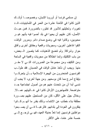 ‫ﺇﻥ ﻤﺴﻠﻤﻲ ﻓﺭﻨﺴﺎ ﺃﻭ ﺃﻭﺭﻭﺒﺎ ﺍﻟﺸﺒﺎﻥ، ﻭﺨﺼﻭ ‪‬ـﺎ ﺃﻭﻟﺌـﻙ‬
         ‫ﺼ‬
‫ﺍﻟﺫﻴﻥ ﻜﺎﻨﻭﺍ ﻓﻲ ﺍﻟﺜﺎﻤﻨﺔ ﻋﺸﺭﺓ ﻤﻥ ﺍﻟﻌﻤﺭ ﻓﻲ ﺍﻟﺜﻤﺎﻨﻴﻨﻴﺎﺕ، ﻗـﺩ‬
‫ﺘﻐﻴﺭﻭﺍ، ﻭﺘﺤﻠﻴﻠﻬﻡ ﻟﻸﻤﻭﺭ ﻗﺩ ﺘﻁﻭﺭ، ﺒﺎﻟﻀﺭﻭﺭﺓ. ﻓﻤﻥ ﺤﻴـﺙ‬
‫ﺍﻷﺼل، ﻜﺎﻥ ﻋﻠﻴﻬﻡ ﺃﻥ ﻴﺤﻴﻭﺍ ﻓﻲ ﺒﻠﺩ ﺃﺤﺴﻭﺍ ﻓﻴﻪ ﺒﺄﻨﻬﻡ ﻏﻴـﺭ‬
‫ﻤﺤﺒﻭﺒﻴﻥ، ﻭﻜﺎﻨﻭﺍ ﻓﻴﻪ ﻓﻲ ﻭﻀﻊ ﺼﺩﺍﻡ ﺩﺍﺌﻡ. ﻭﺒﻤﺭﻭﺭ ﺍﻟﻭﻗﺕ،‬
‫ﺍﻟﺘﻘﻭﺍ ﻓﺎﻋﻠﻴﻥ ﺁﺨﺭﻴﻥ، ﻭﻤﺠﺭﻴﺎﺕ ﻭﺍﻗﻌﻴﺔ ﻭﺤﻘﺎﺌﻕ ﺃﺨﺭﻯ ﻭﺁﻓﺎﻕ‬
‫ﺤﻭﺍﺭ ﻭﺸﺭﺍﻜﺔ. ﻭﻟﻡ ﺘﻨﻀﺞ ﺍﻟﺫﻫﻨﻴﺎﺕ، ﻜﻤﺎ ﻴﺘﺼﻭﺭ ﺍﻟـﺒﻌﺽ،‬
‫ﻤﻥ ﺒﺎﺏ ﺍﻟﺘﻜﺘﻴﻙ ﻭﺇﻨﻤﺎ ﺍﻨﻁﻼ ﹰﺎ ﻤﻥ ﻤﺠﺭﻴﺎﺕ ﻭﺍﻗﻌﻴﺔ ﻓﻲ ﺍﻟﺴﺎﺤﺔ‬
                            ‫ﻗ‬
‫ﻭﻤﻥ ﺍﻟﺘﻜﻴﻑ ﻭﻤﻥ ﻤﺠﻤﻭﻋﺔ ﻤﻥ ﺍﻟﻀﺭﻭﺭﺍﺕ ﺍﻟﺘـﻲ ﻻ ﻤﻔـﺭ‬
‫ﻤﻨﻬﺎ. ﻭﻴﺠﺏ ﺃﻥ ﻨﺄﺨﺫ ﻋﺎﻤل ﺍﻟﻭﻗﺕ ﻓﻲ ﺍﻟﺤﺴﺒﺎﻥ. ﻓﻘﺩ ﻁﻭﻟـﺏ‬
‫ﺍﻟﻔﺭﻨﺴﻴﻭﻥ ﺍﻟﻤﻨﺤﺩﺭﻭﻥ ﻤﻥ ﺍﻟﻬﺠﺭﺓ ﺍﻹﺴﻼﻤﻴﺔ ﺒـﺄﻥ ﻴﺘﺤﺭﻜـﻭﺍ‬
‫ﺒﺈﻴﻘﺎﻉ ﺃﺴﺭﻉ ﻤﻤﺎ ﻜﺎﻥ ﺒﻭﺴﻌﻬﻡ. ﻭﻤﻥ ﺠﻬﺔ ﺃﺨﺭﻯ، ﻻ ﻴﺠﺏ ﺃﻥ‬
‫ﻨﻨﺴﻰ ﺃﺒ ‪‬ﺍ ﺃﻥ ﻤﻥ ﻨﺘﺤﺩﺙ ﻋﻨﻬﻡ ﻫﻡ ﻤﻥ ﺃﺼﻭل ﺍﺠﺘﻤﺎﻋﻴﺔ ﺠـﺩ‬
                                          ‫ﺩ‬
‫ﻤﺘﻭﺍﻀﻌﺔ. ﻓﺎﻟﻤﻬﺎﺠﺭﻭﻥ ﺍﻷﻭﺍﺌل ﻜﺎﻨﻭﺍ ﻓﻲ ﻏـﺎﻟﺒﻴﺘﻬﻡ ﻋﻤـﺎﻻ.‬
 ‫ﹰ‬
‫ﻭﺨﻼل ﺠﻴل ﻋﻠﻰ ﺍﻷﻗل، ﻜﺎﻥ ﻤﻥ ﺍﻟﻤﺴﺘﺤﻴل ﻋﻠﻴﻬﻡ ﺒﺼـﻭﺭﺓ‬
‫ﻤﻁﻠﻘﺔ ﺒﻨﺎﺀ ﺨﻁﺎﺏ ﻋﻥ ﺍﻻﻨﺘﻤﺎﺀ، ﻭﺫﻟﻙ ﺒﻘﺩﺭ ﻤﺎ ﺃﻨﻬـﻡ ﻜـﺎﻨﻭﺍ‬
‫ﻴﻔﻜﺭﻭﻥ ﻓﻲ ﺍﻟﻌﻭﺩﺓ ﺇﻟﻰ ﺒﻠﺩﺍﻨﻬﻡ. ﻓﺎﻟﺭﻏﺒـﺔ ﻓـﻲ ﺃﻥ ﻴﺼـﺒﺤﻭﺍ‬
‫ﻤﻭﺍﻁﻨﻴﻥ ﻓﺭﻨﺴﻴﻴﻥ ﺇﻨﻤﺎ ﹸﻌﺩ ﺤﺩﻴﺜﺔ ﺍﻟﻌﻬﺩ، ﻓﻬـﻲ ﺘﺭﺠـﻊ ﺇﻟـﻰ‬
                             ‫ﺘ ﱡ‬
                           ‫ﺨﻤﺴﺔ ﻋﺸﺭ ﻋﺎ ‪‬ﺎ، ﻋﻠﻰ ﺍﻷﻜﺜﺭ.‬
                                        ‫ﻤ‬

                       ‫- ١١٤ -‬
 