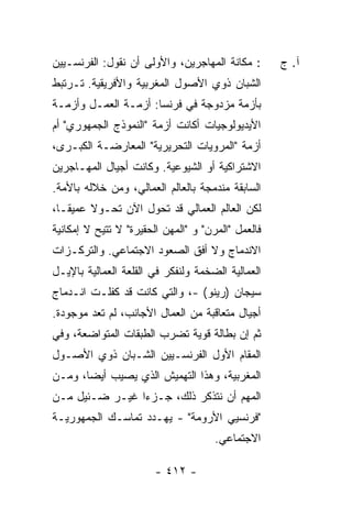 ‫: ﻤﻜﺎﻨﺔ ﺍﻟﻤﻬﺎﺠﺭﻴﻥ، ﻭﺍﻷﻭﻟﻰ ﺃﻥ ﻨﻘﻭل: ﺍﻟﻔﺭﻨﺴـﻴﻴﻥ‬       ‫ﺁ. ﺝ‬
‫ﺍﻟﺸﺒﺎﻥ ﺫﻭﻱ ﺍﻷﺼﻭل ﺍﻟﻤﻐﺭﺒﻴﺔ ﻭﺍﻷﻓﺭﻴﻘﻴﺔ. ﺘـﺭﺘﺒﻁ‬
‫ﺒﺄﺯﻤﺔ ﻤﺯﺩﻭﺠﺔ ﻓﻲ ﻓﺭﻨﺴﺎ: ﺃﺯﻤـﺔ ﺍﻟﻌﻤـل ﻭﺃﺯﻤـﺔ‬
‫ﺍﻷﻴﺩﻴﻭﻟﻭﺠﻴﺎﺕ ﺃﻜﺎﻨﺕ ﺃﺯﻤﺔ "ﺍﻟﻨﻤﻭﺫﺝ ﺍﻟﺠﻤﻬﻭﺭﻱ" ﺃﻡ‬
‫ﺃﺯﻤﺔ "ﺍﻟﻤﺭﻭﻴﺎﺕ ﺍﻟﺘﺤﺭﻴﺭﻴﺔ" ﺍﻟﻤﻌﺎﺭﻀـﺔ ﺍﻟﻜﺒـﺭﻯ،‬
‫ﺍﻻﺸﺘﺭﺍﻜﻴﺔ ﺃﻭ ﺍﻟﺸﻴﻭﻋﻴﺔ. ﻭﻜﺎﻨﺕ ﺃﺠﻴﺎل ﺍﻟﻤﻬـﺎﺠﺭﻴﻥ‬
‫ﺍﻟﺴﺎﺒﻘﺔ ﻤﻨﺩﻤﺠﺔ ﺒﺎﻟﻌﺎﻟﻡ ﺍﻟﻌﻤﺎﻟﻲ، ﻭﻤﻥ ﺨﻼﻟﻪ ﺒﺎﻷﻤﺔ.‬
‫ﻟﻜﻥ ﺍﻟﻌﺎﻟﻡ ﺍﻟﻌﻤﺎﻟﻲ ﻗﺩ ﺘﺤﻭل ﺍﻵﻥ ﺘﺤـﻭﻻ ﻋﻤﻴ ﹰـﺎ،‬
   ‫ﻘ‬     ‫ﹰ‬
‫ﻓﺎﻟﻌﻤل "ﺍﻟﻤﺭﻥ" ﻭ "ﺍﻟﻤﻬﻥ ﺍﻟﺤﻘﻴﺭﺓ" ﻻ ﺘﺘﻴﺢ ﻻ ﺇﻤﻜﺎﻨﻴﺔ‬
‫ﺍﻻﻨﺩﻤﺎﺝ ﻭﻻ ﺃﻓﻕ ﺍﻟﺼﻌﻭﺩ ﺍﻻﺠﺘﻤﺎﻋﻲ. ﻭﺍﻟﺘﺭﻜـﺯﺍﺕ‬
‫ﺍﻟﻌﻤﺎﻟﻴﺔ ﺍﻟﻀﺨﻤﺔ ﻭﻟﻨﻔﻜﺭ ﻓﻲ ﺍﻟﻘﻠﻌﺔ ﺍﻟﻌﻤﺎﻟﻴﺔ ﺒﺎﻹﻴـل‬
‫ﺴﻴﺠﺎﻥ )ﺭﻴﻨﻭ( -، ﻭﺍﻟﺘﻲ ﻜﺎﻨﺕ ﻗﺩ ﻜﻔﻠـﺕ ﺍﻨـﺩﻤﺎﺝ‬
‫ﺃﺠﻴﺎل ﻤﺘﻌﺎﻗﺒﺔ ﻤﻥ ﺍﻟﻌﻤﺎل ﺍﻷﺠﺎﻨﺏ، ﻟﻡ ﺘﻌﺩ ﻤﻭﺠﻭﺩﺓ.‬
‫ﺜﻡ ﺇﻥ ﺒﻁﺎﻟﺔ ﻗﻭﻴﺔ ﺘﻀﺭﺏ ﺍﻟﻁﺒﻘﺎﺕ ﺍﻟﻤﺘﻭﺍﻀﻌﺔ، ﻭﻓﻲ‬
‫ﺍﻟﻤﻘﺎﻡ ﺍﻷﻭل ﺍﻟﻔﺭﻨﺴـﻴﻴﻥ ﺍﻟﺸـﺒﺎﻥ ﺫﻭﻱ ﺍﻷﺼـﻭل‬
‫ﺍﻟﻤﻐﺭﺒﻴﺔ، ﻭﻫﺫﺍ ﺍﻟﺘﻬﻤﻴﺵ ﺍﻟﺫﻱ ﻴﺼﻴﺏ ﺃﻴ ‪‬ﺎ، ﻭﻤـﻥ‬
       ‫ﻀ‬
‫ﺍﻟﻤﻬﻡ ﺃﻥ ﻨﺘﺫﻜﺭ ﺫﻟﻙ، ﺠـﺯ ‪‬ﺍ ﻏﻴـﺭ ﻀـﺌﻴل ﻤـﻥ‬
                ‫ﺀ‬
‫"ﻓﺭﻨﺴﻴﻲ ﺍﻷﺭﻭﻤﺔ" - ﻴﻬـﺩﺩ ﺘﻤﺎﺴـﻙ ﺍﻟﺠﻤﻬﻭﺭﻴـﺔ‬
                                      ‫ﺍﻻﺠﺘﻤﺎﻋﻲ.‬

                        ‫- ٢١٤ -‬
 