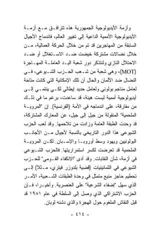 ‫ﻭﺃﺯﻤﺔ ﺍﻷﻴﺩﻴﻭﻟﻭﺠﻴﺔ ﺍﻟﺠﻤﻬﻭﺭﻴﺔ ﻫﺫﻩ ﺘﺘﺭﺍﻓـﻕ ﻤـﻊ ﺃﺯﻤـﺔ‬
‫ﺍﻷﻴﺩﻴﻭﻟﻭﺠﻴﺔ ﺍﻷﻤﻤﻴﺔ ﺍﻟﺩﺍﻋﻴﺔ ﺇﻟﻰ ﺘﻐﻴﻴﺭ ﺍﻟﻌﺎﻟﻡ، ﻓﺎﻨﺩﻤﺎﺝ ﺍﻷﺠﻴﺎل‬
‫ﺍﻟﺴﺎﺒﻘﺔ ﻤﻥ ﺍﻟﻤﻬﺎﺠﺭﻴﻥ ﻗﺩ ﺘﻡ ﻤﻥ ﺨﻼل ﺍﻟﺤﺭﻜﺔ ﺍﻟﻌﻤﺎﻟﻴﺔ، ﻤـﻥ‬
‫ﺨﻼل ﻨﻀﺎﻻﺕ ﻤﺸﺘﺭﻜﺔ ﺨﻴﻀﺕ ﻀـﺩ ﺍﻻﺴـﺘﻐﻼل ﺃﻭ ﻀـﺩ‬
‫ﺍﻻﺤﺘﻼل ﺍﻟﻨﺎﺯﻱ ﻭﻟﻨﺘﺫﻜﺭ ﺩﻭﺭ ﺸﻌﺒﺔ ﺍﻟﻴـﺩ ﺍﻟﻌﺎﻤﻠـﺔ ﺍﻟﻤﻬـﺎﺠﺭﺓ‬
‫)‪ ،(MOT‬ﻭﻫﻲ ﺸﻌﺒﺔ ﻤﻥ ﺸـﻌﺏ ﺍﻟﺤـﺯﺏ ﺍﻟﺸـﻴﻭﻋﻲ، ﻓـﻲ‬
‫ﺍﻟﻨﻀﺎل ﻀﺩ ﺍﻷﻟﻤﺎﻥ ﻭﺍﻟﺤﺎل ﺃﻥ ﺘﻠﻙ ﺍﻹﻤﻜﺎﻨﻴﺔ ﺍﻟﺘﻲ ﻜﺎﻨﺕ ﻤﺘﺎﺤﺔ‬
‫ﻟﻌﺎﻤل ﻤﻨﺎﺠﻡ ﺒﻭﻟﻭﻨﻲ ﻭﻟﻌﺎﻤل ﺤﺩﻴﺩ ﺇﻴﻁﺎﻟﻲ ﻟﻜـﻲ ﻴﻨﺘﻤـﻲ ﺇﻟـﻰ‬
‫ﺃﻴﺩﻴﻭﻟﻭﺠﻴﺔ ﺃﻤﻤﻴﺔ ﻟﻴﺴﺕ ﻫﻴﻨﺔ، ﻗﺩ ﺴﺎﻋﺩﺕ، ﺒﺭﻏﻡ ﻤﺎ ﻓﻲ ﺫﻟـﻙ‬
‫ﻤﻥ ﻤﻔﺎﺭﻗﺔ، ﻋﻠﻰ ﺍﻨﺩﻤﺎﺠﻪ ﻓﻲ ﺍﻷﻤﺔ )ﺍﻟﻔﺭﻨﺴﻴﺔ(. ﺇﻥ "ﺍﻟﻤﺭﻭﻴـﺔ‬
‫ﺍﻟﻤﻠﺤﻤﻴﺔ" ﺍﻟﻤﻨﻘﻭﻟﺔ ﻤﻥ ﺠﻴل ﺇﻟﻰ ﺠﻴل، ﻋﻥ ﺍﻟﻤﻌﺎﺭﻙ ﺍﻟﻤﺸﺘﺭﻜﺔ،‬
‫ﻗﺩ ﻭ ‪‬ﺩﺕ ﺍﻟﻁﺒﻘﺔ ﺍﻟﻌﺎﻤﺔ ﻭﺯﺍﺩﺕ ﻤﻥ ﺘﻼﺤﻤﻬﺎ. ﻭﻗﺩ ﻟﻌﺏ ﺍﻟﺤﺯﺏ‬
                                                  ‫ﺤ ﹾ‬
‫ﺍﻟﺸﻴﻭﻋﻲ ﻫﺫﺍ ﺍﻟﺩﻭﺭ ﺍﻟﺘﺎﺭﻴﺨﻲ ﺒﺎﻟﻨﺴﺒﺔ ﻷﺠﻴﺎل ﻤـﻥ ﺍﻷﺠﺎﻨـﺏ‬
‫ﺍﻟﺒﻭﻟﻭﻨﻴﻴﻥ ﻭﻴﻬﻭﺩ ﻭﺴﻁ ﺃﻭﺭﻭﺒـﺎ ﻭﺍﻹﺴـﺒﺎﻥ. ﻟﻜـﻥ ﺍﻟﻤﺭﻭﻴـﺔ‬
‫ﺍﻟﻤﻠﺤﻤﻴﺔ ﻗﺩ ﺘﻌﺭﻀﺕ ﻟﻜﺴﺭ ﺍﺴﺘﻤﺭﺍﺭﻴﺘﻬﺎ. ﻓﺎﻟﺤﺯﺏ ﺍﻟﺸـﻴﻭﻋﻲ‬
‫ﻓﻲ ﺃﺯﻤﺔ، ﺸﺄﻥ ﺍﻟﻨﻘﺎﺒﺎﺕ. ﻭﻗﺩ ﺃﺩﻯ "ﺍﻻﻨﻜﻔﺎﺀ ﺍﻟﻘـﻭﻤﻲ" ﻟﻠﺤـﺯﺏ‬
‫ﺍﻟﺸﻴﻭﻋﻲ ﻓﻲ ﺍﻟﺜﻤﺎﻨﻴﻨﻴﺎﺕ )ﻗﻀﻴﺔ ﺒﻠﺩﻭﺯﺭ ﻓﻴﺘﺭﻱ، ﻤـﺜﻼ( ﺇﻟـﻰ‬
      ‫ﹰ‬
‫ﺘﺤﻁﻴﻡ ﺤﺎﺠﺯ ﻤﻨﻴﻊ ﻤﺘﻤﺜل ﻓﻲ ﻭﺤﺩﺓ ﺍﻟﻁﺒﻘﺎﺕ ﺍﻟﺸـﻌﺒﻴﺔ، ﺍﻷﻤـﺭ‬
‫ﺍﻟﺫﻱ ﺴ ‪‬ل "ﺇﻀﻔﺎﺀ ﺍﻟﺸﺭﻋﻴﺔ" ﻋﻠﻰ ﺍﻟﻌﻨﺼﺭﻴﺔ. ﻭﺃﺨﻴـ ‪‬ﺍ، ﻓـﺈﻥ‬
        ‫ﺭ‬                                          ‫‪‬ﻬ‬
‫ﺍﻟﺤﺯﺏ ﺍﻻﺸﺘﺭﺍﻜﻲ ﺍﻟﺫﻱ ﻭﺼل ﺇﻟﻰ ﺍﻟﺴﻠﻁﺔ ﻓﻲ ﻋﺎﻡ ١٨٩١ ﻗﺩ‬
          ‫ﻗﺒل ﺍﻟﻨﻘﺎﺵ ﺍﻟﻤﻠﻐﻭﻡ ﺤﻭل ﺍﻟﻬﺠﺭﺓ ﻭﺍﻟﺫﻱ ﺩﺸﻨﻪ ﻟﻭﺒﺎﻥ.‬

                        ‫- ٤١٤ -‬
 