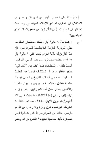 ‫ﺃﻭﺩ ﻟﻭ ﻋﺩﻨﺎ ﺇﻟﻰ ﺍﻟﻤﻐﺭﺏ، ﺃﻟﻴﺱ ﻤﻥ ﺸﺄﻥ ﺁﺜـﺎﺭ ﺤـﺭﻭﺏ‬
                                            ‫‪‬‬
‫ﺍﻻﺴﺘﻘﻼل ﻓﻲ ﺍﻟﻤﻐﺭﺏ ﺜﻡ ﻨﻤﻭ ﺍﻹﺴﻼﻡ ﺍﻟﺴﻴﺎﺴـﻲ ﻭﺃﺤـﺩﺍﺙ‬
‫ﺍﻟﺠﺯﺍﺌﺭ ﻓﻲ ﺍﻟﺴﻨﻭﺍﺕ ﺍﻷﺨﻴﺭﺓ ﺃﻥ ﺘﺯﻴﺩ ﻤﻥ ﺼﻌﻭﺒﺎﺕ ﺍﻨـﺩﻤﺎﺝ‬
                                                ‫ﺍﻟﻤﻬﺎﺠﺭﻴﻥ؟‬
‫: ﻜﻠﻤﺎ ﺤل ٨ ﻤﺎﻴﻭ/ ﺃﻴﺎﺭ، ﻨﺤﺘﻔل ﺒﺎﻨﺘﺼﺎﺭ ﺍﻟﺤﻠﻔـﺎﺀ‬
                                     ‫ّ‬               ‫ﺁ. ﺝ‬
‫ﻋﻠﻰ ﺍﻟﺒﺭﺒﺭﻴﺔ ﺍﻟﻨﺎﺯﻴﺔ. ﺃ ‪‬ﺎ ﺒﺎﻟﻨﺴﺒﺔ ﻟﻠﺠﺯﺍﺌﺭﻴﻴﻥ، ﻓﺈﻥ‬
                         ‫ﻤ‬
‫ﻫﺫﺍ ﺍﻟﺘﺎﺭﻴﺦ ﻟﻪ ﺩﻻﻟﺔ ﺃﺨﺭﻯ ﺘﻤﺎ ‪‬ﺎ. ﻓﻔﻲ ٨ ﻤﺎﻴﻭ/ ﺃﻴﺎﺭ‬
                   ‫ﻤ‬
‫٥٤٩١، ﺤﺩﺜﺕ ﻤﺠـﺎﺯﺭ ﺴـﺘﻴﻑ ﺍﻟﺘـﻲ ﺍﻗﺘﺭﻓﻬـﺎ‬
‫ﺍﻟﻤﺴﺘﻭﻁﻨﻭﻥ ﻭﺍﻟﺴﻠﻁﺎﺕ، ﻀﺩ ﺁﻻﻑ ﻤﻥ "ﺍﻷﻫـﺎﻟﻲ".‬
‫ﻭﻨﺤﻥ ﻨﻨﺘﻅﺭ ﺩﻭ ‪‬ﺎ ﺃﻥ ﺘﺴﺘﻜﺸﻑ ﻓﺭﻨﺴﺎ ﻫﺫﺍ ﺍﻟﺤﺎﺩﺙ‬
                            ‫ﻤ‬
‫ﺍﻟﻤﺴﻜﻭﺕ ﻋﻨﻪ ﻤﻥ ﺃﺤﺩﺍﺙ ﺍﻟﺘﺎﺭﻴﺦ. ﻭﻨﺤـﻥ ﻨﺒـﺩﺃ،‬
‫ﺨﺎﺼﺔ ﺒﻔﻀل ﻤﺤﺎﻜﻤـﺔ ﻤـﻭﺭﻴﺱ ﺒـﺎﺒﻭﻥ ﻭﺇﻨﻤـﺎ‬
‫ﺒﺎﻷﺨﺹ ﺒﻔﻀل ﻋﻤل ﺃﺤﺩ ﺍﻟﻤﺅﺭﺨﻴﻥ، ﻭﻫﻭ ﺠﺎﻥ -‬
‫ﻟﻭﻙ ﺇﻴﻨﻭﺩﻱ، ﻓﻲ ﺇﻋﺎﺩﺓ ﺍﻜﺘﺸﺎﻑ ﻤﺎ ﺤﺩﺙ ﻓـﻲ ٧١‬
‫ﺃﻜﺘﻭﺒﺭ/ ﺘﺸـﺭﻴﻥ ﺍﻷﻭل ١٦٩١، ﻋﻨـﺩﻤﺎ ﺍﻏﺘﺎﻟـﺕ‬
‫ﺍﻟﺸﺭﻁﺔ ﺍﻟﻔﺭﻨﺴﻴﺔ، ﺩﻭﻥ ﻭﺍﺯﻉ ﻭﻻ ﺭﺍﺩﻉ، ﻓﻲ ﻗﻠـﺏ‬
‫ﺒﺎﺭﻴﺱ، ﻤﺌﺎﺕ ﻤﻥ ﺍﻟﺠﺯﺍﺌﺭﻴﻴﻥ ﺍﻟـﺫﻴﻥ ﻜـﺎﻨﻭﺍ ﻓـﻲ‬
‫ﻤﻅﺎﻫﺭﺓ ﺘﺄﻴﻴﺩ ﺴـﻠﻤﻴﺔ ﻟﺠﺒﻬـﺔ ﺍﻟﺘﺤﺭﻴـﺭ ﺍﻟـﻭﻁﻨﻲ‬


                        ‫- ٥١٤ -‬
 