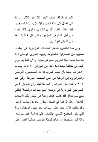 ‫ﺍﻟﺠﺯﺍﺌﺭﻴﺔ. ﻟﻘﺩ ﺘﻁﻠﺏ ﺍﻷﻤﺭ ﺃﻜﺜﺭ ﻤﻥ ﺜﻼﺜﻴﻥ ﺴـﻨﺔ‬
                   ‫‪‬‬
‫ﻜﻲ ﻨﺼل ﺇﻟﻰ ﻫﺫﺍ ﺍﻟﺒﻴﺎﻥ ﻭﺍﻹﻋﻼﻥ، ﺒﻴﻨﻤﺎ ﻟﻡ ﻴﺠـﺭ‬
‫ﻗﻁ، ﻤﺜ ﹰ، ﺇﺨﻔﺎﺀ ﺫﻜﺭﻯ ﺸﺎﺭﻭﻥ، ﺫﻜﺭﻯ ﺍﻟﺘﻅـﺎﻫﺭﺓ‬
                                  ‫ﻼ‬
‫ﻤﻥ ﺃﺠل ﺍﻟﺴﻠﻡ ﻓﻲ ﺍﻟﺠﺯﺍﺌﺭ، ﻭﺍﻟﺘﻲ ﹸﺘل ﺨﻼﻟﻬﺎ ﺴﺒﻌﺔ‬
             ‫ﻗ‬
                           ‫ﻤﻥ ﺍﻟﺸﺒﺎﻥ ﺍﻟﻔﺭﻨﺴﻴﻴﻥ.‬
‫ﻭﻓﻲ ﻫﺫﺍ ﺍﻟﺘﻨﺎﺴﻲ، ﺘﺘﺤﻤل ﺍﻟﺴﻠﻁﺎﺕ ﺍﻟﺠﺯﺍﺌﺭﻴﺔ ﻫﻲ ﺃﻴ ‪‬ـﺎ‬
  ‫ﻀ‬                 ‫ﹸ‬
‫ﻨﺼﻴﺒﻬﺎ ﻤﻥ ﺍﻟﻤﺴﺌﻭﻟﻴﺔ. ﻓﺎﻟﺤﻜﻭﻤﺔ ﻭﺠﺒﻬﺔ ﺍﻟﺘﺤﺭﻴﺭ ﺍﻟﻭﻁﻨﻲ ﻗـﺩ‬
‫ﺘﻼﻋﺒﺘﺎ ﺘﻤﺎ ‪‬ﺎ ﺒﻬﺫﺍ ﺍﻟﺘﺎﺭﻴﺦ ﻟﺩﻋﻡ ﺸﺭﻋﻴﺘﻬﺎ. ﻭﺍﻵﻥ ﻓﻘﻁ ﻴﺠـﺭﻱ‬
                                           ‫ﻤ‬
‫ﺍﻟﺒﺩﺀ ﻓﻲ ﻤﻨﺎﻗﺸﺔ ﺠﺩﻴﺩﺓ ﻟﻜل ﻫﺫﺍ ﻓﻲ ﺍﻟﺠﺯﺍﺌﺭ. ﺇﻻ ﺃﻨـﻪ ﻴﺠـﺏ‬
          ‫ﹼ‬
‫ﺍﻻﻋﺘﺭﺍﻑ ﺃﻴ ‪‬ﺎ ﺒﺄﻥ ﻋﻨﻑ ﺍﻟﺤﺭﺏ ﻗﺩ ﻗﺎﺩ ﺍﻟﻤﺠﺘﻤﻌﻴﻥ، ﺍﻟﻔﺭﻨﺴﻲ‬
                                         ‫ﻀ‬
‫ﻭﺍﻟﺠﺯﺍﺌﺭﻱ، ﺇﻟﻰ ﺍﻟﺭﻏﺒﺔ ﻓﻲ "ﻁﻲ ﺍﻟﺼﻔﺤﺔ" ﺒﺴﺭﻋﺔ. ﻭﻓﻲ ﻋﺎﻡ‬
‫٢٦٩١، ﻏﺩﺍﺓ ﻨﻴل ﺍﻟﺠﺯﺍﺌـﺭ ﺍﺴـﺘﻘﻼﻟﻬﺎ، ﺭﺍﺝ ﺸـﻌﺎﺭ ﻓـﻲ‬
‫ﺍﻟﻀﻭﺍﺤﻲ ﺍﻟﺠﺯﺍﺌﺭﻴﺔ ﻓﻲ ﻓﺭﻨﺴﺎ: "ﺴﺒﻊ ﺴﻨﻭﺍﺕ ﺒﺭﻜﺎﺕ!" )ﺘﻜﻔﻲ‬
‫ﺴﺒﻊ ﺴﻨﻭﺍﺕ!(. ﻓﻘﺩ ﻜﺎﻨﺕ ﻫﻨﺎﻙ ﺭﻏﺒﺔ ﻓﻲ ﻨﺴﻴﺎﻥ ﺘﻠﻙ ﺍﻷﺤﺩﺍﺙ‬
‫ﺍﻟﺩﺍﻤﻴﺔ. ﻭﻫﺫﻩ ﺍﻟﺭﻏﺒﺔ ﻓﻲ ﺍﻟﻨﺴﻴﺎﻥ ﺘﺘﻜﺭﺭ ﺒﻌﺩ ﻜل ﺤﺎﺩﺙ ﺃﻟـﻴﻡ.‬
‫ﻭﻗﺩ ﺘﻁﻠﺏ ﺍﻷﻤﺭ ﻨﺤﻭ ﻋﺸﺭ ﺴﻨﻭﺍﺕ ﺒﻌﺩ ﺍﻨﺘﻬﺎﺀ ﺍﻟﺩﻴﻜﺘﺎﺘﻭﺭﻴـﺔ‬
                                       ‫‪‬‬
‫ﻟﻜﻲ ﻴﻘﺒل ﺍﻟﻤﺠﺘﻤﻊ ﺍﻟﺸﻴﻠﻲ ﺍﻻﻨﻜﺒﺎﺏ ﻋﻠﻰ ﺩﺭﺍﺴﺔ ﻋﻬﺩ ﺒﻴﻨﻭﺸﻴﻪ.‬
‫ﻭﺇﺫﺍ ﻜﺎﻥ ﺼﺤﻴ ‪‬ﺎ ﺃﻥ ﻫﻨﺎﻙ ﻟﺤﻅﺔ ﻴﺘﻭﺠﺏ ﺨﻼﻟﻬﺎ ﺍﻟﻘﺩﺭﺓ ﻋﻠﻰ‬
                                     ‫ﺤ‬


                       ‫- ٦١٤ -‬
 