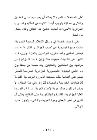 ‫"ﻁﻲ ﺍﻟﺼﻔﺤﺔ" - ﻓﺎﻟﻤﺭﺀ ﻻ ﻴﻤﻜﻨﻪ ﺃﻥ ﻴﺤﻴﺎ ﺩﻭ ‪‬ﺎ ﻓـﻲ ﺍﻟﺤﻨـﻕ‬
            ‫ﻤ‬
‫ﻭﺍﻟﺫﻜﺭﻯ -، ﻓﺈﻨﻪ ﻴﺘﻭﺠﺏ ﺃﻴ ‪‬ﺎ ﺍﻻﻨﺘﻬﺎﺀ ﻤﻥ ﺍﻟﻤﺂﺘﻡ، ﻭﺍﻟﺤـﺭﺏ‬
                            ‫ﻀ‬
‫ﺍﻟﺠﺯﺍﺌﺭﻴﺔ ﺍﻷﺨﻴﺭﺓ ﻗﺩ ﺃﻋﺎﺩﺕ ﺘﺩﺸﻴﻥ ﻫﺫﺍ ﺍﻟﻨﻘﺎﺵ ﻭﻫﺫﺍ، ﺒﺸﻜل‬
                                                ‫ﻤﺎ، ﺃﻓﻀل.‬
‫ﻭﻓﻲ ﻓﺭﻨﺴﺎ، ﺨﺎﺼﺔ ﻓﻲ ﻭﺴﺎﺌل ﺍﻹﻋﻼﻡ ﺍﻟﺴﻤﻌﻴﺔ ﺍﻟﺒﺼﺭﻴﺔ،‬
‫ﺴﺎﺩﺕ ﺼﻭﺭﺓ ﺘﺒﺴﻴﻁﻴﺔ ﻋﻥ "ﺤﺭﺏ ﺍﻟﺠﺯﺍﺌـﺭ ﺍﻟﺜﺎﻨﻴـﺔ" ﻫـﺫﻩ.‬
‫ﻓﺒﻌﺽ ﺍﻟﻤﺜﻘﻔﻴﻥ ﻭﺍﻟﺼﺤﺎﻓﻴﻴﻥ، ﺍﻟﻔﺭﻨﺴﻴﻴﻥ ﻭﺍﻟﺠﺯﺍﺌـﺭﻴﻴﻥ، ﻗـﺩ‬
‫ﺍﻨﻜﺒﻭﺍ ﻋﻠﻰ ﺘﻼﻋﺒﺎﺕ ﺤﻘﻴﻘﻴﺔ، ﻤﺨﺘـﺯﻟﻴﻥ ﻫـﺫﺍ ﺍﻟﻨـﺯﺍﻉ ﺇﻟـﻰ‬
‫ﻤﻭﺍﺠﻬﺔ ﺒﻴﻥ ﺍﻟﻌﻠﻤﺎﻨﻴﻴﻥ ﻭﺍﻟﻤﺘﺩﻴﻨﻴﻥ. ﻭﻗﺩ ﺴﻤﻌﻨﺎ ﻤﻥ ﻴﺤﺘﻔﻠـﻭﻥ‬
‫ﺒـ "ﻓﺎﻟﻤﻲ ﺍﻟﺠﺩﻴﺩﺓ". ﻓﺎﻟﺠﻤﻬﻭﺭﻴﺔ ﺍﻟﺠﺯﺍﺌﺭﻴﺔ ﺍﻟﻤﻌﺭﻀﺔ ﻟﻠﺨﻁﺭ‬
‫ﺘﻬﺠﻡ ﻋﻠﻰ ﺃﻋﺩﺍﺌﻬﺎ ﻤﺜﻠﻤﺎ ﺼﻤﺩﺕ ﺍﻟﺜـﻭﺭﺓ ﺍﻟﻔﺭﻨﺴـﻴﺔ ﺍﻟﻔﺘﻴـﺔ‬
‫ﻟﻼﻋﺘﺩﺍﺀﺍﺕ ﺍﻟﺨﺎﺭﺠﻴﺔ ﻭﺍﻟﻤﻀﺎﺩﺓ ﻟﻠﺜﻭﺭﺓ. ﻭﻓﻲ ﻫﺫﺍ ﺍﻟﺴﻴﺎﻕ، ﻻ‬
‫ﻴﻤﻜﻥ ﺃﻥ ﺘﻜﻭﻥ ﻫﻨﺎﻙ ﺤﺭﻴﺔ ﻷﻋﺩﺍﺀ ﺍﻟﺤﺭﻴﺔ. ﺃ ‪‬ـﺎ ﺃﻥ ﺍﻟﻘﻴـﺎﺩﺓ‬
         ‫‪‬‬    ‫ﻤ‬
‫ﺍﻟﻌﻠﻴﺎ ﺍﻟﺠﺯﺍﺌﺭﻴﺔ، ﺍﻟﻔﺎﺴﺩﺓ ﻭﺍﻟﺩﻴﻜﺘﺎﺘﻭﺭﻴﺔ ﺤﺘﻰ ﺍﻟﻨﺨﺎﻉ، ﻴﻤﻜﻥ ﺃﻥ‬
‫ﺘﻜﻭﻥ ﻓﻲ ﻨﻅﺭ ﺍﻟﺒﻌﺽ ﺭﻤ ‪‬ﺍ ﻟﻠﺤﺭﻴﺔ ﻓﻬﺫﺍ ﺸﻲﺀ ﻴﺘﺠﺎﻭﺯ ﺤﺩﻭﺩ‬
                             ‫ﺯ‬
                                                   ‫ﺇﺩﺭﺍﻜﻲ.‬




                        ‫- ٧١٤ -‬
 