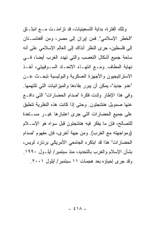 ‫ﻭﺘﻠﻙ ﺍﻟﻔﺘﺭﺓ، ﺒﺩﺍﻴﺔ ﺍﻟﺘﺴﻌﻴﻨﻴﺎﺕ، ﻗﺩ ﺘﺯﺍﻤﻨـﺕ ﻤـﻊ ﺍﻨﺒﺜـﺎﻕ‬
‫"ﺍﻟﺨﻁﺭ ﺍﻹﺴﻼﻤﻲ". ﻓﻤﻥ ﺇﻴﺭﺍﻥ ﺇﻟﻰ ﻤﺼﺭ، ﻭﻤﻥ ﺃﻓﻐﺎﻨﺴـﺘﺎﻥ‬
‫ﺇﻟﻰ ﻓﻠﺴﻁﻴﻥ، ﺠﺭﻯ ﺍﻟﻨﻅﺭ ﺁﻨﺫﺍﻙ ﺇﻟﻰ ﺍﻟﻌﺎﻟﻡ ﺍﻹﺴﻼﻤﻲ ﻋﻠﻰ ﺃﻨﻪ‬
‫ﺴﺎﺤﺔ ﺠﻤﻴﻊ ﺃﺸﻜﺎل ﺍﻟﺘﻌﺼﺏ ﻭﺍﻟﺘﻲ ﺘﻬﺩﺩ ﺍﻟﻐﺭﺏ ﺃﻴ ‪‬ﺎ، ﻓـﻲ‬
      ‫ﻀ‬
‫ﻨﻬﺎﻴﺔ ﺍﻟﻤﻁﺎﻑ. ﻭﻤـﻊ ﺍﻨﺘﻬـﺎﺀ ﺍﻻﺘﺤـﺎﺩ ﺍﻟﺴـﻭﻓﻴﻴﺘﻲ، ﺃﺨـﺫ‬
‫ﺍﻻﺴﺘﺭﺍﺘﻴﺠﻴﻭﻥ ﻭﺍﻷﺠﻬﺯﺓ ﺍﻟﻌﺴﻜﺭﻴﺔ ﻭﺍﻟﺒﻭﻟﻴﺴﻴﺔ ﺘﺒﺤـﺙ ﻋـﻥ‬
‫"ﻋﺩﻭ ﺠﺩﻴﺩ"، ﻴﻤﻜﻥ ﺃﻥ ﻴﺒﺭﺭ ﺒﻘﺎﺀﻫﺎ ﻭﺍﻟﻤﻴﺯﺍﻨﻴﺎﺕ ﺍﻟﺘﻲ ﺘﻠﺘﻬﻤﻬﺎ.‬
‫ﻭﻓﻲ ﻫﺫﺍ ﺍﻹﻁﺎﺭ ﻭﻟﺩﺕ ﻓﻜﺭﺓ "ﺼﺩﺍﻡ ﺍﻟﺤﻀﺎﺭﺍﺕ" ﺍﻟﺘﻲ ﺩﺍﻓـﻊ‬
‫ﻋﻨﻬﺎ ﺼﻤﻭﻴل ﻫﻨﺘﻨﺠﺘﻭﻥ. ﻭﺤﺘﻰ ﺇﺫﺍ ﻜﺎﻨﺕ ﻫﺫﻩ ﺍﻟﻨﻅﺭﻴﺔ ﺘﻨﻁﺒﻕ‬
‫ﻋﻠﻰ ﺠﻤﻴﻊ ﺍﻟﺤﻀﺎﺭﺍﺕ ﺍﻟﺘﻲ ﺠﺭﻯ ﺍﻋﺘﺒﺎﺭﻫﺎ ﻏﻴـﺭ ﻤﺴـﺘﻌﺩﺓ‬
‫ﻟﻠﺘﺼﺎﻟﺢ، ﻓﺈﻥ ﻤﺎ ﻴﻔﻜﺭ ﻓﻴﻪ ﻫﻨﺘﻨﺠﺘﻭﻥ ﻗﺒل ﺴﻭﺍﻩ ﻫﻭ ﺍﻹﺴـﻼﻡ‬
‫)ﻭﻤﻭﺍﺠﻬﺘﻪ ﻤﻊ ﺍﻟﻐﺭﺏ(. ﻭﻤﻥ ﺠﻬﺔ ﺃﺨﺭﻯ، ﻓﺈﻥ ﻤﻔﻬﻭﻡ "ﺼﺩﺍﻡ‬
‫ﺍﻟﺤﻀﺎﺭﺍﺕ" ﻫﺫﺍ ﻗﺩ ﺍﺒﺘﻜﺭﻩ ﺍﻟﺠﺎﻤﻌﻲ ﺍﻷﻤﺭﻴﻜﻲ ﺒﺭﻨﺎﺭﺩ ﻟﻭﻴﺱ،‬
‫ﺒﺸﺄﻥ ﺍﻹﺴﻼﻡ ﻭﺍﻟﻐﺭﺏ ﺒﺎﻟﺘﺤﺩﻴﺩ، ﻤﻨﺫ ﺴﺒﺘﻤﺒﺭ/ ﺃﻴﻠـﻭل ٠٩٩١.‬
   ‫ﻭﻗﺩ ﺠﺭﻯ ﺇﺤﻴﺎﺅﻩ ﺒﻌﺩ ﻫﺠﻤﺎﺕ ١١ ﺴﺒﺘﻤﺒﺭ/ ﺃﻴﻠﻭل ١٠٠٢.‬




                       ‫- ٨١٤ -‬
 