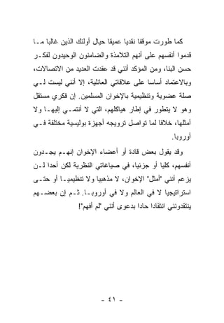 ‫ﻜﻤﺎ ﻁﻭﺭﺕ ﻤﻭﻗ ﹰﺎ ﻨﻘﺩ ‪‬ﺎ ﻋﻤﻴ ﹰﺎ ﺤﻴﺎل ﺃﻭﻟﺌﻙ ﺍﻟﺫﻴﻥ ﻏﺎﻟﺒﺎ ﻤـﺎ‬
     ‫‪‬‬                      ‫ﻘ‬      ‫ﹸ ﻔ ﻴ‬
‫ﻗﺩﻤﻭﺍ ﺃﻨﻔﺴﻬﻡ ﻋﻠﻰ ﺃﻨﻬﻡ ﺍﻟﺘﻼﻤﺫﺓ ﻭﺍﻟﻀﺎﻤﻨﻭﻥ ﺍﻟﻭﺤﻴﺩﻭﻥ ﻟﻔﻜـﺭ‬
‫ﺤﺴﻥ ﺍﻟﺒ ﹼﺎ، ﻭﻤﻥ ﺍﻟﻤﺅﻜﺩ ﺃﻨﻨﻲ ﻗﺩ ﻋﻘﺩﺕ ﺍﻟﻌﺩﻴﺩ ﻤﻥ ﺍﻻﺘﺼﺎﻻﺕ،‬
                   ‫ﹶ‪ ‬ﹸ‬                      ‫ﻨ‬
‫ﻭﺒﺎﻻﻋﺘﻤﺎﺩ ﺃﺴﺎ ‪‬ﺎ ﻋﻠﻰ ﻋﻼﻗﺎﺘﻲ ﺍﻟﻌﺎﺌﻠﻴﺔ، ﺇﻻ ﺃﻨﻨﻲ ﻟﻴﺴﺕ ﻟـﻲ‬
              ‫ﹼ‬                        ‫ﺴ‬
‫ﺼﻠﺔ ﻋﻀﻭﻴﺔ ﻭﺘﻨﻅﻴﻤﻴﺔ ﺒﺎﻹﺨﻭﺍﻥ ﺍﻟﻤﺴﻠﻤﻴﻥ. ﺇﻥ ﻓﻜﺭﻱ ﻤﺴﺘﻘل‬
‫ﻭﻫﻭ ﻻ ﻴﺘﻁﻭﺭ ﻓﻲ ﺇﻁﺎﺭ ﻫﻴﺎﻜﻠﻬﻡ، ﺍﻟﺘﻲ ﻻ ﺃﻨﺘﻤـﻲ ﺇﻟﻴﻬـﺎ ﻭﻻ‬
‫ﺃﻤﺜﻠﻬﺎ، ﺨﻼ ﹰﺎ ﻟﻤﺎ ﺘﻭﺍﺼل ﺘﺭﻭﻴﺠﻪ ﺃﺠﻬﺯﺓ ﺒﻭﻟﻴﺴﻴﺔ ﻤﺨﺘﻠﻔﺔ ﻓـﻲ‬
                                           ‫ﻓ‬
                                                      ‫ﺃﻭﺭﻭﺒﺎ.‬
‫ﻭﻗﺩ ﻴﻘﻭل ﺒﻌﺽ ﻗﺎﺩﺓ ﺃﻭ ﺃﻋﻀﺎﺀ ﺍﻹﺨﻭﺍﻥ ﺇﻨﻬـﻡ ﻴﺠـﺩﻭﻥ‬
‫ﺃﻨﻔﺴﻬﻡ، ﻜﻠ ‪‬ﺎ ﺃﻭ ﺠﺯﺌ ‪‬ﺎ، ﻓﻲ ﺼﻴﺎﻏﺎﺘﻲ ﺍﻟﻨﻅﺭﻴﺔ ﻟﻜﻥ ﺃﺤ ‪‬ﺍ ﻟـﻥ‬
     ‫ﺩ‬                             ‫ﻴ‬         ‫ﻴ‬
‫ﻴﺯﻋﻡ ﺃﻨﻨﻲ "ﺃﻤﺜل" ﺍﻹﺨﻭﺍﻥ، ﻻ ﻤﺫﻫﺒ ‪‬ﺎ ﻭﻻ ﺘﻨﻅﻴﻤ ‪‬ـﺎ ﺃﻭ ﺤﺘـﻰ‬
          ‫ﻴ‬           ‫ﻴ‬
‫ﺍﺴﺘﺭﺍﺘﻴﺠ ‪‬ﺎ ﻻ ﻓﻲ ﺍﻟﻌﺎﻟﻡ ﻭﻻ ﻓﻲ ﺃﻭﺭﻭﺒـﺎ. ﺜـﻡ ﺇﻥ ﺒﻌﻀـﻬﻡ‬
       ‫‪‬‬                                  ‫ﻴ‬
                ‫ﻴﻨﺘﻘﺩﻭﻨﻨﻲ ﺍﻨﺘﻘﺎ ‪‬ﺍ ﺤﺎ ‪‬ﺍ ﺒﺩﻋﻭﻯ ﺃﻨﻨﻲ "ﻟﻡ ﺃﻓﻬﻡ"!‬
                                       ‫ﺩ ﺩ‬




                         ‫- ١٤ -‬
 