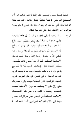 ‫ﻟﻜﻨﻬﺎ ﻟﻴﺴﺕ ﻤﺠﺭﺩ ﺘﺒﺴﻴﻁ، ﺘﻠﻙ ﺍﻟﻔﻜﺭﺓ ﺍﻟﺘﻲ ﺘﺫﻫﺏ ﺇﻟﻰ ﺃﻥ‬
‫ﺍﻟﻤﺠﺘﻤﻊ ﺍﻟﻔﺭﻨﺴﻲ ﻋﺭﻀﺔ ﻟﻠﺨﻁﺭ ﺒﺸﻜل ﺨﺎﺹ. ﻓﻘﺩ ﺸـﻬﺩﻨﺎ‬
‫ﺍﻻﻋﺘﺩﺍﺀﺍﺕ ﺍﻟﺘﻲ ﻗﺎﻡ ﺒﻬﺎ ﺇﻴﺭﺍﻨﻴﻭﻥ، ﻭﺘﻠـﻙ ﺍﻟﺘـﻲ ﻗـﺎﻡ ﺒﻬـﺎ‬
              ‫ﺠﺯﺍﺌﺭﻴﻭﻥ، ﻭﺍﻻﻋﺘﺩﺍﺀﺍﺕ ﺍﻟﺘﻲ ﻗﺎﻡ ﺒﻬﺎ ﻜﻠﻜﺎل.‬
‫: ﺍﻹﺭﻫﺎﺏ ﺍﻟﺩﻭﻟﻲ ﺍﻟﺫﻱ ﺘﺤﺭﻜﻪ ﺍﻟﺩﻭل ﻜﺎﻋﺘـﺩﺍﺀﺍﺕ‬      ‫ﺁ. ﺝ‬
‫ﻋﺎﻤﻲ ٥٨٩١ ﻭ٦٨٩١ ﻴﻨﺩﺭﺝ ﻓﻲ ﻤﻨﻁـﻕ ﺼـﺭﺍﻉ‬
‫ﻀﺩ ﺍﻟﺩﻭﻟﺔ ﻭﺍﻟﺤﻜﻭﻤﺔ ﺍﻟﻔﺭﻨﺴﻴﺘﻴﻥ. ﻓﺒـﺎﺭﻴﺱ ﺘﺴـﻠﺢ‬
‫ﺍﻟﻌﺭﺍﻕ ﻭﻤﻥ ﺜﻡ ﺘﻌﺘﺒﺭﻫﺎ ﻁﻬﺭﺍﻥ ﺸﺭﻴ ﹰﺎ ﻓﻲ ﺤـﺭﺏ‬
         ‫ﻜ‬
‫ﺍﻟﺨﻠﻴﺞ ﺍﻷﻭﻟﻰ ﺘﻠـﻙ، ﺃﻤـﺎ ﺍﻋﺘـﺩﺍﺀﺍﺕ ﺍﻟﺠﻤﺎﻋـﺎﺕ‬
‫ﺍﻹﺴﻼﻤﻴﺔ ﺍﻟﻤﺴﻠﺤﺔ ﺍﻟﺠﺯﺍﺌﺭﻴـﺔ ﻓﻬـﻲ ﺫﺍﺕ ﻁﺒﻴﻌـﺔ‬
‫ﻤﺨﺘﻠﻔﺔ. ﻓﺎﻟﺠﻤﺎﻋﺎﺕ ﺍﻹﺴﻼﻤﻴﺔ ﺍﻟﻤﺴـﻠﺤﺔ ﻻ ﺘﺘﻤﺘـﻊ‬
‫ﺒﺩﻋﻡ ﻤﻥ ﺩﻭﻟﺔ، ﻟﻜﻨﻬﺎ ﺘﺸﺠﺏ ﺘـﻭﺭﻁ ﻓﺭﻨﺴـﺎ ﻓـﻲ‬
‫ﺍﻟﺤﺭﺏ ﺍﻷﻫﻠﻴﺔ، ﻭﻫﻲ ﺘﺴﻌﻰ ﺇﻟﻰ ﻨﻘل ﺍﻟﺤﺭﺏ ﺇﻟـﻰ‬
‫ﺍﻟﺴﺎﺤﺔ ﺍﻟﻔﺭﻨﺴﻴﺔ. ﻟﻜﻥ ﻨﺠﺎﺤﻬﺎ ﺴﻭﻑ ﻴﻜﻭﻥ ﻤﺤﺩﻭ ‪‬ﺍ،‬
  ‫ﺩ‬
‫ﺤﺘﻰ ﻭﺇﻥ ﻜﺎﻥ ﻻ ﻴﻤﻜﻨﻨـﺎ ﺴـﻭﻯ ﺍﻷﺴـﻑ ﻟﻌـﺩﺩ‬
‫ﺍﻟﻀﺤﺎﻴﺎ. ﻭﻴﺠﺏ ﺃﻥ ﻨﺸ ‪‬ﺩ ﺃﻭﻻ ﻋﻠﻰ ﻓﺸل ﺍﻟﺠﻤﺎﻋﺎﺕ‬
                 ‫ﹰ‬    ‫ﺩ‬
‫ﺍﻹﺴﻼﻤﻴﺔ ﺍﻟﻤﺴﻠﺤﺔ ﻓﻲ ﺍﻟﻌﺜﻭﺭ ﻋﻠﻰ ﻤﺭﺘﻜﺯﺍﺕ ﺩﻋـﻡ‬
‫ﻤﻬﻤﺔ ﻓﻲ ﺩﺍﺨل ﺍﻟﻤﺠﺘﻤﻊ ﺍﻟﻔﺭﻨﺴﻲ. ﺃ ‪‬ـﺎ ﺍﻟﻤﺤﺎﻜﻤـﺔ‬
            ‫ﻤ‬


                      ‫- ٠٢٤ -‬
 