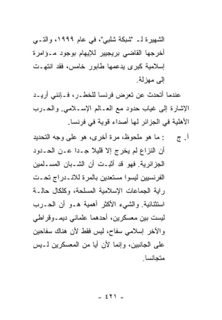 ‫ﺍﻟﺸﻬﻴﺭﺓ ﻟـ "ﺸﺒﻜﺔ ﺸﻠﺒﻲ"، ﻓﻲ ﻋﺎﻡ ٩٩٩١، ﻭﺍﻟﺘـﻲ‬
‫ﺃﺨﺭﺠﻬﺎ ﺍﻟﻘﺎﻀﻲ ﺒﺭﻴﺠﻴﻴﺭ ﻟﻺﻴﻬﺎﻡ ﺒﻭﺠﻭﺩ ﻤـﺅﺍﻤﺭﺓ‬
‫ﺇﺴﻼﻤﻴﺔ ﻜﺒﺭﻯ ﻴﺩﻋﻤﻬﺎ ﻁﺎﺒﻭﺭ ﺨﺎﻤﺱ، ﻓﻘﺩ ﺍﻨﺘﻬـﺕ‬
                                   ‫ﺇﻟﻰ ﻤﻬﺯﻟﺔ.‬
‫ﻋﻨﺩﻤﺎ ﺃﺘﺤﺩﺙ ﻋﻥ ﺘﻌﺭﺽ ﻓﺭﻨﺴﺎ ﻟﻠﺨﻁـﺭ، ﻓـﺈﻨﻨﻲ ﺃﺭﻴـﺩ‬
‫ﺍﻹﺸﺎﺭﺓ ﺇﻟﻰ ﻏﻴﺎﺏ ﺤﺩﻭﺩ ﻤﻊ ﺍﻟﻌـﺎﻟﻡ ﺍﻹﺴـﻼﻤﻲ. ﻭﺍﻟﺤـﺭﺏ‬
           ‫ﺍﻷﻫﻠﻴﺔ ﻓﻲ ﺍﻟﺠﺯﺍﺌﺭ ﻟﻬﺎ ﺃﺼﺩﺍﺀ ﻗﻭﻴﺔ ﻓﻲ ﻓﺭﻨﺴﺎ.‬
‫: ﻤﺎ ﻫﻭ ﻤﻠﺤﻭﻅ، ﻤﺭﺓ ﺃﺨﺭﻯ، ﻫﻭ ﻋﻠﻰ ﻭﺠﻪ ﺍﻟﺘﺤﺩﻴﺩ‬      ‫ﺁ. ﺝ‬
‫ﺃﻥ ﺍﻟﻨﺯﺍﻉ ﻟﻡ ﻴﺨﺭﺝ ﺇﻻ ﻗﻠﻴﻼ ﺠـ ‪‬ﺍ ﻋـﻥ ﺍﻟﺤـﺩﻭﺩ‬
             ‫ﺩ‬    ‫ﹼ ﹰ‬
‫ﺍﻟﺠﺯﺍﺌﺭﻴﺔ. ﻓﻬﻭ ﻗﺩ ﺃﺜﺒـﺕ ﺃﻥ ﺍﻟﺸـﺒﺎﻥ ﺍﻟﻤﺴـﻠﻤﻴﻥ‬
‫ﺍﻟﻔﺭﻨﺴﻴﻴﻥ ﻟﻴﺴﻭﺍ ﻤﺴﺘﻌﺩﻴﻥ ﺒﺎﻟﻤﺭﺓ ﻟﻼﻨـﺩﺭﺍﺝ ﺘﺤـﺕ‬
‫ﺭﺍﻴﺔ ﺍﻟﺠﻤﺎﻋﺎﺕ ﺍﻹﺴﻼﻤﻴﺔ ﺍﻟﻤﺴﻠﺤﺔ، ﻭﻜﻠﻜﺎل ﺤﺎﻟـﺔ‬
‫ﺍﺴﺘﺜﻨﺎﺌﻴﺔ. ﻭﺍﻟﺸﻲﺀ ﺍﻷﻜﺜﺭ ﺃﻫﻤﻴﺔ ﻫـﻭ ﺃﻥ ﺍﻟﺤـﺭﺏ‬
‫ﻟﻴﺴﺕ ﺒﻴﻥ ﻤﻌﺴﻜﺭﻴﻥ، ﺃﺤﺩﻫﻤﺎ ﻋﻠﻤﺎﻨﻲ ﺩﻴﻤـﻭﻗﺭﺍﻁﻲ‬
‫ﻭﺍﻵﺨﺭ ﺇﺴﻼﻤﻲ ﺴ ﹼﺎﺡ، ﻟﻴﺱ ﻓﻘﻁ ﻷﻥ ﻫﻨﺎﻙ ﺴﻔﺎﺤﻴﻥ‬
                          ‫ﻔ‬
‫ﻋﻠﻰ ﺍﻟﺠﺎﻨﺒﻴﻥ، ﻭﺇﻨﻤﺎ ﻷﻥ ﺃ ‪‬ﺎ ﻤﻥ ﺍﻟﻤﻌﺴﻜﺭﻴﻥ ﻟـﻴﺱ‬
                   ‫ﻴ‬
                                     ‫ﻤﺘﺠﺎﻨ ‪‬ﺎ.‬
                                       ‫ﺴ‬



                      ‫- ١٢٤ -‬
 