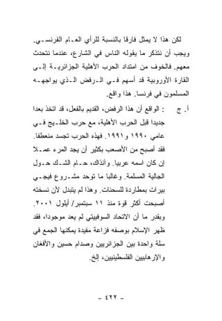 ‫ﻟﻜﻥ ﻫﺫﺍ ﻻ ﻴﻤﺜل ﻓﺎﺭ ﹰﺎ ﺒﺎﻟﻨﺴﺒﺔ ﻟﻠﺭﺃﻱ ﺍﻟﻌـﺎﻡ ﺍﻟﻔﺭﻨﺴـﻲ.‬
                                ‫ﻗ‬
‫ﻭﻴﺠﺏ ﺃﻥ ﻨﺘﺫﻜﺭ ﻤﺎ ﻴﻘﻭﻟﻪ ﺍﻟﻨﺎﺱ ﻓﻲ ﺍﻟﺸﺎﺭﻉ، ﻋﻨﺩﻤﺎ ﻨﺘﺤﺩﺙ‬
‫ﻤﻌﻬﻡ. ﻓﺎﻟﺨﻭﻑ ﻤﻥ ﺍﻤﺘﺩﺍﺩ ﺍﻟﺤﺭﺏ ﺍﻷﻫﻠﻴﺔ ﺍﻟﺠﺯﺍﺌﺭﻴـﺔ ﺇﻟـﻰ‬
‫ﺍﻟﻘﺎﺭﺓ ﺍﻷﻭﺭﻭﺒﻴﺔ ﻗﺩ ﺃﺴﻬﻡ ﻓـﻲ ﺍﻟـﺭﻓﺽ ﺍﻟـﺫﻱ ﻴﻭﺍﺠﻬـﻪ‬
                            ‫ﺍﻟﻤﺴﻠﻤﻭﻥ ﻓﻲ ﻓﺭﻨﺴﺎ. ﻫﺫﺍ ﻭﺍﻗﻊ.‬
‫: ﺍﻟﻭﺍﻗﻊ ﺃﻥ ﻫﺫﺍ ﺍﻟﺭﻓﺽ، ﺍﻟﻘﺩﻴﻡ ﺒﺎﻟﻔﻌل، ﻗﺩ ﺍﺘﺨﺫ ‪‬ﻌ ‪‬ﺍ‬
 ‫ﺒﺩ‬                                                   ‫ﺁ. ﺝ‬
‫ﺠﺩﻴ ‪‬ﺍ ﻗﺒل ﺍﻟﺤﺭﺏ ﺍﻷﻫﻠﻴﺔ، ﻤﻊ ﺤﺭﺏ ﺍﻟﺨﻠـﻴﺞ ﻓـﻲ‬
                                      ‫ﺩ‬
‫ﻋﺎﻤﻲ ٠٩٩١ ﻭ١٩٩١. ﻓﻬﺫﻩ ﺍﻟﺤﺭﺏ ﺘﺠﺴﺩ ﻤﻨﻌﻁ ﹰﺎ.‬
  ‫ﻔ‬
‫ﻓﻘﺩ ﺃﺼﺒﺢ ﻤﻥ ﺍﻷﺼﻌﺏ ﺒﻜﺜﻴﺭ ﺃﻥ ﻴﺠﺩ ﺍﻟﻤﺭﺀ ﻋﻤـﻼ‬
‫ﹰ‬
‫ﺇﻥ ﻜﺎﻥ ﺍﺴﻤﻪ ﻋﺭﺒ ‪‬ﺎ. ﻭﺁﻨﺫﺍﻙ، ﺤـﺎﻡ ﺍﻟﺸـﻙ ﺤـﻭل‬
                          ‫ﻴ‬
‫ﺍﻟﺠﺎﻟﻴﺔ ﺍﻟﻤﺴﻠﻤﺔ. ﻭﻏﺎﻟ ‪‬ﺎ ﻤﺎ ﺘﻭ ‪‬ﺩ ﻤﺸـﺭﻭﻉ ﻓﻴﺠـﻲ‬
              ‫ﺤ‬        ‫ﺒ‬
‫ﺒﻴﺭﺍﺕ ﺒﻤﻁﺎﺭﺩﺓ ﻟﻠﺴﺤﻨﺎﺕ. ﻭﻫﺫﺍ ﻟﻡ ﻴﺘﺒﺩل ﻷﻥ ﻨﺴﺨﺘﻪ‬
‫ﺃﺼﺒﺤﺕ ﺃﻜﺜﺭ ﻗﻭﺓ ﻤﻨﺫ ١١ ﺴﺒﺘﻤﺒﺭ/ ﺃﻴﻠﻭل ١٠٠٢.‬
‫ﻭﺒﻘﺩﺭ ﻤﺎ ﺃﻥ ﺍﻻﺘﺤﺎﺩ ﺍﻟﺴﻭﻓﻴﻴﺘﻲ ﻟﻡ ﻴﻌﺩ ﻤﻭﺠﻭ ‪‬ﺍ، ﻓﻘﺩ‬
      ‫ﺩ‬
‫ﻅﻬﺭ ﺍﻹﺴﻼﻡ ﺒﻭﺼﻔﻪ ﻓ ‪‬ﺍﻋﺔ ﻤﻔﻴﺩﺓ ﻴﻤﻜﻨﻬﺎ ﺍﻟﺠﻤﻊ ﻓﻲ‬
                         ‫ﹶﺯ‬
‫ﺴﻠﺔ ﻭﺍﺤﺩﺓ ﺒﻴﻥ ﺍﻟﺠﺯﺍﺌﺭﻴﻴﻥ ﻭﺼﺩﺍﻡ ﺤﺴﻴﻥ ﻭﺍﻷﻓﻐﺎﻥ‬
                     ‫ﻭﺍﻹﺭﻫﺎﺒﻴﻴﻥ ﺍﻟﻔﻠﺴﻁﻴﻨﻴﻴﻥ، ﺇﻟﺦ.‬



                         ‫- ٢٢٤ -‬
 