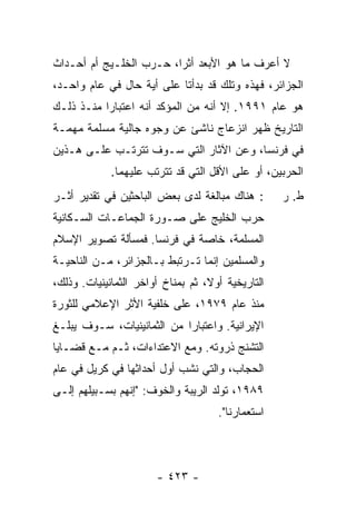 ‫ﻻ ﺃﻋﺭﻑ ﻤﺎ ﻫﻭ ﺍﻷﺒﻌﺩ ﺃﺜ ‪‬ﺍ، ﺤـﺭﺏ ﺍﻟﺨﻠـﻴﺞ ﺃﻡ ﺃﺤـﺩﺍﺙ‬
                         ‫ﺭ‬                ‫ﹸ‬
‫ﺍﻟﺠﺯﺍﺌﺭ، ﻓﻬﺫﻩ ﻭﺘﻠﻙ ﻗﺩ ﺒﺩﺃﺘﺎ ﻋﻠﻰ ﺃﻴﺔ ﺤﺎل ﻓﻲ ﻋﺎﻡ ﻭﺍﺤـﺩ،‬
‫ﻫﻭ ﻋﺎﻡ ١٩٩١. ﺇﻻ ﺃﻨﻪ ﻤﻥ ﺍﻟﻤﺅﻜﺩ ﺃﻨﻪ ﺍﻋﺘﺒﺎ ‪‬ﺍ ﻤﻨـﺫ ﺫﻟـﻙ‬
           ‫ﺭ‬                         ‫ﹼ‬
‫ﺍﻟﺘﺎﺭﻴﺦ ﻅﻬﺭ ﺍﻨﺯﻋﺎﺝ ﻨﺎﺸﺊ ﻋﻥ ﻭﺠﻭﻩ ﺠﺎﻟﻴﺔ ﻤﺴﻠﻤﺔ ﻤﻬﻤـﺔ‬
‫ﻓﻲ ﻓﺭﻨﺴﺎ، ﻭﻋﻥ ﺍﻵﺜﺎﺭ ﺍﻟﺘﻲ ﺴـﻭﻑ ﺘﺘﺭﺘـﺏ ﻋﻠـﻰ ﻫـﺫﻴﻥ‬
             ‫ﺍﻟﺤﺭﺒﻴﻥ، ﺃﻭ ﻋﻠﻰ ﺍﻷﻗل ﺍﻟﺘﻲ ﻗﺩ ﺘﺘﺭﺘﺏ ﻋﻠﻴﻬﻤﺎ.‬
‫: ﻫﻨﺎﻙ ﻤﺒﺎﻟﻐﺔ ﻟﺩﻯ ﺒﻌﺽ ﺍﻟﺒﺎﺤﺜﻴﻥ ﻓﻲ ﺘﻘﺩﻴﺭ ﺃﺜـﺭ‬        ‫ﻁ. ﺭ‬
‫ﺤﺭﺏ ﺍﻟﺨﻠﻴﺞ ﻋﻠﻰ ﺼـﻭﺭﺓ ﺍﻟﺠﻤﺎﻋـﺎﺕ ﺍﻟﺴـﻜﺎﻨﻴﺔ‬
‫ﺍﻟﻤﺴﻠﻤﺔ، ﺨﺎﺼﺔ ﻓﻲ ﻓﺭﻨﺴﺎ. ﻓﻤﺴﺄﻟﺔ ﺘﺼﻭﻴﺭ ﺍﻹﺴﻼﻡ‬
‫ﻭﺍﻟﻤﺴﻠﻤﻴﻥ ﺇﻨﻤﺎ ﺘـﺭﺘﺒﻁ ﺒـﺎﻟﺠﺯﺍﺌﺭ، ﻤـﻥ ﺍﻟﻨﺎﺤﻴـﺔ‬
‫ﺍﻟﺘﺎﺭﻴﺨﻴﺔ ﺃﻭ ﹰ، ﺜﻡ ﺒﻤﻨﺎﺥ ﺃﻭﺍﺨﺭ ﺍﻟﺜﻤﺎﻨﻴﻨﻴﺎﺕ. ﻭﺫﻟﻙ،‬
                                   ‫ﻻ‬
‫ﻤﻨﺫ ﻋﺎﻡ ٩٧٩١، ﻋﻠﻰ ﺨﻠﻔﻴﺔ ﺍﻷﺜﺭ ﺍﻹﻋﻼﻤﻲ ﻟﻠﺜﻭﺭﺓ‬
‫ﺍﻹﻴﺭﺍﻨﻴﺔ. ﻭﺍﻋﺘﺒﺎ ‪‬ﺍ ﻤﻥ ﺍﻟﺜﻤﺎﻨﻴﻨﻴﺎﺕ، ﺴـﻭﻑ ﻴﺒﻠـﻎ‬
                            ‫ﺭ‬
‫ﺍﻟﺘﺸﻨﺞ ﺫﺭﻭﺘﻪ. ﻭﻤﻊ ﺍﻻﻋﺘﺩﺍﺀﺍﺕ، ﺜـﻡ ﻤـﻊ ﻗﻀـﺎﻴﺎ‬
‫ﺍﻟﺤﺠﺎﺏ، ﻭﺍﻟﺘﻲ ﻨﺸﺏ ﺃﻭل ﺃﺤﺩﺍﺜﻬﺎ ﻓﻲ ﻜﺭﻴل ﻓﻲ ﻋﺎﻡ‬
‫٩٨٩١، ﺘﻭﻟﺩ ﺍﻟﺭﻴﺒﺔ ﻭﺍﻟﺨﻭﻑ: "ﺇﻨﻬﻡ ﺒﺴـﺒﻴﻠﻬﻡ ﺇﻟـﻰ‬
                                      ‫ﺍﺴﺘﻌﻤﺎﺭﻨﺎ".‬



                        ‫- ٣٢٤ -‬
 