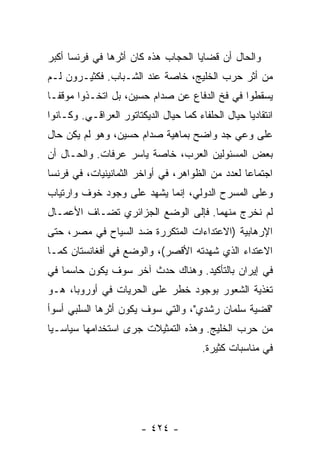 ‫ﻭﺍﻟﺤﺎل ﺃﻥ ﻗﻀﺎﻴﺎ ﺍﻟﺤﺠﺎﺏ ﻫﺫﻩ ﻜﺎﻥ ﺃﺜﺭﻫﺎ ﻓﻲ ﻓﺭﻨﺴﺎ ﺃﻜﺒﺭ‬
‫ﻤﻥ ﺃﺜﺭ ﺤﺭﺏ ﺍﻟﺨﻠﻴﺞ، ﺨﺎﺼﺔ ﻋﻨﺩ ﺍﻟﺸـﺒﺎﺏ. ﻓﻜﺜﻴـﺭﻭﻥ ﻟـﻡ‬
‫ﻴﺴﻘﻁﻭﺍ ﻓﻲ ﻓﺦ ﺍﻟﺩﻓﺎﻉ ﻋﻥ ﺼﺩﺍﻡ ﺤﺴﻴﻥ، ﺒل ﺍﺘﺨـﺫﻭﺍ ﻤﻭﻗ ﹰـﺎ‬
  ‫ﻔ‬
‫ﺍﻨﺘﻘﺎﺩ ‪‬ﺎ ﺤﻴﺎل ﺍﻟﺤﻠﻔﺎﺀ ﻜﻤﺎ ﺤﻴﺎل ﺍﻟﺩﻴﻜﺘﺎﺘﻭﺭ ﺍﻟﻌﺭﺍﻗـﻲ. ﻭﻜـﺎﻨﻭﺍ‬
                                                    ‫ﻴ‬
‫ﻋﻠﻰ ﻭﻋﻲ ﺠﺩ ﻭﺍﻀﺢ ﺒﻤﺎﻫﻴﺔ ﺼﺩﺍﻡ ﺤﺴﻴﻥ، ﻭﻫﻭ ﻟﻡ ﻴﻜﻥ ﺤﺎل‬
‫ﺒﻌﺽ ﺍﻟﻤﺴﺌﻭﻟﻴﻥ ﺍﻟﻌﺭﺏ، ﺨﺎﺼﺔ ﻴﺎﺴﺭ ﻋﺭﻓﺎﺕ. ﻭﺍﻟﺤـﺎل ﺃﻥ‬
‫ﺍﺠﺘﻤﺎ ‪‬ﺎ ﻟﻌﺩﺩ ﻤﻥ ﺍﻟﻅﻭﺍﻫﺭ، ﻓﻲ ﺃﻭﺍﺨﺭ ﺍﻟﺜﻤﺎﻨﻴﻨﻴﺎﺕ، ﻓﻲ ﻓﺭﻨﺴﺎ‬
                                                 ‫ﻋ‬
‫ﻭﻋﻠﻰ ﺍﻟﻤﺴﺭﺡ ﺍﻟﺩﻭﻟﻲ، ﺇﻨﻤﺎ ﻴﺸﻬﺩ ﻋﻠﻰ ﻭﺠﻭﺩ ﺨﻭﻑ ﻭﺍﺭﺘﻴﺎﺏ‬
‫ﻟﻡ ﻨﺨﺭﺝ ﻤﻨﻬﻤﺎ. ﻓﺈﻟﻰ ﺍﻟﻭﻀﻊ ﺍﻟﺠﺯﺍﺌﺭﻱ ﺘﻀـﺎﻑ ﺍﻷﻋﻤـﺎل‬
        ‫ﹸ‬
‫ﺍﻹﺭﻫﺎﺒﻴﺔ )ﺍﻻﻋﺘﺩﺍﺀﺍﺕ ﺍﻟﻤﺘﻜﺭﺭﺓ ﻀﺩ ﺍﻟﺴﻴﺎﺡ ﻓﻲ ﻤﺼﺭ، ﺤﺘﻰ‬
‫ﺍﻻﻋﺘﺩﺍﺀ ﺍﻟﺫﻱ ﺸﻬﺩﺘﻪ ﺍﻷﻗﺼﺭ(، ﻭﺍﻟﻭﻀﻊ ﻓﻲ ﺃﻓﻐﺎﻨﺴﺘﺎﻥ ﻜﻤـﺎ‬
‫ﻓﻲ ﺇﻴﺭﺍﻥ ﺒﺎﻟﺘﺄﻜﻴﺩ. ﻭﻫﻨﺎﻙ ﺤﺩﺙ ﺁﺨﺭ ﺴﻭﻑ ﻴﻜﻭﻥ ﺤﺎﺴ ‪‬ﺎ ﻓﻲ‬
    ‫ﻤ‬
‫ﺘﻐﺫﻴﺔ ﺍﻟﺸﻌﻭﺭ ﺒﻭﺠﻭﺩ ﺨﻁﺭ ﻋﻠﻰ ﺍﻟﺤﺭﻴﺎﺕ ﻓﻲ ﺃﻭﺭﻭﺒﺎ، ﻫـﻭ‬
‫"ﻗﻀﻴﺔ ﺴﻠﻤﺎﻥ ﺭﺸﺩﻱ"، ﻭﺍﻟﺘﻲ ﺴﻭﻑ ﻴﻜﻭﻥ ﺃﺜﺭﻫﺎ ﺍﻟﺴﻠﺒﻲ ﺃﺴﻭﺃ‬
‫ﻤﻥ ﺤﺭﺏ ﺍﻟﺨﻠﻴﺞ. ﻭﻫﺫﻩ ﺍﻟﺘﻤﺜﻴﻼﺕ ﺠﺭﻯ ﺍﺴﺘﺨﺩﺍﻤﻬﺎ ﺴﻴﺎﺴـ ‪‬ﺎ‬
 ‫ﻴ‬
                                         ‫ﻓﻲ ﻤﻨﺎﺴﺒﺎﺕ ﻜﺜﻴﺭﺓ.‬




                        ‫- ٤٢٤ -‬
 