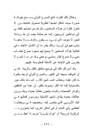 ‫ﻭﺨﻼل ﺘﻠﻙ ﺍﻟﻔﺘﺭﺓ، ﺃﻨﺘﺞ ﺍﻟﻤﺴﺭﺡ ﺍﻟﺩﻭﻟﻲ ﻭﺴـﻤﺢ ﺒﻔﺒﺭﻜـﺔ‬
‫ﺼﻭﺭﺓ ﺴﻭﻑ ﺘﺸﻜل ﺘﺠﺴﻴ ‪‬ﺍ ﻟﻨﻅﺭﻴﺔ ﺼﻤﻭﻴل ﻫﻨﺘﻨﺠﺘـﻭﻥ. ﺇﺫ‬
                            ‫ﺩ‬
‫ﺘﺘﻌﺯﺯ ﻓﻜﺭﺓ ﺃﻥ ﻫﺅﻻﺀ ﺍﻟﻤﺴﻠﻤﻴﻥ، ﺒﺎﻟﺭﻏﻡ ﻤﻥ ﺘﺤﻭﻟﻬﻡ ﺍﻟﻔﻌﻠـﻲ‬
‫ﺇﻟﻰ ﻤﻭﺍﻁﻨﻴﻥ ﺃﻭﺭﻭﺒﻴﻴﻥ، ﺇﻨﻤﺎ ﻫﻡ ﺒﻤﺜﺎﺒﺔ ﺤﺼـﺎﻥ ﻁـﺭﻭﺍﺩﺓ؛‬
‫ﻓﻨﺤﻥ ﻻ ﻨﻌﺭﻑ ﻷﻱ ﺸـﻲﺀ ﺴـﻴﻜﻭﻥ ﻭﻻﺅﻫـﻡ ﻭﻻ ﻤﺎﻫﻴـﺔ‬
‫ﻤﺸﺭﻭﻋﻬﻡ ﻓﻲ ﺃﻭﺭﻭﺒﺎ. ﻭﺫﻟﻙ ﺒﻘﺩﺭ ﻤﺎ ﺃﻥ ﺍﻷﺼل ﺍﻻﺠﺘﻤـﺎﻋﻲ‬
‫ﻟﻐﺎﻟﺒﻴﺔ ﻫﺅﻻﺀ ﺍﻟﻤﺴﻠﻤﻴﻥ ﻻ ﻴﺴﻤﺢ ﻟﻬﻡ ﺒﻤﺠﺭﺩ ﺼﻭﻍ ﺨﻁـﺎﺏ‬
‫ﺩﻴﻨﻲ ﻭﻻ ﺼﻭﻍ ﺇﻁﺎﺭ ﺴﻴﺎﺴﻲ ﻤﺭﺠﻌﻲ ﻭﺒﻘـﺩﺭ ﻤـﺎ ﺃﻨﻬـﻡ ﻻ‬
         ‫ﻴﻘﺩﺭﻭﻥ ﻋﻠﻰ ﺍﻹﺠﺎﺒﺔ ﻋﻥ ﺍﻷﺴﺌﻠﺔ ﺍﻟﻤﻁﺭﻭﺤﺔ ﻋﻠﻴﻬﻡ.‬
‫ﻭﻗﺩ ﺃﺩﻯ ﻜل ﺫﻟﻙ ﺇﻟﻰ ﺘﻭﺴﻴﻊ ﻤﻨﺎﻁﻕ ﺍﻟﻅل ﻭﺍﻟﺭﻴﺒﺔ. ﻋﻠـﻰ‬
‫ﺃﻥ ﺍﻟﻤﻭﻗﻑ ﺒﺴﺒﻴﻠﻪ ﺇﻟﻰ ﺍﻟﺘﻐﻴﺭ، ﻭﺍﻟﻤﺴﺭﺡ ﺍﻟﺩﻭﻟﻲ ﻟﻡ ﻴﻌﺩ ﺒﺎﻟﻤﺭﺓ‬
‫ﻤﺎ ﻜﺎﻥ ﻋﻠﻴﻪ، ﻭﺨﻁﺎﺏ ﺍﻟﻤﺴـﻠﻤﻴﻥ ﺃﻜﺜـﺭ ﺍﺘﺴـﺎ ‪‬ﺎ ﺒﺎﻟﺸـﻌﻭﺭ‬
          ‫ﻤ‬
‫ﺒﺎﻟﻤﺴﺌﻭﻟﻴﺔ ﻜﻤﺎ ﺃﻨﻪ ﺃﻜﺜﺭ ﻭﻀﻭ ‪‬ﺎ ﺒﻜﺜﻴﺭ: ﺇﻥ ﻋﺩ ‪‬ﺍ ﻤﻥ ﺍﻟﻤﺜﻘﻔﻴﻥ‬
             ‫ﺩ‬               ‫ﺤ‬
‫ﻭﻜﻭﺍﺩﺭ ﺍﻟﺠﻤﻌﻴﺎﺕ ﻭﺍﻟﻨﺴﺎﺀ ﻴﻨﺘﺠﻭﻥ ﺨﻁﺎ ‪‬ﺎ ﺠﺩﻴ ‪‬ﺍ، ﻭﻴﻁـﻭﺭﻭﻥ‬
           ‫ﺩ‬      ‫ﺒ‬
‫ﻋﻼﻗﺎﺕ ﺠﺩﻴﺩﺓ ﺒﺒﻠﺩﺍﻥ ﺁﺒﺎﺌﻬﻡ ﺍﻷﺼﻠﻴﺔ ﻭﻴﺩﺭﺴﻭﻥ ﺃﻓﻌﺎﻟﻬﻡ ﻓـﻲ‬
‫ﺍﻟﺒﻠﺩ ﺍﻷﻭﺭﻭﺒﻲ ﺍﻟﺫﻱ ﻴﻨﺘﻤﻭﻥ ﺇﻟﻴﻪ. ﻭﺒﻌﻀﻬﻡ، ﻓـﻲ ﺒﺭﻴﻁﺎﻨﻴـﺎ‬
‫ﺍﻟﻌﻅﻤﻰ ﻭﻓﻲ ﺃﻟﻤﺎﻨﻴﺎ ﺃﻭ ﻓﻲ ﺃﻤﺎﻜﻥ ﺃﺨﺭﻯ، ﺇﻨﻤﺎ ﻴﺘﻤﻴﺯﻭﻥ ﺒــ‬
‫"ﻤﺭﻜﺯﻴﺔ ﺃﻭﺭﻭﺒﻴﺔ" ﺃﻭ "ﻏﺭﺍﻡ ﺒﺄﻭﺭﻭﺒﺎ" ﺒﺩﺭﺠـﺔ ﺃﻋﻅـﻡ ﻤـﻥ‬


                        ‫- ٥٢٤ -‬
 