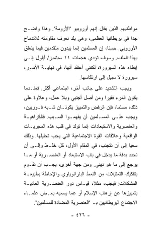 ‫ﻤﻭﺍﻁﻨﻴﻬﻡ ﺍﻟﺫﻴﻥ ﻴﻘﺎل ﺇﻨﻬﻡ ﺃﻭﺭﻭﺒﻴﻭ "ﺍﻷﺭﻭﻤﺔ". ﻭﻫﺫﺍ ﻭﺍﻀـﺢ‬
‫ﺠ ‪‬ﺍ ﻓﻲ ﺒﺭﻴﻁﺎﻨﻴﺎ ﺍﻟﻌﻅﻤﻰ، ﻭﻫﻲ ﺒﻠﺩ ﻨﻌﺭﻑ ﻤﻘﺎﻭﻤﺘﻪ ﻟﻼﻨﺩﻤﺎﺝ‬
                                                  ‫ﺩ‬
‫ﺍﻷﻭﺭﻭﺒﻲ. ﺤﺴ ﹰﺎ، ﺇﻥ ﺍﻟﻤﺴﻠﻤﻴﻥ ﺇﻨﻤﺎ ﻴﺒﺩﻭﻥ ﻤﺘﻘﺩﻤﻴﻥ ﻓﻴﻤﺎ ﻴﺘﻌﻠﻕ‬
                                            ‫ﻨ‬
‫ﺒﻬﺫﺍ ﺍﻟﻤﻠﻑ. ﻭﺴﻭﻑ ﺘﺅﺩﻱ ﻫﺠﻤﺎﺕ ١١ ﺴﺒﺘﻤﺒﺭ/ ﺃﻴﻠﻭل ﺇﻟـﻰ‬
‫ﺇﺒﻁﺎﺀ ﻫﺫﻩ ﺍﻟﺴﻴﺭﻭﺭﺓ، ﻟﻜﻨﻨﻲ ﺃﻋﺘﻘﺩ ﺃﻨﻬﺎ، ﻓﻲ ﻨﻬﺎﻴـﺔ ﺍﻷﻤـﺭ،‬
                           ‫ﺴﻴﺭﻭﺭﺓ ﻻ ﺴﺒﻴل ﺇﻟﻰ ﺍﺭﺘﻜﺎﺴﻬﺎ.‬
‫ﻭﻴﺠﺏ ﺍﻟﺘﺸﺩﻴﺩ ﻋﻠﻰ ﺠﺎﻨﺏ ﺁﺨﺭ، ﺍﺠﺘﻤﺎﻋﻲ ﺃﻜﺜﺭ. ﻓﻌﻨـﺩﻤﺎ‬
‫ﻴﻜﻭﻥ ﺍﻟﻤﺭﺀ ﻓﻘﻴ ‪‬ﺍ ﻭﻤﻥ ﺃﺼل ﺃﺠﻨﺒﻲ ﻭﺒﻼ ﻋﻤل، ﻭﻋﻼﻭﺓ ﻋﻠﻰ‬
                                  ‫ﺭ‬
‫ﺫﻟﻙ، ﻤﺴﻠ ‪‬ﺎ، ﻓﺈﻥ ﺍﻟﺭﻓﺽ ﻭﺍﻟﺘﻤﻴﻴﺯ ﻴﻜﻭﻨـﺎﻥ ﺸـﺒﻪ ﻓـﻭﺭﻴﻴﻥ،‬
                                           ‫ﻤ‬
‫ﻭﻴﺠﺏ ﻋﻠـﻰ ﺍﻟﻤﺴـﻠﻤﻴﻥ ﺃﻥ ﻴﻔﻬﻤـﻭﺍ ﺍﻟﺴـﺒﺏ. ﻓﺎﻟﻜﺭﺍﻫﻴـﺔ‬
‫ﻭﺍﻟﻌﻨﺼﺭﻴﺔ ﻭﺍﻻﺴﺘﺒﻌﺎﺩﺍﺕ ﺇﻨﻤﺎ ﺘﻭﻟﺩ ﻓﻲ ﻗﻠﺏ ﻫﺫﻩ ﺍﻟﻤﺠﺭﻴـﺎﺕ‬
‫ﺍﻟﻭﺍﻗﻌﻴﺔ ﻭﻋﻼﻗﺎﺕ ﺍﻟﻘﻭﺓ ﺍﻻﺠﺘﻤﺎﻋﻴﺔ ﺍﻟﺘﻲ ﻴﺠﺏ ﺘﺤﻠﻴﻠﻬﺎ. ﻭﺫﻟﻙ‬
‫ﺴﻌ ‪‬ﺎ ﺇﻟﻰ ﺃﻥ ﻨﺘﺠﻨﺏ، ﻓﻲ ﺍﻟﻤﻘﺎﻡ ﺍﻷﻭل، ﻜل ﺨﻠـﻁ ﻭﺇﻟـﻰ ﺃﻥ‬
                                                ‫ﻴ‬
‫ﻨﺤﺩﺩ ﺒﺩﻗﺔ ﻤﺎ ﻴﺩﺨل ﻓﻲ ﺒﺎﺏ ﺍﻻﺴﺘﺒﻌﺎﺩ ﺃﻭ ﺍﻟﻌﻨﺼـﺭﻴﺔ ﺃﻭ ﻤـﺎ‬
‫ﻴﺭﺠﻊ ﺇﻟﻰ ﻤﺎ ﻫﻭ ﺩﻴﻨﻲ. ﻭﻤﻥ ﺠﻬﺔ ﺃﺨﺭﻯ، ﻴﺠـﺏ ﺃﻥ ﻨﻘـﻭﻡ‬
‫ﺒﺘﻔﻜﻴﻙ ﺍﻟﺘﻤﺜﻴﻼﺕ ﻤﻥ ﺍﻟﻨﻤﻁ ﺍﻟﺒﺎﺭﺍﻨﻭﻴﺎﻭﻱ ﻭﺍﻹﺤﺎﻁﺔ ﺒﻁﺒﻴﻌـﺔ‬
‫ﺍﻟﻤﺸﻜﻼﺕ: ﻓﻴﺠﺏ، ﻤﺜ ﹰ، ﻗﻴـﺎﺱ ﺩﻭﺭ ﺍﻟﻌﻨﺼـﺭﻴﺔ ﺍﻟﻌﺎﺩﻴـﺔ‬
                              ‫ﻼ‬
‫ﺒﺘﻤﻴﻴﺯﻫﺎ ﻋﻥ ﺇﺭﻫﺎﺏ ﺍﻹﺴﻼﻡ ﺃﻭ ﻋﻤﺎ ﻴﺴﻤﻴﻪ ﺒﻌـﺽ ﻋﻠﻤـﺎﺀ‬
    ‫ﺍﻻﺠﺘﻤﺎﻉ ﺍﻟﺒﺭﻴﻁﺎﻨﻴﻴﻥ ﺒـ "ﺍﻟﻌﻨﺼﺭﻴﺔ ﺍﻟﻤﻀﺎﺩﺓ ﻟﻠﻤﺴﻠﻤﻴﻥ".‬

                       ‫- ٦٢٤ -‬
 