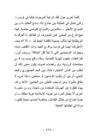 ‫ﻜﻠﻤﺔ ﺃﺨﺭﻯ ﺤﻭل ﺘﻠﻙ ﺍﻟﺭﻏﺒﺔ ﺍﻟﻤﻭﺠﻭﺩﺓ ﻏﺎﻟ ‪‬ﺎ ﻓﻲ ﻓﺭﻨﺴـﺎ.‬
            ‫ﺒ‬
‫ﻭﺍﻟﺘﻲ ﺘﺘﻤﺜل ﻓﻲ ﺍﻟﻤ ﹶﺎ ‪‬ﻠﺔ ﺒﻴﻥ ﻨﻤﺎﺫﺝ ﺍﻻﻨـﺩﻤﺎﺝ ﺍﻟﻤﻘﺎﺒﹶـﺔ ﺒـﻴﻥ‬
       ‫‪ ‬ﹶ ِﻠ‬                       ‫‪‬ﻘ ﺒ‬
‫ﺍﻟﻨﻤﻭﺫﺝ ﺍﻷﻨﺠﻠﻭ - ﺴﺎﻜﺴﻭﻨﻲ ﻭﺍﻟﻨﻤﻭﺫﺝ ﺍﻟﻔﺭﻨﺴﻲ ﺨﺎﺼﺔ. ﻓﻬﺫﺍ‬
‫ﻨﻬﺞ ﻓﺎﺭﻍ ﻤﻥ ﺍﻟﻤﻌﻨﻰ. ﻓﻤﻥ ﺍﻟﻤﻌﺭﻭﻑ ﺃﻥ ﺍﻟﻁﺎﺌﻔﻴـﺔ ﺍﻟﻌﺭﻗﻴـﺔ‬
‫ﺍﻟﺒﺭﻴﻁﺎﻨﻴﺔ ﻟﻬﺎ ﻤﺜﺎﻟﺏ ﺠﺴﻴﻤﺔ ﻜﺈﻗﺎﻤﺔ ﺍﻟﺠﻴﺘﻭﺍﺕ -، ﺇﻻ ﺃﻨﻪ ﻴﺠﺏ‬
        ‫ﹼ‬
‫ﺍﻻﻋﺘﺭﺍﻑ ﺃﻴ ‪‬ﺎ ﻓﻲ ﻓﺭﻨﺴﺎ ﺒﻭﺍﻗـﻊ ﺍﻟﺠﻴﺘـﻭﺍﺕ ﺍﻻﻗﺘﺼـﺎﺩﻴﺔ،‬
                                       ‫ﻀ‬
‫ﻭﺠﻴﺘﻭﺍﺕ ﺍﻟﻤﺴﺘﺒﻌﺩﻴﻥ ﺍﻟﺘﻲ ﻻ ﹸﻌﺩ ﺃﻗل "ﺍﻨﻐﻼ ﹰﺎ". ﻭﺴﻭﻑ ُﺒﺭ ‪،‬‬
 ‫ﺃ ﺯ‬           ‫ﻗ‬           ‫ﺘ ﱡ‬
‫ﻜﻤﺎ ﻓﻌﻠﺕ، ﻤﻔﻬﻭﻡ ﺍﻟﻬﻭﻴﺔ ﺍﻟﺘﻌﺩﺩﻴﺔ. ﻭﻫﺫﺍ ﻭﺍﻗﻊ ﻤﻭﺠـﻭﺩ ﻓـﻲ‬
‫ﻤﺠﺘﻤﻌﺎﺕ ﺃﻭﺭﻭﺒﻴﺔ. ﻭﻟﻭ ﺭﻓﻀﻨﺎﻩ، ﻓﺴﻭﻑ ﻴﻜﻭﻥ ﻤﻌﻨﻰ ﺫﻟﻙ ﺃﻥ‬
‫ﻨﻁﻠﺏ ﻤﻥ ﺍﻟﻨﺎﺱ ﺍﻻﺨﺘﻴﺎﺭ، ﻤﺜ ﹰ، ﺒﻴﻥ ﺍﻟ ‪‬ﻌﺩ ﺍﻟﺠﻤﻬﻭﺭﻱ ﻭﺍﻟ ‪‬ﻌﺩ‬
  ‫ﺒ‬                ‫ﺒ‬         ‫ﻼ‬
‫ﺍﻟﺩﻴﻨﻲ، ﺃﻭ ﺒﻴﻥ ﺃﻥ ﻴﻜﻭﻨﻭﺍ ﻓﺭﻨﺴﻴﻴﻥ ﺃﻭ ﻤﺴﻠﻤﻴﻥ. ﻭﻫﺫﺍ ﺸﻲﺀ ﻻ‬
‫ﻴﻁﺎﻕ ﺒﺎﻟﻤﺭﺓ. ﻭﻤﻥ ﺜﻡ ﻴﺠﺏ ﺍﻟﺘﻁﻭﺭ ﻤﻥ ﺍﻟﺠﺎﻨﺒﻴﻥ: ﺍﻻﻋﺘـﺭﺍﻑ‬
‫ﺒﻬﺫﻩ ﺍﻟﻔﻜﺭﺓ ﻋﻥ ﺍﻟﻬﻭﻴﺎﺕ ﺍﻟﻤﺘﻌﺩﺩﺓ ﻤﻥ ﻨﺎﺤﻴﺔ، ﻭﻤـﻥ ﻨﺎﺤﻴـﺔ‬
‫ﺃﺨﺭﻯ ﺃﻻ ﻴﺠﻌل ﺍﻟﻤﺭﺀ ﻤﻥ ﻫﻭﻴﺘﻪ ﺍﻹﺴﻼﻤﻴﺔ ﻫﻭﻴﺔ ﻤﻐﻠﻘﺔ، ﺒـل‬
‫ﻫﻭﻴﺔ ﺘﺼﺎﻍ ﻤﻥ ﺨﻼل ﺍﻟﺘﻔﺎﻋل، ﻤﺨﻠﺼﺔ ﻟﻤﺒﺎﺩﺉ ﻤﻌﻴﻨﺔ ﻟﻜﻨﻬـﺎ‬
                                  ‫ﻤﺭﻨﺔ ﻓﻲ ﺘﺠﻠﻴﺎﺘﻬﺎ ﺍﻟﻌﻤﻠﻴﺔ.‬




                        ‫- ٨٢٤ -‬
 