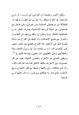 ‫ﻭﻟﺘﻜﻥ ﺍﻷﻤﻭﺭ ﻭﺍﻀﺤﺔ: ﺇﻥ ﺍﻟﺘﺯﺍﻤﻲ، ﻓﻲ ﺃﻭﺭﻭﺒـﺎ ﺃﻭ ﻓـﻲ‬
‫ﺨﺎﺭﺠﻬﺎ، ﻫﻭ ﺍﻟﺘﺯﺍﻡ ﻤﺴﺘﻘل ﻭﻻ ﻴﻤﻠـﻲ ﺃﻱ ﻫﻴﻜـل ﹶﻭ ﱡﻬـﻪ:‬
    ‫ﺘ ﺠ‬        ‫ﱡ‬                 ‫‪‬‬
‫ﻓﺎﻨﻁﻼ ﹰﺎ ﻤﻥ ﻤﺭﺠﻌﻴﺎﺘﻲ ﺍﻟﻤﺴﻠﻤﺔ ﻭﻤﻥ ﺨﺒﺭﺍﺘﻲ، ﻭﻓﻲ ﺘﻔﺎﻋل ﻤﻊ‬
                                              ‫ﻗ‬
‫ﺍﻟﻤﺴﺌﻭﻟﻴﻥ ﻋﻥ ﺸﺒﻜﺔ ﺍﻟﺭﻭﺍﺒﻁ ﺍﻹﺴﻼﻤﻴﺔ، ﺒﺼﺭﻑ ﺍﻟﻨﻅﺭ ﻋـﻥ‬
‫ﺍﺘﺠﺎﻫﺎﺘﻬﺎ، ﺘﺘﺸﻜل ﺭﺅﻴﺔ ﻭﻤﺸﺭﻭﻉ. ﻭﻓﻜﺭﻱ ﻴﻨﻬل ﻤﻥ ﺍﻟﺘﻔﺎﻋـل‬
‫ﻭﺍﻟﺤﻭﺍﺭ ﻤﻊ ﺠﻤﻴﻊ ﺍﻻﺘﺠﺎﻫﺎﺕ ﻭﺃﻨﺎ ﺃﺠﺘﻬﺩ ﻓﻲ ﺍﻗﺘﺭﺍﺡ ﺼـﻴﺎﻏﺔ‬
‫ﻨﻅﺭﻴﺔ ﺘﺄﺨﺫ ﻓﻲ ﺍﻻﻋﺘﺒﺎﺭ ﻫﺫﺍ ﺍﻟﺘﻨﻭﻉ، ﻓﺘﺠﻤﻊ ﺒﻴﻥ ﺍﻟﻤﺼـﻠﺤﻴﻥ‬
‫)ﻤﻥ ﺍﻹﺨﻭﺍﻥ ﻜﻤـﺎ ﻤـﻥ ﺘﺠﻤﻌـﺎﺕ ﺃﺨـﺭﻯ( ﻭﺍﻟﻤﺘﺼـﻭﻓﺔ‬
‫ﻭﺍﻟﻌﻘﻼﻨﻴﻴﻥ ﻭﺤﺘﻰ ﺍﻟﺘﻘﻠﻴﺩﻴﻴﻥ ﺍﻟﺴـﻠﻔﻴﻴﻥ ﻭﺠﻤﺎﻋﺔ ﺍﻟﺘﺒﻠﻴـﻎ )٣(.‬
‫ﻭﻤﻭﻗﻔﻲ ﺍﻟﻤﺒﺩﺌﻲ ﻫﻭ ﺍﻻﺤﺘﺭﺍﻡ ﻭﺍﻟﺘﻌﺎﻭﻥ ﺍﻟﻨﺸﻴﻁ، ﺒﻌﻴ ‪‬ﺍ ﻋﻥ ﻜل‬
       ‫ﺩ‬
‫ﻋﺼﺒﻭﻴﺔ، ﻤﻊ ﺍﻻﻋﺘﺭﺍﻑ ﺒﻨﻘﺎﻁ ﺍﻻﺘﻔﺎﻕ ﻜﻤﺎ ﺒﻨﻘـﺎﻁ ﺍﻟﺨـﻼﻑ،‬
‫ﻭﺃﻨﺎ ﻟﺩﻱ ﺨﻼﻓﺎﺕ ﺭﺃﻱ ﻭﺍﻗﻌﻴﺔ ﻭﻋﻤﻴﻘﺔ ﻤﻊ ﻓﻜﺭ ﺍﻹﺨﻭﺍﻥ، ﻭﻤﻊ‬
                                           ‫‪‬‬
‫ﺍﻷﺴﻠﻭﺏ ﺍﻟﺫﻱ ﺘﺩﺍﺭ ﺒﻪ ﻫﻴﺎﻜﻠﻬﻡ ﻭﻴﺭﺘﺌﻭﻥ ﺒـﻪ ﻨﺸـﺎﻁﻬﻡ ﻓـﻲ‬
                                                 ‫ﺍﻟﺴﺎﺤﺔ.‬




                        ‫- ٢٤ -‬
 