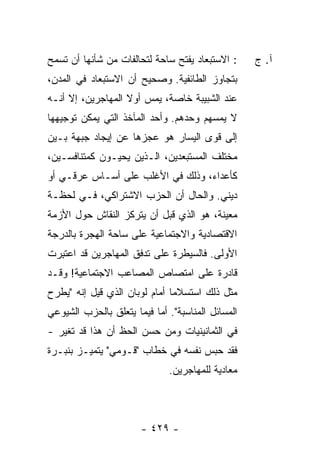 ‫: ﺍﻻﺴﺘﺒﻌﺎﺩ ﻴﻔﺘﺢ ﺴﺎﺤﺔ ﻟﺘﺤﺎﻟﻔﺎﺕ ﻤﻥ ﺸﺄﻨﻬﺎ ﺃﻥ ﺘﺴﻤﺢ‬      ‫ﺁ. ﺝ‬
‫ﺒﺘﺠﺎﻭﺯ ﺍﻟﻁﺎﺌﻔﻴﺔ. ﻭﺼﺤﻴﺢ ﺃﻥ ﺍﻻﺴﺘﺒﻌﺎﺩ ﻓﻲ ﺍﻟﻤﺩﻥ،‬
‫ﻋﻨﺩ ﺍﻟﺸﺒﻴﺒﺔ ﺨﺎﺼﺔ، ﻴﻤﺱ ﺃﻭﻻ ﺍﻟﻤﻬﺎﺠﺭﻴﻥ، ﺇﻻ ﺃﻨـﻪ‬
     ‫ﹼ‬             ‫ﹰ‬
‫ﻻ ﻴﻤﺴﻬﻡ ﻭﺤﺩﻫﻡ. ﻭﺃﺤﺩ ﺍﻟﻤﺂﺨﺫ ﺍﻟﺘﻲ ﻴﻤﻜﻥ ﺘﻭﺠﻴﻬﻬﺎ‬
‫ﺇﻟﻰ ﻗﻭﻯ ﺍﻟﻴﺴﺎﺭ ﻫﻭ ﻋﺠﺯﻫﺎ ﻋﻥ ﺇﻴﺠﺎﺩ ﺠﺒﻬﺔ ﺒـﻴﻥ‬
‫ﻤﺨﺘﻠﻑ ﺍﻟﻤﺴﺘﺒﻌﺩﻴﻥ، ﺍﻟـﺫﻴﻥ ﻴﺤﻴـﻭﻥ ﻜﻤﺘﻨﺎﻓﺴـﻴﻥ،‬
‫ﻜﺄﻋﺩﺍﺀ، ﻭﺫﻟﻙ ﻓﻲ ﺍﻷﻏﻠﺏ ﻋﻠﻰ ﺃﺴـﺎﺱ ﻋﺭﻗـﻲ ﺃﻭ‬
‫ﺩﻴﻨﻲ. ﻭﺍﻟﺤﺎل ﺃﻥ ﺍﻟﺤﺯﺏ ﺍﻻﺸﺘﺭﺍﻜﻲ، ﻓـﻲ ﻟﺤﻅـﺔ‬
‫ﻤﻌﻴﻨﺔ، ﻫﻭ ﺍﻟﺫﻱ ﻗﺒل ﺃﻥ ﻴﺘﺭﻜﺯ ﺍﻟﻨﻘﺎﺵ ﺤﻭل ﺍﻷﺯﻤﺔ‬
‫ﺍﻻﻗﺘﺼﺎﺩﻴﺔ ﻭﺍﻻﺠﺘﻤﺎﻋﻴﺔ ﻋﻠﻰ ﺴﺎﺤﺔ ﺍﻟﻬﺠﺭﺓ ﺒﺎﻟﺩﺭﺠﺔ‬
‫ﺍﻷﻭﻟﻰ. ﻓﺎﻟﺴﻴﻁﺭﺓ ﻋﻠﻰ ﺘﺩﻓﻕ ﺍﻟﻤﻬﺎﺠﺭﻴﻥ ﻗﺩ ﺍﻋﺘ ِﺭﺕ‬
‫ﹸﺒ ﹾ‬
‫ﻗﺎﺩﺭﺓ ﻋﻠﻰ ﺍﻤﺘﺼﺎﺹ ﺍﻟﻤﺼﺎﻋﺏ ﺍﻻﺠﺘﻤﺎﻋﻴﺔ! ﻭﻗـﺩ‬
‫ﻤ ﹼل ﺫﻟﻙ ﺍﺴﺘﺴﻼ ‪‬ﺎ ﺃﻤﺎﻡ ﻟﻭﺒﺎﻥ ﺍﻟﺫﻱ ﻗﻴل ﺇﻨﻪ "ﻴﻁﺭﺡ‬
                               ‫ﻤ‬            ‫ﺜ‬
‫ﺍﻟﻤﺴﺎﺌل ﺍﻟﻤﻨﺎﺴﺒﺔ". ﺃ ‪‬ﺎ ﻓﻴﻤﺎ ﻴﺘﻌﻠﻕ ﺒﺎﻟﺤﺯﺏ ﺍﻟﺸﻴﻭﻋﻲ‬
                           ‫ﻤ‬
‫ﻓﻲ ﺍﻟﺜﻤﺎﻨﻴﻨﻴﺎﺕ ﻭﻤﻥ ﺤﺴﻥ ﺍﻟﺤﻅ ﺃﻥ ﻫﺫﺍ ﻗﺩ ﺘﻐﻴﺭ -‬
‫ﻓﻘﺩ ﺤﺒﺱ ﻨﻔﺴﻪ ﻓﻲ ﺨﻁﺎﺏ "ﻗـﻭﻤﻲ" ﻴﺘﻤﻴـﺯ ﺒﻨﺒـﺭﺓ‬
                               ‫ﻤﻌﺎﺩﻴﺔ ﻟﻠﻤﻬﺎﺠﺭﻴﻥ.‬




                        ‫- ٩٢٤ -‬
 