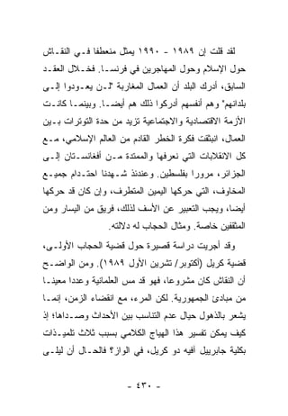 ‫ﻟﻘﺩ ﻗﻠﺕ ﺇﻥ ٩٨٩١ - ٠٩٩١ ﻴﻤﺜل ﻤﻨﻌﻁ ﹰﺎ ﻓـﻲ ﺍﻟﻨﻘـﺎﺵ‬
             ‫ﻔ‬                          ‫ﹸ‬
‫ﺤﻭل ﺍﻹﺴﻼﻡ ﻭﺤﻭل ﺍﻟﻤﻬﺎﺠﺭﻴﻥ ﻓﻲ ﻓﺭﻨﺴـﺎ. ﻓﺨـﻼل ﺍﻟﻌﻘـﺩ‬
‫ﺍﻟﺴﺎﺒﻕ، ﺃﺩﺭﻙ ﺍﻟﺒﻠﺩ ﺃﻥ ﺍﻟﻌﻤﺎل ﺍﻟﻤﻐﺎﺭﺒﺔ "ﻟـﻥ ﻴﻌـﻭﺩﻭﺍ ﺇﻟـﻰ‬
                                     ‫‪‬‬
‫ﺒﻠﺩﺍﻨﻬﻡ" ﻭﻫﻡ ﺃﻨﻔﺴﻬﻡ ﺃﺩﺭﻜﻭﺍ ﺫﻟﻙ ﻫﻡ ﺃﻴ ‪‬ـﺎ. ﻭﺒﻴﻨﻤـﺎ ﻜﺎﻨـﺕ‬
                 ‫ﻀ‬
‫ﺍﻷﺯﻤﺔ ﺍﻻﻗﺘﺼﺎﺩﻴﺔ ﻭﺍﻻﺠﺘﻤﺎﻋﻴﺔ ﺘﺯﻴﺩ ﻤﻥ ﺤﺩﺓ ﺍﻟﺘﻭﺘﺭﺍﺕ ﺒـﻴﻥ‬
‫ﺍﻟﻌﻤﺎل، ﺍﻨﺒﺜﻘﺕ ﻓﻜﺭﺓ ﺍﻟﺨﻁﺭ ﺍﻟﻘﺎﺩﻡ ﻤﻥ ﺍﻟﻌﺎﻟﻡ ﺍﻹﺴﻼﻤﻲ، ﻤـﻊ‬
‫ﻜل ﺍﻻﻨﻘﻼﺒﺎﺕ ﺍﻟﺘﻲ ﻨﻌﺭﻓﻬﺎ ﻭﺍﻟﻤﻤﺘﺩﺓ ﻤـﻥ ﺃﻓﻐﺎﻨﺴـﺘﺎﻥ ﺇﻟـﻰ‬
‫ﺍﻟﺠﺯﺍﺌﺭ، ﻤﺭﻭ ‪‬ﺍ ﺒﻔﻠﺴﻁﻴﻥ. ﻭﻋﻨﺩﺌﺫ ﺸـﻬﺩﻨﺎ ﺍﺤﺘـﺩﺍﻡ ﺠﻤﻴـﻊ‬
                                      ‫ﺭ‬
‫ﺍﻟﻤﺨﺎﻭﻑ، ﺍﻟﺘﻲ ﺤﺭ ﹶﻬﺎ ﺍﻟﻴﻤﻴﻥ ﺍﻟﻤﺘﻁﺭﻑ، ﻭﺇﻥ ﻜﺎﻥ ﻗﺩ ﺤ ‪‬ﻜﻬﺎ‬
   ‫ﺭ‬                                ‫‪‬ﻜ‬
‫ﺃﻴ ‪‬ﺎ، ﻭﻴﺠﺏ ﺍﻟﺘﻌﺒﻴﺭ ﻋﻥ ﺍﻷﺴﻑ ﻟﺫﻟﻙ، ﻓﺭﻴﻕ ﻤﻥ ﺍﻟﻴﺴﺎﺭ ﻭﻤﻥ‬
                                                ‫ﻀ‬
                  ‫ﺍﻟﻤﺜﻘﻔﻴﻥ ﺨﺎﺼﺔ. ﻭﻤﺜﺎل ﺍﻟﺤﺠﺎﺏ ﻟﻪ ﺩﻻﻟﺘﻪ.‬
‫ﻭﻗﺩ ﺃﺠﺭﻴﺕ ﺩﺭﺍﺴﺔ ﻗﺼﻴﺭﺓ ﺤﻭل ﻗﻀﻴﺔ ﺍﻟﺤﺠﺎﺏ ﺍﻷﻭﻟـﻰ،‬
                                    ‫ﹸ‬
‫ﻗﻀﻴﺔ ﻜﺭﻴل )ﺃﻜﺘﻭﺒﺭ/ ﺘﺸﺭﻴﻥ ﺍﻷﻭل ٩٨٩١(. ﻭﻤﻥ ﺍﻟﻭﺍﻀـﺢ‬
‫ﺃﻥ ﺍﻟﻨﻘﺎﺵ ﻜﺎﻥ ﻤﺸﺭﻭ ‪‬ﺎ، ﻓﻬﻭ ﻗﺩ ﻤﺱ ﺍﻟﻌﻠﻤﺎﻨﻴﺔ ﻭﻋﺩ ‪‬ﺍ ﻤﻌﻴ ﹰـﺎ‬
  ‫ﻨ‬      ‫ﺩ‬               ‫‪‬‬           ‫ﻋ‬
‫ﻤﻥ ﻤﺒﺎﺩﺉ ﺍﻟﺠﻤﻬﻭﺭﻴﺔ. ﻟﻜﻥ ﺍﻟﻤﺭﺀ، ﻤﻊ ﺍﻨﻘﻀﺎﺀ ﺍﻟﺯﻤﻥ، ﺇﻨﻤـﺎ‬
‫ﻴﺸﻌﺭ ﺒﺎﻟﺫﻫﻭل ﺤﻴﺎل ﻋﺩﻡ ﺍﻟﺘﻨﺎﺴﺏ ﺒﻴﻥ ﺍﻷﺤﺩﺍﺙ ﻭﺼـﺩﺍﻫﺎ؛ ﺇﺫ‬
‫ﻜﻴﻑ ﻴﻤﻜﻥ ﺘﻔﺴﻴﺭ ﻫﺫﺍ ﺍﻟﻬﻴﺎﺝ ﺍﻟﻜﻼﻤﻲ ﺒﺴﺒﺏ ﺜﻼﺙ ﺘﻠﻤﻴـﺫﺍﺕ‬
‫ﺒﻜﻠﻴﺔ ﺠﺎﺒﺭﻴﻴل ﺁﻓﻴﻪ ﺩﻭ ﻜﺭﻴل، ﻓﻲ ﺍﻟﻭﺍﺯ؟ ﻓﺎﻟﺤـﺎل ﺃﻥ ﻟﻴﻠـﻰ‬


                       ‫- ٠٣٤ -‬
 