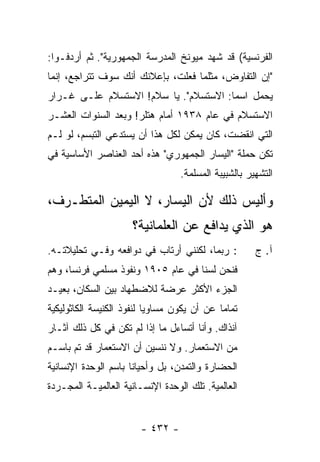 ‫ﺍﻟﻔﺭﻨﺴﻴﺔ( ﻗﺩ ﺸﻬﺩ ﻤﻴﻭﻨﺦ ﺍﻟﻤﺩﺭﺴﺔ ﺍﻟﺠﻤﻬﻭﺭﻴﺔ". ﺜﻡ ﺃﺭﺩﻓـﻭﺍ:‬
‫"ﺇﻥ ﺍﻟﺘﻔﺎﻭﺽ، ﻤﺜﻠﻤﺎ ﻓﻌﻠﺕ، ﺒﺈﻋﻼﻨﻙ ﺃﻨﻙ ﺴﻭﻑ ﺘﺘﺭﺍﺠﻊ، ﺇﻨﻤﺎ‬
‫ﻴﺤﻤل ﺍﺴ ‪‬ﺎ: ﺍﻻﺴﺘﺴﻼﻡ". ﻴﺎ ﺴﻼﻡ! ﺍﻻﺴﺘﺴﻼﻡ ﻋﻠـﻰ ﻏـﺭﺍﺭ‬
                                       ‫ﻤ‬
‫ﺍﻻﺴﺘﺴﻼﻡ ﻓﻲ ﻋﺎﻡ ٨٣٩١ ﺃﻤﺎﻡ ﻫﺘﻠﺭ! ﻭﺒﻌﺩ ﺍﻟﺴﻨﻭﺍﺕ ﺍﻟﻌﺸـﺭ‬
‫ﺍﻟﺘﻲ ﺍﻨﻘﻀﺕ، ﻜﺎﻥ ﻴﻤﻜﻥ ﻟﻜل ﻫﺫﺍ ﺃﻥ ﻴﺴﺘﺩﻋﻲ ﺍﻟﺘﺒﺴﻡ، ﻟﻭ ﻟـﻡ‬
‫ﺘﻜﻥ ﺤﻤﻠﺔ "ﺍﻟﻴﺴﺎﺭ ﺍﻟﺠﻤﻬﻭﺭﻱ" ﻫﺫﻩ ﺃﺤﺩ ﺍﻟﻌﻨﺎﺼﺭ ﺍﻷﺴﺎﺴﻴﺔ ﻓﻲ‬
                                   ‫ﺍﻟﺘﺸﻬﻴﺭ ﺒﺎﻟﺸﺒﻴﺒﺔ ﺍﻟﻤﺴﻠﻤﺔ.‬

‫ﻭﺃﻟﻴﺱ ﺫﻟﻙ ﻷﻥ ﺍﻟﻴﺴﺎﺭ، ﻻ ﺍﻟﻴﻤﻴﻥ ﺍﻟﻤﺘﻁـﺭﻑ،‬
                      ‫ﻫﻭ ﺍﻟﺫﻱ ﻴﺩﺍﻓﻊ ﻋﻥ ﺍﻟﻌﻠﻤﺎﻨﻴﺔ؟‬
‫: ﺭﺒﻤﺎ، ﻟﻜﻨﻨﻲ ﺃﺭﺘﺎﺏ ﻓﻲ ﺩﻭﺍﻓﻌﻪ ﻭﻓـﻲ ﺘﺤﻠﻴﻼﺘـﻪ.‬           ‫ﺁ. ﺝ‬
‫ﻓﻨﺤﻥ ﻟﺴﻨﺎ ﻓﻲ ﻋﺎﻡ ٥٠٩١ ﻭﻨﻔﻭﺫ ﻤﺴﻠﻤﻲ ﻓﺭﻨﺴﺎ، ﻭﻫﻡ‬
‫ﺍﻟﺠﺯﺀ ﺍﻷﻜﺜﺭ ﻋﺭﻀﺔ ﻟﻼﻀﻁﻬﺎﺩ ﺒﻴﻥ ﺍﻟﺴﻜﺎﻥ، ﺒﻌﻴـﺩ‬
‫ﺘﻤﺎﻤﺎ ﻋﻥ ﺃﻥ ﻴﻜﻭﻥ ﻤﺴﺎﻭ ‪‬ﺎ ﻟﻨﻔﻭﺫ ﺍﻟﻜﻨﻴﺴﺔ ﺍﻟﻜﺎﺜﻭﻟﻴﻜﻴﺔ‬
                           ‫ﻴ‬                  ‫‪‬‬
‫ﺁﻨﺫﺍﻙ. ﻭﺃﻨﺎ ﺃﺘﺴﺎﺀل ﻤﺎ ﺇﺫﺍ ﻟﻡ ﺘﻜﻥ ﻓﻲ ﻜل ﺫﻟﻙ ﺁﺜـﺎﺭ‬
‫ﻤﻥ ﺍﻻﺴﺘﻌﻤﺎﺭ. ﻭﻻ ﻨﻨﺴﻴﻥ ﺃﻥ ﺍﻻﺴﺘﻌﻤﺎﺭ ﻗﺩ ﺘﻡ ﺒﺎﺴـﻡ‬
      ‫ﹶ‪‬‬
‫ﺍﻟﺤﻀﺎﺭﺓ ﻭﺍﻟﺘﻤﺩﻥ، ﺒل ﻭﺃﺤﻴﺎ ﹰﺎ ﺒﺎﺴﻡ ﺍﻟﻭﺤﺩﺓ ﺍﻹﻨﺴﺎﻨﻴﺔ‬
                      ‫ﻨ‬
‫ﺍﻟﻌﺎﻟﻤﻴﺔ. ﺘﻠﻙ ﺍﻟﻭﺤﺩﺓ ﺍﻹﻨﺴـﺎﻨﻴﺔ ﺍﻟﻌﺎﻟﻤﻴـﺔ ﺍﻟﻤﺠـﺭﺩﺓ‬


                        ‫- ٢٣٤ -‬
 