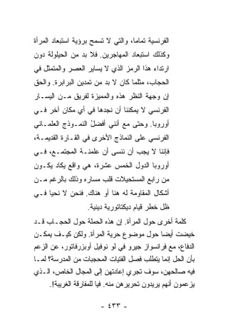 ‫ﺍﻟﻔﺭﻨﺴﻴﺔ ﺘﻤﺎ ‪‬ﺎ، ﻭﺍﻟﺘﻲ ﻻ ﺘﺴﻤﺢ ﺒﺭﺅﻴﺔ ﺍﺴﺘﺒﻌﺎﺩ ﺍﻟﻤﺭﺃﺓ‬
                                    ‫ﻤ‬
‫ﻭﻜﺫﻟﻙ ﺍﺴﺘﺒﻌﺎﺩ ﺍﻟﻤﻬﺎﺠﺭﻴﻥ. ﻓﻼ ﺒﺩ ﻤﻥ ﺍﻟﺤﻴﻠﻭﻟﺔ ﺩﻭﻥ‬
                ‫‪‬‬
‫ﺍﺭﺘﺩﺍﺀ ﻫﺫﺍ ﺍﻟﺭﻤﺯ ﺍﻟﺫﻱ ﻻ ﻴﺴﺎﻴﺭ ﺍﻟﻌﺼﺭ ﻭﺍﻟﻤﺘﻤﺜل ﻓﻲ‬
‫ﺍﻟﺤﺠﺎﺏ، ﻤﺜﻠﻤﺎ ﻜﺎﻥ ﻻ ﺒﺩ ﻤﻥ ﺘﻤﺩﻴﻥ ﺍﻟﺒﺭﺍﺒﺭﺓ. ﻭﺍﻟﺤﻕ‬
‫ﺇﻥ ﻭﺠﻬﺔ ﺍﻟﻨﻅﺭ ﻫﺫﻩ ﻭﺍﻟﻤﻤﻴﺯﺓ ﻟﻔﺭﻴﻕ ﻤـﻥ ﺍﻟﻴﺴـﺎﺭ‬
‫ﺍﻟﻔﺭﻨﺴﻲ ﻻ ﻴﻤﻜﻨﻨﺎ ﺃﻥ ﻨﺠﺩﻫﺎ ﻓﻲ ﺃﻱ ﻤﻜﺎﻥ ﺁﺨﺭ ﻓـﻲ‬
‫ﺃﻭﺭﻭﺒﺎ. ﻭﺤﺘﻰ ﻤﻊ ﺃﻨﻨﻲ ﺃﻓ ‪‬ل ﺍﻟﻨﻤـﻭﺫﺝ ﺍﻟﻌﻠﻤـﺎﻨﻲ‬
                   ‫ﻀُ‬
‫ﺍﻟﻔﺭﻨﺴﻲ ﻋﻠﻰ ﺍﻟﻨﻤﺎﺫﺝ ﺍﻷﺨﺭﻯ ﻓﻲ ﺍﻟﻘـﺎﺭﺓ ﺍﻟﻘﺩﻴﻤـﺔ،‬
‫ﻓﺈﻨﻨﺎ ﻻ ﻴﺠﺏ ﺃﻥ ﻨﻨﺴﻰ ﺃﻥ ﻋﻠﻤﻨـﺔ ﺍﻟﻤﺠﺘﻤـﻊ، ﻓـﻲ‬
‫ﺃﻭﺭﻭﺒﺎ ﺍﻟﺩﻭل ﺍﻟﺨﻤﺱ ﻋﺸﺭﺓ، ﻫﻲ ﻭﺍﻗﻊ ﻴﻜﺎﺩ ﻴﻜـﻭﻥ‬
‫ﻤﻥ ﺭﺍﺒﻊ ﺍﻟﻤﺴﺘﺤﻴﻼﺕ ﻗﻠﺏ ﻤﺴﺎﺭﻩ ﻭﺫﻟﻙ ﺒﺎﻟﺭﻏﻡ ﻤـﻥ‬
‫ﺃﺸﻜﺎل ﺍﻟﻤﻘﺎﻭﻤﺔ ﻟﻪ ﻫﻨﺎ ﺃﻭ ﻫﻨﺎﻙ. ﻓﻨﺤﻥ ﻻ ﻨﺤﻴﺎ ﻓـﻲ‬
                   ‫ﻅل ﺨﻁﺭ ﻗﻴﺎﻡ ﺩﻴﻜﺘﺎﺘﻭﺭﻴﺔ ﺩﻴﻨﻴﺔ.‬
‫ﻜﻠﻤﺔ ﺃﺨﺭﻯ ﺤﻭل ﺍﻟﻤﺭﺃﺓ. ﺇﻥ ﻫﺫﻩ ﺍﻟﺤﻤﻠﺔ ﺤﻭل ﺍﻟﺤﺠـﺎﺏ ﻗـﺩ‬
‫ﺨﻴﻀﺕ ﺃﻴ ‪‬ﺎ ﺤﻭل ﻤﻭﻀﻭﻉ ﺤﺭﻴﺔ ﺍﻟﻤﺭﺃﺓ. ﻭﻟﻜﻥ ﻜﻴـﻑ ﻴﻤﻜـﻥ‬
                                             ‫ﻀ‬
‫ﺍﻟﺩﻓﺎﻉ، ﻤﻊ ﻓﺭﺍﻨﺴﻭﺍﺯ ﺠﻴﺭﻭ ﻓﻲ ﻟﻭ ﻨﻭﻓﻴل ﺃﻭﺒﺯﺭﻓﺎﺘﻭﺭ، ﻋﻥ ﺍﻟﺯﻋﻡ‬
‫ﺒﺄﻥ ﺍﻟﺤل ﺇﻨﻤﺎ ﻴﺘﻁﻠﺏ ﻓﺼل ﺍﻟﻔﺘﻴﺎﺕ ﺍﻟﻤﺤﺠﺒﺎﺕ ﻤﻥ ﺍﻟﻤﺩﺭﺴﺔ؟ ﻟﻤـﺎ‬
                       ‫‪‬‬
‫ﻓﻴﻪ ﺼﺎﻟﺤﻬﻥ، ﺴﻭﻑ ﺘﺠﺭﻱ ﺇﻋﺎﺩﺘﻬﻥ ﺇﻟﻰ ﺍﻟﻤﺠﺎل ﺍﻟﺨﺎﺹ، ﺍﻟـﺫﻱ‬
     ‫ﻴﺯﻋﻤﻭﻥ ﺃﻨﻬﻡ ﻴﺭﻴﺩﻭﻥ ﺘﺤﺭﻴﺭﻫﻥ ﻤﻨﻪ. ﻓﻴﺎ ﻟﻠﻤﻔﺎﺭﻗﺔ ﺍﻟﻐﺭﻴﺒﺔ!.‬

                        ‫- ٣٣٤ -‬
 