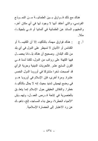 ‫ﻫﻨﺎﻙ ﻤﻊ ﺫﻟﻙ ﻓـﻭﺍﺭﻕ ﺒـﻴﻥ ﺍﻟﻌﻠﻤﺎﻨﻴـﺔ ﻤـﻥ ﺍﻟﻨﻤـﻭﺫﺝ‬
‫ﺍﻟﻔﺭﻨﺴﻲ، ﻭﺍﻟﺘﻲ ﺃﻋﺘﻘﺩ ﺃﻨﻬﺎ ﻻ ﻭﺠﻭﺩ ﻟﻬﺎ ﻓﻲ ﺃﻱ ﻤﻜﺎﻥ ﺁﺨﺭ،‬
‫ﻭﺍﻟﻤﻔﻬﻭﻡ ﺍﻟﺴﺎﺌﺩ ﻋﻥ ﺍﻟﻌﻠﻤﺎﻨﻴﺔ ﻓﻲ ﺃﻟﻤﺎﻨﻴﺎ ﺃﻭ ﻓـﻲ ﺒﻠﺠﻴﻜـﺎ،‬
                                                  ‫ﻤﺜﻼ.‬
                                                   ‫ﹰ‬
‫: ﻫﻨﺎﻙ ﻓﻭﺍﺭﻕ ﻤﻬﻤﺔ، ﺒﺎﻟﺘﺄﻜﻴﺩ، ﺇﻻ ﺃﻥ ﺍﻟﻜﻨﻴﺴـﺔ ﺃﻭ‬
               ‫ﹼ‬                                  ‫ﺁ. ﺝ‬
‫ﺍﻟﻜﻨﺎﺌﺱ ﺃﻭ ﺍﻷﺩﻴﺎﻥ ﻻ ﺘﺴﻴﻁﺭ ﻋﻠﻰ ﺍﻟﺩﻭل ﻓﻲ ﺃﻱ ﺒﻠﺩ‬
‫ﻤﻥ ﺘﻠﻙ ﺍﻟﺒﻠﺩﺍﻥ. ﻭﺼﺤﻴﺢ ﺃﻥ ﻫﻨﺎﻙ ﺒﻠـﺩﺍ ﹰﺎ ﻴﺤﺼـل‬
       ‫ﻨ‬
‫ﻓﻴﻬﺎ ﺍﻟﻜﻬﻨﺔ ﻋﻠﻰ ﺭﻭﺍﺘﺏ ﻤﻥ ﺍﻟﺩﻭل، ﻟﻜﻨﻨﺎ ﻟﺴﻨﺎ ﻓـﻲ‬
‫ﺍﻟﻘﺭﻥ ﺍﻟﺴﺎﺒﻊ ﻋﺸﺭ. ﻓﺎﻟﺤﺭﻴﺎﺕ ﺍﻟﺩﻴﻨﻴﺔ ﻭﺤﺭﻴﺔ ﺍﻟﺭﺃﻱ‬
‫ﻗﺩ ﺃﺼﺒﺤﺕ ﺫﺨ ‪‬ﺍ ﻤﺸﺘﺭ ﹰﺎ ﻓﻲ ﺃﻭﺭﻭﺒﺎ ﺍﻟﺩﻭل ﺍﻟﺨﻤﺱ‬
                       ‫ﻜ‬       ‫ﺭ‬
‫ﻋﺸﺭﺓ. ﻭﻤﺭﺓ ﺃﺨﺭﻯ، ﻓﺈﻥ ﺍﻹﺴﻼﻡ ﻓﻲ ﺃﻭﺭﻭﺒﺎ ﻫـﻭ‬
‫ﻓﻲ ﻭﻀﻊ ﺘﻬﻤﻴﺵ ﺸﺩﻴﺩ ﺒﺤﻴﺙ ﺇﻨﻪ ﻻ ﻴﻤﺜل ﺒﺎﻟﺘﺄﻜﻴـﺩ‬
‫ﺨﻁ ‪‬ﺍ. ﻭﺍﻟﻨﻘﺎﺵ ﺍﻟﺤﻘﻴﻘﻲ ﺤﻭل ﺍﻹﺴﻼﻡ ﺇﻨﻤﺎ ﻴﺘﻌﻠـﻕ‬
                                        ‫ﺭ‬
‫ﺒﺎﻟﻌﻨﺼﺭﻴﺔ ﻓﻲ ﺇﺘﺎﺤﺔ ﻓـﺭﺹ ﺍﻟﻌﻤـل، ﻭﺘﻬﻤـﻴﺵ‬
‫"ﺍﻷﺤﻴﺎﺀ ﺍﻟﺨﻁﺭﺓ"، ﻭﺤﻕ ﺒﻨﺎﺀ ﺍﻟﻤﺴﺎﺠﺩ، ﺇﻟﺦ، ﻨﺎﻫﻴـﻙ‬
         ‫ﻋﻥ ﺭﺩ ﺍﻻﻋﺘﺒﺎﺭ ﺇﻟﻰ ﺍﻟﺤﻀﺎﺭﺓ ﺍﻹﺴﻼﻤﻴﺔ.‬




                      ‫- ٤٣٤ -‬
 