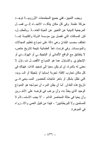 ‫ﻭﻴﺠﺏ ﺍﻟﺘﻤﻴﻴﺯ، ﻓﻔﻲ ﺠﻤﻴﻊ ﺍﻟﻤﺠﺘﻤﻌﺎﺕ ﺍﻷﻭﺭﻭﺒﻴـﺔ ﺘﻭﺠـﺩ‬
‫ﺤﺭﻜﺔ ﻋﻠﻤﻨﺔ. ﻭﻓﻲ ﻜل ﻤﻜﺎﻥ ﻴﺘﺄﻜـﺩ ﺍﻻﺘﺠـﺎﻩ ﺇﻟـﻰ ﻓﺼـل‬
‫ﺍﻟﻤﺭﺠﻌﻴﺔ ﺍﻟﺩﻴﻨﻴﺔ ﻋﻥ ﺍﻟﺘﻌﺒﻴﺭ ﻋﻥ ﺍﻟﺤﻴﺎﺓ ﺍﻟﻌﺎﻤـﺔ. ﻭﺒﺎﻟﻤﻘﺎﺒـل،‬
‫ﻓﺈﻥ ﺍﻟﻤﺴﺎﻓﺎﺕ ﺍﻟﺘﻲ ﺘﻔﺼل ﺒﻴﻥ ﻤﺅﺴﺴﺔ ﺍﻟﺩﻭﻟﺔ ﻭﺍﻟﻜﻨﻴﺴﺔ ﺇﻨﻤـﺎ‬
‫ﺘﺨﺘﻠﻑ ﺒﺤﺴﺏ ﺍﻟﺒﻠﺩﺍﻥ ﻭﻫﻲ ﺩﺍﻟﺔ ﻋﻠﻰ ﻨﻤﻭﺫﺝ ﺘﻨﻅﻴﻡ ﺍﻟﻤﺠﺎﻻﺕ‬
‫ﻭﺍﻟﻤﺅﺴﺴﺎﺕ. ﻭﻓﻲ ﻓﺭﻨﺴﺎ، ﹸﻌﺩ ﺍﻟﻌﻠﻤﺎﻨﻴﺔ ﻨﺘﻴﺠﺔ ﻟﺘﺎﺭﻴﺦ ﺨﺎﺹ،‬
                            ‫ﺘ ﱡ‬
‫ﻻ ﻴﺘﻁﺎﺒﻕ ﻤﻊ ﺍﻟﻭﺍﻗﻊ ﺍﻷﻟﻤﺎﻨﻲ ﺃﻭ ﺍﻟﺒﻠﺠﻴﻜـﻲ ﺃﻭ ﺍﻟﻬﻭﻟﻨـﺩﻱ ﺃﻭ‬
‫ﺍﻹﻨﺠﻠﻴﺯﻱ. ﻭﺍﻟﺘﺴﺎﺅل ﻋﻤﺎ ﻫﻭ ﺍﻟﻨﻤﻭﺫﺝ ﺍﻷﻓﻀـل ﺘﺴـﺎﺅل ﻻ‬
‫ﻤﻌﻨﻰ ﻟﻪ ﺒﺎﻟﻤﺭﺓ، ﺇﻥ ﻟﻡ ﻴﻜﻥ ﺴﻌ ‪‬ﺎ ﺇﻟﻰ ﺘﻤﺠﻴﺩ ﺍﻟﺫﺍﺕ. ﻓﻬﻨﺎﻙ ﻓﻲ‬
                           ‫ﻴ‬
‫ﻜل ﻤﻜﺎﻥ ﺘﺠﺎﺭﺏ ﻻﻓﺘﺔ: ﺘﺠﺭﺒﺔ ﺇﺴﺒﺎﻨﻴﺎ ﺃﻭ ﺒﻠﺠﻴﻜﺎ ﺃﻭ ﺍﻟﺴـﻭﻴﺩ،‬
‫ﺍﻟﺘﻲ ﺘﻅل ﺒﺸﻜل ﺃﻭ ﺒﺂﺨﺭ ﻨﺘﺎﺠﺎﺕ ﻟﻠﺤﻀﻭﺭ ﺍﻟﻤﺴـﻴﺤﻲ ﻓـﻲ‬
‫ﺘﺎﺭﻴﺦ ﻫﺫﻩ ﺍﻟﺒﻠﺩﺍﻥ. ﺃ ‪‬ﺎ ﺃﻥ ﻴﻅﻥ ﺍﻟﻤﺭﺀ ﺃﻥ ﻨﻤﻭﺫﺠﻪ ﻫﻭ ﺍﻟﻨﻤﻭﺫﺝ‬
                     ‫‪‬‬             ‫ﻤ‬
‫ﺍﻟﻭﺤﻴﺩ ﺍﻟﺫﻱ ﻴﻌﺘﺩ ﺒﻪ، ﻭﺃﻥ ﻴﺭﻏﺏ ﻓﻲ ﻓﺭﻀﻪ ﻋﻠﻰ ﺍﻵﺨـﺭﻴﻥ‬
                                 ‫‪ ‬ﹶ ﱡ‬
‫ﻭﺃﻥ ﻴﺤﻴﺎ ﻓﻲ ﺤﺎﻟﺔ ﺍﻟﻤﺤﺎﺼﺭ ﺍﻟﺩﺍﺌﻡ - "ﻻ ﻴﺠﺏ ﺍﻻﺴﺘﺴـﻼﻡ ﻻ‬
‫ﻟﻠﻤﺴﻠﻤﻴﻥ ﻭﻻ ﻟﻠﺒﺭﻴﻁﺎﻨﻴﻴﻥ" - ﻓﻬﺫﺍ ﻤﻥ ﻗﺒﻴل ﺍﻟﻌﻤﻰ ﻭﺍﻻﻨـﺯﻭﺍﺀ‬
                                             ‫ﻓﻲ ﺍﻟﻤﺅﺨﺭﺓ.‬




                        ‫- ٦٣٤ -‬
 