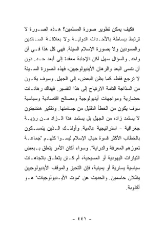 ‫ﻓﻜﻴﻑ ﻴﻤﻜﻥ ﺘﻁﻭﻴﺭ ﺼﻭﺭﺓ ﺍﻟﻤﺴﻠﻤﻴﻥ؟ ﻫـﺫﻩ ﺍﻟﺼـﻭﺭﺓ ﻻ‬
‫ﺘﺭﺘﺒﻁ ﺒﺒﺴﺎﻁﺔ ﺒﺎﻷﺤـﺩﺍﺙ ﺍﻟﺩﻭﻟﻴـﺔ ﻭﻻ ﺒﻌﻼﻗـﺔ ﺍﻟﺴـﺎﺌﺩﻴﻥ‬
‫ﻭﺍﻟﻤﺴﻭﺩﻴﻥ ﻭﻻ ﺒﺼﻭﺭﺓ ﺍﻹﺴﻼﻡ ﺍﻟﺴﻴﺌﺔ. ﻓﻬﻲ ﻜل ﻫﺫﺍ ﻓـﻲ ﺁﻥ‬
‫ﻭﺍﺤﺩ. ﻭﺍﻟﺴﺅﺍل ﺴﻬل ﻟﻜﻥ ﺍﻹﺠﺎﺒﺔ ﻤﻌﻘﺩﺓ ﺇﻟﻰ ﺃﺒﻌﺩ ﺤـﺩ. ﺩﻭﻥ‬
‫ﺃﻥ ﻨﻨﺴﻰ ﺍﻟ ‪‬ﻌﺩ ﻭﺍﻟﺭﻫﺎﻥ ﺍﻷﻴﺩﻴﻭﻟﻭﺠﻴﻴﻥ، ﻓﻬﺫﻩ ﺍﻟﺼﻭﺭﺓ ﺍﻟﺴـﻴﺌﺔ‬
                                            ‫ﺒ‬
‫ﻻ ﺘﺭﺠﻊ ﻓﻘﻁ، ﻜﻤﺎ ﻴﻅﻥ ﺍﻟﺒﻌﺽ، ﺇﻟﻰ ﺍﻟﺠﻬل. ﻭﺴﻭﻑ ﻴﻜـﻭﻥ‬
‫ﻤﻥ ﺍﻟﺴﺫﺍﺠﺔ ﺍﻟﺘﺎﻤﺔ ﺍﻻﺭﺘﻴﺎﺡ ﺇﻟﻰ ﻫﺫﺍ ﺍﻟﺘﻔﺴﻴﺭ. ﻓﻬﻨﺎﻙ ﺭﻫﺎﻨـﺎﺕ‬
‫ﺤﻀﺎﺭﻴﺔ ﻭﻤﻭﺍﺠﻬﺎﺕ ﺃﻴﺩﻴﻭﻟﻭﺠﻴﺔ ﻭﻤﺼﺎﻟﺢ ﺍﻗﺘﺼﺎﺩﻴﺔ ﻭﺴﻴﺎﺴﻴﺔ‬
‫ﺴﻭﻑ ﻴﻜﻭﻥ ﻤﻥ ﺍﻟﺨﻁﺄ ﺍﻟﺘﻘﻠﻴل ﻤﻥ ﺠﺴﺎﻤﺘﻬﺎ. ﻭﺘﻔﻜﻴﺭ ﻫﻨﺘﻨﺠﺘﻭﻥ‬
‫ﻻ ﻴﺴﺘﻤﺩ ﺯﺍﺩﻩ ﻤﻥ ﺍﻟﺠﻬل ﺒل ﻴﺴﺘﻤﺩ ﻫﺫﺍ ﺍﻟـﺯﺍﺩ ﻤـﻥ ﺭﺅﻴـﺔ‬
‫ﺠﻐﺭﺍﻓﻴﺔ - ﺍﺴﺘﺭﺍﺘﻴﺠﻴﺔ ﻋﺎﻟﻤﻴﺔ. ﻭﺃﻭﻟﺌـﻙ ﺍﻟـﺫﻴﻥ ﻴﺘﻤﺴـﻜﻭﻥ‬
‫ﺒﺎﻟﺨﻁﺎﺏ ﺍﻷﻜﺜﺭ ﻗﺴﻭﺓ ﺤﻴﺎل ﺍﻹﺴﻼﻡ ﻟﻴﺴـﻭﺍ ﻜﻠﻬـﻡ "ﺠﻤﺎﻋـﺔ‬
‫ﺘﻌﻭﺯﻫﻡ ﺍﻟﻤﻌﺭﻓﺔ ﻭﺍﻟﺩﺭﺍﻴﺔ". ﻭﺴﻭﺍﺀ ﺃﻜﺎﻥ ﺍﻷﻤﺭ ﻴﺘﻌﻠﻕ ﺒـﺒﻌﺽ‬
‫ﺍﻟﺘﻴﺎﺭﺍﺕ ﺍﻟﻴﻬﻭﺩﻴﺔ ﺃﻭ ﺍﻟﻤﺴﻴﺤﻴﺔ، ﺃﻡ ﻜـﺎﻥ ﻴﺘﻌﻠـﻕ ﺒﺎﺘﺠﺎﻫـﺎﺕ‬
‫ﺴﻴﺎﺴﻴﺔ ﻴﺴﺎﺭﻴﺔ ﺃﻭ ﻴﻤﻴﻨﻴﺔ، ﻓﺈﻥ ﺍﻟﺘﺤﻴﺯ ﻭﺍﻟﻤﻭﻗﻑ ﺍﻷﻴﺩﻴﻭﻟﻭﺠﻴﻴﻥ‬
‫ﻴﻅﻼﻥ ﺤﺎﺴﻤﻴﻥ. ﻭﺍﻟﺤﺩﻴﺙ ﻋﻥ "ﻤﻭﺕ ﺍﻷﻴـﺩﻴﻭﻟﻭﺠﻴﺎﺕ" ﻫـﻭ‬
                                                 ‫ﺃﻜﺫﻭﺒﺔ.‬




                       ‫- ١٤٤ -‬
 