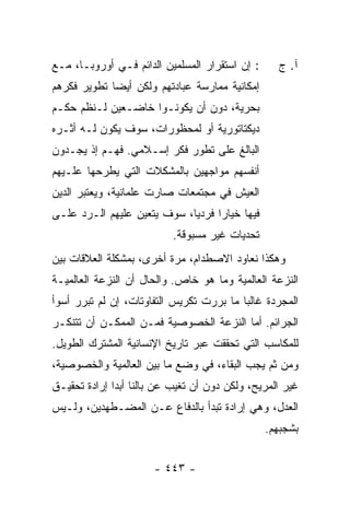 ‫: ﺇﻥ ﺍﺴﺘﻘﺭﺍﺭ ﺍﻟﻤﺴﻠﻤﻴﻥ ﺍﻟﺩﺍﺌﻡ ﻓـﻲ ﺃﻭﺭﻭﺒـﺎ، ﻤـﻊ‬      ‫ﺁ. ﺝ‬
‫ﺇﻤﻜﺎﻨﻴﺔ ﻤﻤﺎﺭﺴﺔ ﻋﺒﺎﺩﺘﻬﻡ ﻭﻟﻜﻥ ﺃﻴ ‪‬ﺎ ﺘﻁﻭﻴﺭ ﻓﻜﺭﻫﻡ‬
             ‫ﻀ‬
‫ﺒﺤﺭﻴﺔ، ﺩﻭﻥ ﺃﻥ ﻴﻜﻭﻨـﻭﺍ ﺨﺎﻀـﻌﻴﻥ ﻟـﻨﻅﻡ ﺤﻜـﻡ‬
‫ﺩﻴﻜﺘﺎﺘﻭﺭﻴﺔ ﺃﻭ ﻟﻤﺤﻅﻭﺭﺍﺕ، ﺴﻭﻑ ﻴﻜﻭﻥ ﻟـﻪ ﺃﺜـﺭﻩ‬
‫ﺍﻟﺒﺎﻟﻎ ﻋﻠﻰ ﺘﻁﻭﺭ ﻓﻜﺭ ﺇﺴـﻼﻤﻲ. ﻓﻬـﻡ ﺇﺫ ﻴﺠـﺩﻭﻥ‬
‫ﺃﻨﻔﺴﻬﻡ ﻤﻭﺍﺠﻬﻴﻥ ﺒﺎﻟﻤﺸﻜﻼﺕ ﺍﻟﺘﻲ ﻴﻁﺭﺤﻬﺎ ﻋﻠـﻴﻬﻡ‬
‫ﺍﻟﻌﻴﺵ ﻓﻲ ﻤﺠﺘﻤﻌﺎﺕ ﺼﺎﺭﺕ ﻋﻠﻤﺎﻨﻴﺔ، ﻭﻴﻌﺘﺒﺭ ﺍﻟﺩﻴﻥ‬
‫‪‬‬
‫ﻓﻴﻬﺎ ﺨﻴﺎ ‪‬ﺍ ﻓﺭﺩ ‪‬ﺎ، ﺴﻭﻑ ﻴﺘﻌﻴﻥ ﻋﻠﻴﻬﻡ ﺍﻟـﺭﺩ ﻋﻠـﻰ‬
                             ‫ﻴ‬      ‫ﺭ‬
                           ‫ﺘﺤﺩﻴﺎﺕ ﻏﻴﺭ ﻤﺴﺒﻭﻗﺔ.‬
‫ﻭﻫﻜﺫﺍ ﻨﻌﺎﻭﺩ ﺍﻻﺼﻁﺩﺍﻡ، ﻤﺭﺓ ﺃﺨﺭﻯ، ﺒﻤﺸﻜﻠﺔ ﺍﻟﻌﻼﻗﺎﺕ ﺒﻴﻥ‬
‫ﺍﻟﻨﺯﻋﺔ ﺍﻟﻌﺎﻟﻤﻴﺔ ﻭﻤﺎ ﻫﻭ ﺨﺎﺹ. ﻭﺍﻟﺤﺎل ﺃﻥ ﺍﻟﻨﺯﻋﺔ ﺍﻟﻌﺎﻟﻤﻴـﺔ‬
‫ﺍﻟﻤﺠﺭﺩﺓ ﻏﺎﻟ ‪‬ﺎ ﻤﺎ ﺒ ‪‬ﺭﺕ ﺘﻜﺭﻴﺱ ﺍﻟﺘﻔﺎﻭﺘﺎﺕ، ﺇﻥ ﻟﻡ ﹸﺒﺭﺭ ﺃﺴﻭﺃ‬
     ‫‪ ‬ﺘ ‪‬‬                      ‫ﺭ ﹾ‬       ‫ﺒ‬
‫ﺍﻟﺠﺭﺍﺌﻡ. ﺃ ‪‬ﺎ ﺍﻟﻨﺯﻋﺔ ﺍﻟﺨﺼﻭﺼﻴﺔ ﻓﻤـﻥ ﺍﻟﻤﻤﻜـﻥ ﺃﻥ ﺘﺘﻨﻜـﺭ‬
                                        ‫ﻤ‬
‫ﻟﻠﻤﻜﺎﺴﺏ ﺍﻟﺘﻲ ﺘﺤﻘﻘﺕ ﻋﺒﺭ ﺘﺎﺭﻴﺦ ﺍﻹﻨﺴﺎﻨﻴﺔ ﺍﻟﻤﺸﺘﺭﻙ ﺍﻟﻁﻭﻴل.‬
‫ﻭﻤﻥ ﺜﻡ ﻴﺠﺏ ﺍﻟﺒﻘﺎﺀ، ﻓﻲ ﻭﻀﻊ ﻤﺎ ﺒﻴﻥ ﺍﻟﻌﺎﻟﻤﻴﺔ ﻭﺍﻟﺨﺼﻭﺼﻴﺔ،‬
‫ﻏﻴﺭ ﺍﻟﻤﺭﻴﺢ، ﻭﻟﻜﻥ ﺩﻭﻥ ﺃﻥ ﺘﻐﻴﺏ ﻋﻥ ﺒﺎﻟﻨﺎ ﺃﺒ ‪‬ﺍ ﺇﺭﺍﺩﺓ ﺘﺤﻘﻴـﻕ‬
              ‫ﺩ‬
‫ﺍﻟﻌﺩل، ﻭﻫﻲ ﺇﺭﺍﺩﺓ ﺘﺒﺩﺃ ﺒﺎﻟﺩﻓﺎﻉ ﻋـﻥ ﺍﻟﻤﻀـﻁﻬﺩﻴﻥ، ﻭﻟـﻴﺱ‬
                                                 ‫ﺒﺸﺠﺒﻬﻡ.‬


                       ‫- ٣٤٤ -‬
 