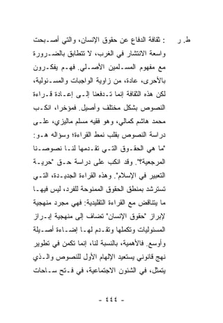 ‫: ﺜﻘﺎﻓﺔ ﺍﻟﺩﻓﺎﻉ ﻋﻥ ﺤﻘﻭﻕ ﺍﻹﻨﺴﺎﻥ، ﻭﺍﻟﺘﻲ ﺃﺼـﺒﺤﺕ‬       ‫ﻁ. ﺭ‬
‫ﻭﺍﺴﻌﺔ ﺍﻻﻨﺘﺸﺎﺭ ﻓﻲ ﺍﻟﻐﺭﺏ، ﻻ ﺘﺘﻁﺎﺒﻕ ﺒﺎﻟﻀـﺭﻭﺭﺓ‬
‫ﻤﻊ ﻤﻔﻬﻭﻡ ﺍﻟﻤﺴـﻠﻤﻴﻥ ﺍﻷﺼـﻠﻲ. ﻓﻬـﻡ ﻴﻔﻜـﺭﻭﻥ‬
‫ﺒﺎﻷﺤﺭﻯ، ﻋﺎﺩﺓ، ﻤﻥ ﺯﺍﻭﻴﺔ ﺍﻟﻭﺍﺠﺒﺎﺕ ﻭﺍﻟﻤﺴـﺌﻭﻟﻴﺔ،‬
‫ﻟﻜﻥ ﻫﺫﻩ ﺍﻟﺜﻘﺎﻓﺔ ﺇﻨﻤﺎ ﺘـﺩﻓﻌﻨﺎ ﺇﻟـﻰ ﺇﻋـﺎﺩﺓ ﻗـﺭﺍﺀﺓ‬
‫ﺍﻟﻨﺼﻭﺹ ﺒﺸﻜل ﻤﺨﺘﻠﻑ ﻭﺃﺼﻴل. ﻓﻤﺅﺨ ‪‬ﺍ، ﺍﻨﻜـﺏ‬
        ‫ﺭ‬
‫ﻤﺤﻤﺩ ﻫﺎﺸﻡ ﻜﻤﺎﻟﻲ، ﻭﻫﻭ ﻓﻘﻴﻪ ﻤﺴﻠﻡ ﻤﺎﻟﻴﺯﻱ، ﻋﻠـﻰ‬
‫ﺩﺭﺍﺴﺔ ﺍﻟﻨﺼﻭﺹ ﺒﻘﻠﺏ ﻨﻤﻁ ﺍﻟﻘﺭﺍﺀﺓ؛ ﻭﺴﺅﺍﻟﻪ ﻫـﻭ:‬
‫"ﻤﺎ ﻫﻲ ﺍﻟﺤﻘـﻭﻕ ﺍﻟﺘـﻲ ﺘﻘـﺩﻤﻬﺎ ﻟﻨـﺎ ﻨﺼﻭﺼـﻨﺎ‬
‫ﺍﻟﻤﺭﺠﻌﻴﺔ؟". ﻭﻗﺩ ﺍﻨﻜﺏ ﻋﻠﻰ ﺩﺭﺍﺴﺔ ﺤـﻕ "ﺤﺭﻴـﺔ‬
‫ﺍﻟﺘﻌﺒﻴﺭ ﻓﻲ ﺍﻹﺴﻼﻡ". ﻭﻫﺫﻩ ﺍﻟﻘﺭﺍﺀﺓ ﺍﻟﺠﺩﻴـﺩﺓ، ﺍﻟﺘـﻲ‬
‫ﺘﺴﺘﺭﺸﺩ ﺒﻤﻨﻁﻕ ﺍﻟﺤﻘﻭﻕ ﺍﻟﻤﻤﻨﻭﺤﺔ ﻟﻠﻔﺭﺩ، ﻟﻴﺱ ﻓﻴﻬـﺎ‬
‫ﻤﺎ ﻴﺘﻨﺎﻗﺽ ﻤﻊ ﺍﻟﻘﺭﺍﺀﺓ ﺍﻟﺘﻘﻠﻴﺩﻴﺔ: ﻓﻬﻲ ﻤﺠﺭﺩ ﻤﻨﻬﺠﻴﺔ‬
‫ﻹﺒﺭﺍﺯ "ﺤﻘﻭﻕ ﺍﻹﻨﺴﺎﻥ" ﺘﻀﺎﻑ ﺇﻟﻰ ﻤﻨﻬﺠﻴﺔ ﺇﺒـﺭﺍﺯ‬
‫ﺍﻟﻤﺴﺌﻭﻟﻴﺎﺕ ﻭﺘﻜﻤﻠﻬﺎ ﻭﺘﻘـﺩﻡ ﻟﻬـﺎ ﺇﻀـﺎﺀﺓ ﺃﺼـﻴﻠﺔ‬
‫ﻭﺃﻭﺴﻊ. ﻓﺎﻷﻫﻤﻴﺔ، ﺒﺎﻟﻨﺴﺒﺔ ﻟﻨﺎ، ﺇﻨﻤﺎ ﺘﻜﻤﻥ ﻓﻲ ﺘﻁﻭﻴﺭ‬
‫ﻨﻬﺞ ﻗﺎﻨﻭﻨﻲ ﻴﺴﺘﻌﻴﺩ ﺍﻹﻟﻬﺎﻡ ﺍﻷﻭل ﻟﻠﻨﺼﻭﺹ ﻭﺍﻟـﺫﻱ‬
‫ﻴﺘﻤﺜل، ﻓﻲ ﺍﻟﺸﺌﻭﻥ ﺍﻻﺠﺘﻤﺎﻋﻴﺔ، ﻓﻲ ﻓـﺘﺢ ﺴـﺎﺤﺎﺕ‬


                       ‫- ٤٤٤ -‬
 
