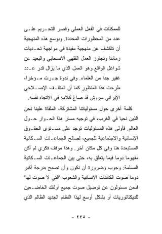 ‫ﻟﻠﻤﻤﻜﻨﺎﺕ ﻓﻲ ﺍﻟﻔﻌل ﺍﻟﻌﻤﻠﻲ ﻭﻗﺼﺭ ﺍﻟﺘﺤـﺭﻴﻡ ﻋﻠـﻰ‬
‫ﻋﺩﺩ ﻤﻥ ﺍﻟﻤﺤﻅﻭﺭﺍﺕ ﺍﻟﻤﺤﺩﺩﺓ. ﻭﺒﻭﺴﻊ ﻫﺫﻩ ﺍﻟﻤﻨﻬﺠﻴﺔ‬
‫ﺃﻥ ﺘﺘﻜﺸﻑ ﻋﻥ ﻤﻨﻬﺠﻴﺔ ﻤﻔﻴﺩﺓ ﻓﻲ ﻤﻭﺍﺠﻬﺔ ﺘﺤـﺩﻴﺎﺕ‬
‫ﺯﻤﺎﻨﻨﺎ ﻭﺘﺠﺎﻭﺯ ﺍﻟﻌﻤل ﺍﻟﻔﻘﻬﻲ ﺍﻻﻨﺴﺤﺎﺒﻲ ﻭﺍﻟﺒﻌﻴﺩ ﻋﻥ‬
‫ﺸﻭﺍﻏل ﺍﻟﻭﺍﻗﻊ ﻭﻫﻭ ﺍﻟﻌﻤل ﺍﻟﺫﻱ ﻤﺎ ﻴﺯﺍل ﻗﺩﺭ ﻋـﺩﺩ‬
‫ﻏﻔﻴﺭ ﺠ ‪‬ﺍ ﻤﻥ ﺍﻟﻌﻠﻤﺎﺀ. ﻭﻓﻲ ﻨﺩﻭﺓ ﺠـﺭﺕ ﻤـﺅﺨ ‪‬ﺍ،‬
  ‫ﺭ‬                                 ‫ﺩ‬
‫ﻁﺭﺤﺕ ﻫﺫﺍ ﺍﻟﻤﻨﻅﻭﺭ ﻜﻤﺎ ﺃﻥ ﺍﻟﻤﺜﻘـﻑ ﺍﻹﺼـﻼﺤﻲ‬
 ‫ﺍﻹﻴﺭﺍﻨﻲ ‪‬ﺭﻭﺵ ﻗﺩ ﺼﺎﻍ ﻜﻼﻤﻪ ﻓﻲ ﺍﻻﺘﺠﺎﻩ ﻨﻔﺴﻪ.‬
                                ‫ﺴ‬
‫ﻜﻠﻤﺔ ﺃﺨﺭﻯ ﺤﻭل ﻤﺴﺌﻭﻟﻴﺎﺘﻨﺎ ﺍﻟﻤﺸﺘﺭﻜﺔ، ﺍﻟﻤﻠﻘﺎﺓ ﻋﻠﻴﻨﺎ ﻨﺤﻥ‬
‫ﺍﻟﺫﻴﻥ ﻨﺤﻴﺎ ﻓﻲ ﺍﻟﻐﺭﺏ، ﻓﻲ ﺘﻭﺠﻴﻪ ﻤﺴﺎﺭ ﻫﺫﺍ ﺍﻟﺤـﻭﺍﺭ ﺤـﻭل‬
‫ﺍﻟﻌﺎﻟﻡ. ﻓﺄﻭﻟﻰ ﻫﺫﻩ ﺍﻟﻤﺴﺌﻭﻟﻴﺎﺕ ﺘﻭﺠﺩ ﻋﻠﻰ ﻤﺴـﺘﻭﻯ ﺍﻟﺤﻘـﻭﻕ‬
‫ﺍﻹﻨﺴﺎﻨﻴﺔ ﻭﺍﻻﺠﺘﻤﺎﻋﻴﺔ ﻟﻠﺠﻤﻴﻊ، ﻟﺼﺎﻟﺢ ﺍﻟﺠﻤﺎﻋـﺎﺕ ﺍﻟﺴـﻜﺎﻨﻴﺔ‬
‫ﺍﻟﻤﺴﺘﺒﻌﺩﺓ ﻫﻨﺎ ﻭﻓﻲ ﻜل ﻤﻜﺎﻥ ﺁﺨﺭ. ﻭﻫﺫﺍ ﻤﻭﻗﻑ ﻓﻜﺭﻱ ﻟﻡ ﺃﻜﻥ‬
‫ﻤﻔﻬﻭ ‪‬ﺎ ﺩﻭ ‪‬ﺎ ﻓﻴﻤﺎ ﻴﺘﻌﻠﻕ ﺒﻪ، ﺤﺘﻰ ﺒﻴﻥ ﺍﻟﺠﻤﺎﻋـﺎﺕ ﺍﻟﺴـﻜﺎﻨﻴﺔ‬
                                            ‫ﻤ ﻤ‬
‫ﺍﻟﻤﺴﻠﻤﺔ: ﻭﺠﻭﺏ ﻭﻀﺭﻭﺭﺓ ﺃﻥ ﻨﻜﻭﻥ ﻭﺃﻥ ﻨﺼﺒﺢ ﺒﺩﺭﺠﺔ ﺃﻜﺒﺭ‬
‫ﺩﻭ ‪‬ﺎ ﺼﻭﺕ ﺍﻟﻜﺎﺌﻨﺎﺕ ﺍﻹﻨﺴﺎﻨﻴﺔ ﻭﺍﻟﺸﻌﻭﺏ "ﺍﻟﺘﻲ ﻻ ﺼﻭﺕ ﻟﻬﺎ"‬
                                                ‫ﻤ‬
‫ﻓﻨﺤﻥ ﻤﺴﺌﻭﻟﻭﻥ ﻋﻥ ﺘﻭﺼﻴل ﺼﻭﺕ ﺠﻤﻴﻊ ﺃﻭﻟﺌﻙ ﺍﻟﺨﺎﻀـﻌﻴﻥ‬
‫ﻟﻠﺩﻴﻜﺘﺎﺘﻭﺭﻴﺎﺕ ﺃﻭ ﺒﺸﻜل ﺃﻭﺴﻊ ﻟﻬﺫﺍ ﺍﻟﻨﻅﺎﻡ ﺍﻟﺠﺩﻴﺩ ﺍﻟﻅﺎﻟﻡ ﺍﻟﺫﻱ‬


                       ‫- ٥٤٤ -‬
 