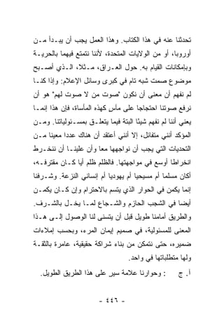 ‫ﺘﺤﺩﺜﻨﺎ ﻋﻨﻪ ﻓﻲ ﻫﺫﺍ ﺍﻟﻜﺘﺎﺏ. ﻭﻫﺫﺍ ﺍﻟﻌﻤل ﻴﺠﺏ ﺃﻥ ﻴﺒـﺩﺃ ﻤـﻥ‬
‫ﺃﻭﺭﻭﺒﺎ، ﺃﻭ ﻤﻥ ﺍﻟﻭﻻﻴﺎﺕ ﺍﻟﻤﺘﺤﺩﺓ، ﻷﻨﻨﺎ ﻨﺘﻤﺘﻊ ﻓﻴﻬﻤﺎ ﺒﺎﻟﺤﺭﻴـﺔ‬
‫ﻭﺒﺈﻤﻜﺎﻨﺎﺕ ﺍﻟﻘﻴﺎﻡ ﺒﻪ. ﺤﻭل ﺍﻟﻌـﺭﺍﻕ، ﻤـﺜ ﹰ، ﺍﻟـﺫﻱ ﺃﺼـﺒﺢ‬
             ‫ﻼ‬
‫ﻤﻭﻀﻭﻉ ﺼﻤﺕ ﺸﺒﻪ ﺘﺎﻡ ﻓﻲ ﻜﺒﺭﻯ ﻭﺴﺎﺌل ﺍﻹﻋﻼﻡ: ﻭﺇﺫﺍ ﻜﻨـﺎ‬
‫ﻟﻡ ﻨﻔﻬﻡ ﺃﻥ ﻤﻌﻨﻰ ﺃﻥ ﻨﻜﻭﻥ "ﺼﻭﺕ ﻤﻥ ﻻ ﺼﻭﺕ ﻟﻬﻡ" ﻫﻭ ﺃﻥ‬
‫ﻨﺭﻓﻊ ﺼﻭﺘﻨﺎ ﺍﺤﺘﺠﺎ ‪‬ﺎ ﻋﻠﻰ ﻤﺂﺱ ﻜﻬﺫﻩ ﺍﻟﻤﺄﺴﺎﺓ، ﻓﺈﻥ ﻫﺫﺍ ﺇﻨﻤـﺎ‬
                            ‫ٍ‬        ‫ﺠ‬
‫ﻴﻌﻨﻲ ﺃﻨﻨﺎ ﻟﻡ ﻨﻔﻬﻡ ﺸﻴ ًﺎ ﺍﻟﺒﺘﺔ ﻓﻴﻤﺎ ﻴﺘﻌﻠـﻕ ﺒﻤﺴـﺌﻭﻟﻴﺎﺘﻨﺎ. ﻭﻤـﻥ‬
                                      ‫ﺌ‬
‫ﺍﻟﻤﺅﻜﺩ ﺃﻨﻨﻲ ﻤﺘﻔﺎﺌل، ﺇﻻ ﺃﻨﻨﻲ ﺃﻋﺘﻘﺩ ﺃﻥ ﻫﻨﺎﻙ ﻋﺩ ‪‬ﺍ ﻤﻌﻴ ﹰﺎ ﻤـﻥ‬
     ‫ﻨ‬      ‫ﺩ‬                       ‫ﹼ‬
‫ﺍﻟﺘﺤﺩﻴﺎﺕ ﺍﻟﺘﻲ ﻴﺠﺏ ﺃﻥ ﻨﻭﺍﺠﻬﻬﺎ ﻤ ‪‬ﺎ ﻭﺃﻥ ﻋﻠﻴﻨـﺎ ﺃﻥ ﻨﻨﺨـﺭﻁ‬
                      ‫ﻌ‬
‫ﺍﻨﺨﺭﺍ ﹰﺎ ﺃﻭﺴﻊ ﻓﻲ ﻤﻭﺍﺠﻬﺘﻬﺎ. ﻓﺎﻟﻅﻠﻡ ﻅﻠﻡ ﺃ ‪‬ﺎ ﻜـﺎﻥ ﻤﻘﺘﺭﻓـﻪ،‬
               ‫ﻴ‬                                 ‫ﻁ‬
‫ﺃﻜﺎﻥ ﻤﺴﻠ ‪‬ﺎ ﺃﻡ ﻤﺴﻴﺤ ‪‬ﺎ ﺃﻡ ﻴﻬﻭﺩ ‪‬ﺎ ﺃﻡ ﺇﻨﺴﺎﻨﻲ ﺍﻟﻨﺯﻋﺔ. ﻭﺸـﺭﻓﻨﺎ‬
                           ‫ﻴ‬          ‫ﻴ‬          ‫ﻤ‬
‫ﺇﻨﻤﺎ ﻴﻜﻤﻥ ﻓﻲ ﺍﻟﺤﻭﺍﺭ ﺍﻟﺫﻱ ﻴﺘﺴﻡ ﺒﺎﻻﺤﺘﺭﺍﻡ ﻭﺇﻥ ﻜـﺎﻥ ﻴﻜﻤـﻥ‬
‫ﺃﻴ ‪‬ﺎ ﻓﻲ ﺍﻟﺸﺠﺏ ﺍﻟﺤﺎﺯﻡ ﻭﺍﻟﺸـﺠﺎﻉ ﻟﻤـﺎ ﻴﺨـل ﺒﺎﻟﺸـﺭﻑ.‬
                                             ‫ﻀ‬
‫ﻭﺍﻟﻁﺭﻴﻕ ﺃﻤﺎﻤﻨﺎ ﻁﻭﻴل ﻗﺒل ﺃﻥ ﻴﺘﺴﻨﻰ ﻟﻨﺎ ﺍﻟﻭﺼﻭل ﺇﻟـﻰ ﻫـﺫﺍ‬
‫ﺍﻟﻤﻌﻨﻰ ﻟﻠﻤﺴﺌﻭﻟﻴﺔ، ﻓﻲ ﺼﻤﻴﻡ ﺇﻴﻤﺎﻥ ﺍﻟﻤﺭﺀ، ﻭﺒﺤﺴﺏ ﺇﻤﻼﺀﺍﺕ‬
‫ﻀﻤﻴﺭﻩ، ﺤﺘﻰ ﻨﺘﻤﻜﻥ ﻤﻥ ﺒﻨﺎﺀ ﺸﺭﺍﻜﺔ ﺤﻘﻴﻘﻴﺔ، ﻋﺎﻤﺭﺓ ﺒﺎﻟﺜﻘـﺔ‬
                                    ‫ﻭﻟﻬﺎ ﻤﺘﻁﻠﺒﺎﺘﻬﺎ ﻓﻲ ﻭﺍﺤﺩ.‬
  ‫: ﻭﺤﻭﺍﺭﻨﺎ ﻋﻼﻤﺔ ﺴﻴﺭ ﻋﻠﻰ ﻫﺫﺍ ﺍﻟﻁﺭﻴﻕ ﺍﻟﻁﻭﻴل.‬
                         ‫ﹸ ٍ‬                           ‫ﺁ. ﺝ‬


                        ‫- ٦٤٤ -‬
 