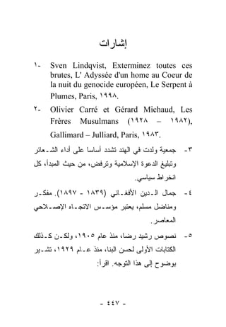 ‫ﺇﺸﺎﺭﺍﺕ‬
‫-١‬   ‫‪Sven Lindqvist, Exterminez toutes ces‬‬
     ‫‪brutes, L' Adyssée d'un home au Coeur de‬‬
     ‫‪la nuit du genocide européen, Le Serpent à‬‬
     ‫.٨٩٩١ ,‪Plumes, Paris‬‬
‫-٢‬   ‫‪Olivier Carré et Gérard Michaud, Les‬‬
     ‫,)٢٨٩١ – ٨٢٩١( ‪Frères Musulmans‬‬
     ‫.٣٨٩١ ,‪Gallimard – Julliard, Paris‬‬
‫٣- ﺠﻤﻌﻴﺔ ﻭﻟﺩﺕ ﻓﻲ ﺍﻟﻬﻨﺩ ﺘﺸﺩﺩ ﺃﺴﺎ ‪‬ﺎ ﻋﻠﻰ ﺃﺩﺍﺀ ﺍﻟﺸـﻌﺎﺌﺭ‬
                   ‫ﺴ‬
‫ﻭﺘﺒﻠﻴﻎ ﺍﻟﺩﻋﻭﺓ ﺍﻹﺴﻼﻤﻴﺔ ﻭﺘﺭﻓﺽ، ﻤﻥ ﺤﻴﺙ ﺍﻟﻤﺒﺩﺃ، ﻜل‬
                                  ‫ﺍﻨﺨﺭﺍﻁ ﺴﻴﺎﺴﻲ.‬
‫٤- ﺠﻤﺎل ﺍﻟـﺩﻴﻥ ﺍﻷﻓﻐـﺎﻨﻲ )٩٣٨١ - ٧٩٨١(. ﻤﻔﻜـﺭ‬
‫ﻭﻤﻨﺎﻀل ﻤﺴﻠﻡ، ﻴﻌﺘﺒﺭ ﻤﺅﺴـﺱ ﺍﻻﺘﺠـﺎﻩ ﺍﻹﺼـﻼﺤﻲ‬
                                       ‫ﺍﻟﻤﻌﺎﺼﺭ.‬
‫٥- ﻨﺼﻭﺹ ﺭﺸﻴﺩ ﺭﻀﺎ، ﻤﻨﺫ ﻋﺎﻡ ٥٠٩١، ﻭﻟﻜـﻥ ﻜـﺫﻟﻙ‬
‫ﺍﻟﻜﺘﺎﺒﺎﺕ ﺍﻷﻭﻟﻰ ﻟﺤﺴﻥ ﺍﻟﺒ ﹼﺎ، ﻤﻨﺫ ﻋـﺎﻡ ٩٢٩١، ﺘﺸـﻴﺭ‬
                       ‫ﻨ‬
                     ‫ﺒﻭﻀﻭﺡ ﺇﻟﻰ ﻫﺫﺍ ﺍﻟﺘﻭﺠﻪ. ﺍﻗﺭﺃ:‬



                      ‫- ٧٤٤ -‬
 