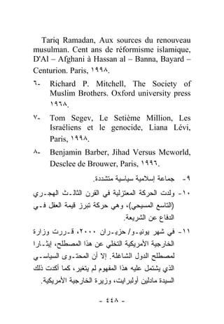 ‫‪Tariq Ramadan, Aux sources du renouveau‬‬
‫,‪musulman. Cent ans de réformisme islamique‬‬
‫– ‪D'Al – Afghani à Hassan al – Banna, Bayard‬‬
‫.٨٩٩١ ,‪Centurion. Paris‬‬
‫-٦‬   ‫‪Richard P. Mitchell, The Society of‬‬
     ‫‪Muslim Brothers. Oxford university press‬‬
     ‫.٨٦٩١‬
‫-٧‬   ‫‪Tom Segev, Le Setième Million, Les‬‬
     ‫,‪Israéliens et le genocide, Liana Lévi‬‬
     ‫.٨٩٩١ ,‪Paris‬‬
‫-٨‬   ‫,‪Benjamin Barber, Jihad Versus Mcworld‬‬
     ‫.٦٩٩١ ,‪Desclee de Brouwer, Paris‬‬
                     ‫٩- ﺠﻤﺎﻋﺔ ﺇﺴﻼﻤﻴﺔ ﺴﻴﺎﺴﻴﺔ ﻤﺘﺸﺩﺩﺓ.‬
‫٠١- ﻭﻟﺩﺕ ﺍﻟﺤﺭﻜﺔ ﺍﻟﻤﻌﺘﺯﻟﻴﺔ ﻓﻲ ﺍﻟﻘﺭﻥ ﺍﻟﺜﺎﻟـﺙ ﺍﻟﻬﺠـﺭﻱ‬
‫)ﺍﻟﺘﺎﺴﻊ ﺍﻟﻤﺴﻴﺤﻲ(، ﻭﻫﻲ ﺤﺭﻜﺔ ﺘﺒﺭﺯ ﻗﻴﻤﺔ ﺍﻟﻌﻘل ﻓـﻲ‬
                             ‫ﺍﻟﺩﻓﺎﻉ ﻋﻥ ﺍﻟﺸﺭﻴﻌﺔ.‬
‫١١- ﻓﻲ ﺸﻬﺭ ﻴﻭﻨﻴـﻭ/ ﺤﺯﻴـﺭﺍﻥ ٠٠٠٢، ﻗـﺭﺭﺕ ﻭﺯﺍﺭﺓ‬
‫ﺍﻟﺨﺎﺭﺠﻴﺔ ﺍﻷﻤﺭﻴﻜﻴﺔ ﺍﻟﺘﺨﻠﻲ ﻋﻥ ﻫﺫﺍ ﺍﻟﻤﺼﻁﻠﺢ، ﺇﻴﺜـﺎ ‪‬ﺍ‬
 ‫ﺭ‬
‫ﻟﻤﺼﻁﻠﺢ ﺍﻟﺩﻭل ﺍﻟﺸﺎﻏﻠﺔ. ﺇﻻ ﺃﻥ ﺍﻟﻤﺤﺘـﻭﻯ ﺍﻟﺴﻴﺎﺴـﻲ‬
                       ‫ﹼ‬
‫ﺍﻟﺫﻱ ﻴﺸﺘﻤل ﻋﻠﻴﻪ ﻫﺫﺍ ﺍﻟﻤﻔﻬﻭﻡ ﻟﻡ ﻴﺘﻐﻴﺭ، ﻜﻤﺎ ﺃﻜﺩﺕ ﺫﻟﻙ‬
  ‫ﺍﻟﺴﻴﺩﺓ ﻤﺎﺩﻟﻴﻥ ﺃﻭﻟﺒﺭﺍﻴﺕ، ﻭﺯﻴﺭﺓ ﺍﻟﺨﺎﺭﺠﻴﺔ ﺍﻷﻤﺭﻴﻜﻴﺔ.‬

                       ‫- ٨٤٤ -‬
 