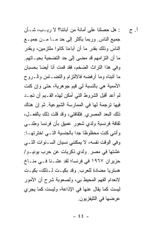 ‫: ﻫل ﺤﺼﻠﻨﺎ ﻋﻠﻰ ﺃﻤﺎﻨﺔ ﻤﻥ ﺁﺒﺎﺌﻨﺎ؟ ﻻ ﺭﻴـﺏ، ﺸـﺄﻥ‬        ‫ﺁ. ﺝ‬
‫ﺠﻤﻴﻊ ﺍﻟﻨﺎﺱ. ﻭﺭﺒﻤﺎ ﺒﺄﻜﺜﺭ ﺇﻟﻰ ﺤﺩ ﻤـﺎ ﻤـﻥ ﺠﻤﻴـﻊ‬
‫ﺍﻟﻨﺎﺱ ﻭﺫﻟﻙ ﺒﻘﺩﺭ ﻤﺎ ﺃﻥ ﺁﺒﺎﺀﻨﺎ ﻜﺎﻨﻭﺍ ﻤﻠﺘﺯﻤﻴﻥ، ﻭﺒﻘﺩﺭ‬
‫ﻤﺎ ﺃﻥ ﺍﻟﺘﺯﺍﻤﻬﻡ ﻗﺩ ﻤﻀﻰ ﺇﻟﻰ ﺤﺩ ﺍﻟﺘﻀﺤﻴﺔ ﺒﺤﻴـﺎﺘﻬﻡ.‬
‫ﻭﻓﻲ ﻫﺫﺍ ﺍﻟﺘﺭﺍﺙ ﺍﻟﻀﺨﻡ، ﻓﻘﺩ ﻗﻤﺕ ﺃﻨﺎ ﺃﻴ ‪‬ﺎ ﺒﺤﺴﺒﺎﻥ‬
        ‫ﻀ‬
‫ﻤﺎ ﺃﺘﺒﻨﺎﻩ ﻭﻤﺎ ﺃﺭﻓﻀﻪ ﻓﺎﻻﻟﺘﺯﺍﻡ ﻭﺍﻟﺘﻀـﺎﻤﻥ ﻭﺍﻟـﺭﻭﺡ‬
‫ﺍﻷﻤﻤﻴﺔ ﻫﻲ ﺒﺎﻟﻨﺴﺒﺔ ﻟﻲ ﻗﻴﻡ ﺠﻭﻫﺭﻴﺔ، ﺤﺘﻰ ﻭﺇﻥ ﻜﻨﺕ‬
‫ﹸ‬
‫ﻟﻡ ﺃﻋﺩ ﺃﻗﺒل ﺍﻟﺸﺭﻭﻁ ﺍﻟﺘﻲ ﺃﻤﻜﻥ ﻟﻬﺫﻩ ﺍﻟﻘـﻴﻡ ﺃﻥ ﺘﺠـﺩ‬
‫ﻓﻴﻬﺎ ﺘﺭﺠﻤﺔ ﻟﻬﺎ ﻓﻲ ﺍﻟﻤﻤﺎﺭﺴﺔ ﺍﻟﺸﻴﻭﻋﻴﺔ. ﺜﻡ ﺇﻥ ﻫﻨﺎﻙ‬
‫ﺫﻟﻙ ﺍﻟﺒﻌﺩ ﺍﻟﻤﺼﺭﻱ. ﻓﺜﻘﺎﻓﺘﻲ، ﻭﻗﺩ ﻗﻠﺕ ﺫﻟﻙ ﺒﺎﻟﻔﻌـل،‬
‫ﺜﻘﺎﻓﺔ ﻓﺭﻨﺴﻴﺔ ﻭﻟﺩﻱ ﺸﻌﻭﺭ ﻋﻤﻴﻕ ﺒﺄﻥ ﻓﺭﻨﺴﺎ ﻭﻁﻨـﻲ‬
                          ‫‪‬‬
‫ﻭﺃﻨﻨﻲ ﻜﻨﺕ ﻤﺤﻅﻭ ﹰﺎ ﺠ ‪‬ﺍ ﺒﺎﻟﺠﻨﺴﻴﺔ ﺍﻟﺘـﻲ ﺍﺨﺘﺭﺘﻬـﺎ:‬
                          ‫ﻅ ﺩ‬
‫ﻭﻓﻲ ﺍﻟﻭﻗﺕ ﻨﻔﺴﻪ، ﻻ ﻴﻤﻜﻨﻨﻲ ﻨﺴﻴﺎﻥ ﺍﻟﺴـﻨﻭﺍﺕ ﺍﻟﺘـﻲ‬
‫ﻋﺸﺘﻬﺎ ﻓﻲ ﻤﺼﺭ. ﻭﻟﺩﻱ ﺫﻜﺭﻴﺎﺕ ﻋﻥ ﺤﺭﺏ ﻴﻭﻨﻴـﻭ/‬
                      ‫‪‬‬
‫ﺤﺯﻴﺭﺍﻥ ٧٦٩١ ﻓﻲ ﻓﺭﻨﺴﺎ؛ ﻟﻘﺩ ﻋﺸـﻨﺎ ﻓـﻲ ﻤﻨـﺎﺥ‬
‫ﻫﺴﺘﺭﻴﺎ ﻤﻀﺎﺩﺓ ﻟﻠﻌﺭﺏ. ﻭﻗﺩ ﺒﻜﻴـﺕ ﻟـﺫﻟﻙ، ﺒﻜﻴـﺕ‬
             ‫ﹸ‬
‫ﻻﻨﻌﺩﺍﻡ ﺍﻟﻔﻬﻡ ﺍﻟﻤﺤﻴﻁ ﺒﻲ، ﻭﻟﺼﻌﻭﺒﺔ ﺸﺭﺡ ﺃﻥ ﺍﻷﻤﻭﺭ‬
‫ﻟﻴﺴﺕ ﻜﻤﺎ ﻴﻘﺎل ﻋﻨﻬﺎ ﻓﻲ ﺍﻹﺫﺍﻋﺔ، ﻭﻟﻴﺴﺕ ﻜﻤﺎ ﻴﺠﺭﻱ‬
                           ‫ﻋﺭﻀﻬﺎ ﻓﻲ ﺍﻟﺘﻠﻴﻔﺯﻴﻭﻥ.‬

                        ‫- ٤٤ -‬
 