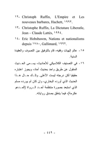 ‫‪١٢- Christoph Ruffin, L'Empire et‬‬                     ‫‪Les‬‬
    ‫.٢٩٩١ ,‪nouveaux barbares, Hachett‬‬
‫,‪١٣- Christophe Ruffin, La Dictature Liberatle‬‬
    ‫.٤٩٩١ ,‪Jean – Claude Lattès‬‬
‫‪١٤- Eric Hobsbawm, Nations et nationalisms‬‬
    ‫.٢٩٩١ ,‪depuis ١٧٨٠, Gallimard‬‬
‫٥١- ﻋﺎﻟﻡ ﺇﻟﻬﻴﺎﺕ ﻭﻓﻘﻴﻪ، ﻗﺎﻡ ﺒﺎﻟﺘﻭﻓﻴﻕ ﺒﻴﻥ ﺍﻟﺘﺼﻭﻑ ﻭﺍﻟﻌﻘﻴﺩﺓ‬
                                           ‫ﺍﻟﺴ ﹼﻴﺔ.‬
                                              ‫‪‬ﻨ‬
‫٦١- ﻓﻲ ﺍﻟﺘﺼﻨﻴﻑ ﺍﻟﻜﻼﺴﻴﻜﻲ ﻟﻸﺤﺎﺩﻴﺙ، ﻴﺴـﻤﻰ ﺍﻟﺤـﺩﻴﺙ‬
‫ﺍﻟﻤﻨﻘﻭل ﻋﻥ ﻁﺭﻴﻕ ﻭﺍﺤﺩ ﺒﺤﺩﻴﺙ ﺁﺤﺎﺩ، ﻭﻴﺠﻭﺯ ﺍﻋﺘﺒﺎﺭﻩ‬
‫ﺤﻘﻴﻘ ‪‬ﺎ ﻟﻜﻥ ﺩﺭﺠﺘﻪ ﻟﻴﺴﺕ ﺍﻷﻋﻠﻰ. ﻭﺘﻠـﻙ ﺤـﺎل ﻫـﺫﺍ‬
                                       ‫ﻴ‬
‫ﺍﻟﺤﺩﻴﺙ ﺍﻟﺫﻱ ﺃﻭﺭﺩﻩ ﺍﻟﺒﺨﺎﺭﻱ، ﻭﺇﻥ ﻜﺎﻥ ﻟﻡ ﻴﻭﺭﺩﻩ ﻤﺴﻠﻡ‬
‫ﺍﻟﺫﻱ ﺍﺴﺘﺒﻌﺩ ﺒﺼﻭﺭﺓ ﻤﻨﺘﻅﻤﺔ ﺃﺤـﺩ ﺍﻟـﺭﻭﺍﺓ )ﺍﻟﻤـﺩﻋﻭ‬
                ‫ﻋﻜﺭﻤﺔ(، ﻓﻴﻤﺎ ﻴﺘﻌﻠﻕ ﺒﺼﺩﻕ ﺭﻭﺍﻴﺎﺘﻪ.‬




                      ‫- ٩٤٤ -‬
 