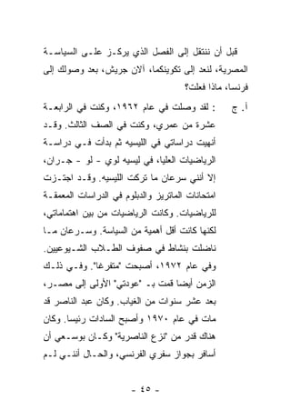 ‫ﻗﺒل ﺃﻥ ﻨﻨﺘﻘل ﺇﻟﻰ ﺍﻟﻔﺼل ﺍﻟﺫﻱ ﻴﺭﻜـﺯ ﻋﻠـﻰ ﺍﻟﺴﻴﺎﺴـﺔ‬
‫ﺍﻟﻤﺼﺭﻴﺔ، ﻟﻨﻌﺩ ﺇﻟﻰ ﺘﻜﻭﻴﻨﻜﻤﺎ، ﺁﻻﻥ ﺠﺭﻴ‪‬ﺵ، ﺒﻌﺩ ﻭﺼﻭﻟﻙ ﺇﻟﻰ‬
                                      ‫ﻓﺭﻨﺴﺎ، ﻤﺎﺫﺍ ﻓﻌﻠﺕ؟‬
‫: ﻟﻘﺩ ﻭﺼﻠﺕ ﻓﻲ ﻋﺎﻡ ٢٦٩١، ﻭﻜﻨﺕ ﻓﻲ ﺍﻟﺭﺍﺒﻌـﺔ‬
                              ‫ﹸ‬                   ‫ﺁ. ﺝ‬
‫ﻋﺸﺭﺓ ﻤﻥ ﻋﻤﺭﻱ، ﻭﻜﻨﺕ ﻓﻲ ﺍﻟﺼﻑ ﺍﻟﺜﺎﻟﺙ. ﻭﻗـﺩ‬
‫ﺃﻨﻬﻴﺕ ﺩﺭﺍﺴﺎﺘﻲ ﻓﻲ ﺍﻟﻠﻴﺴﻴﻪ ﺜﻡ ﺒﺩﺃﺕ ﻓـﻲ ﺩﺭﺍﺴـﺔ‬
           ‫ﹸ‬                          ‫ﹸ‬
‫ﺍﻟﺭﻴﺎﻀﻴﺎﺕ ﺍﻟﻌﻠﻴﺎ، ﻓﻲ ﻟﻴﺴﻴﻪ ﻟﻭﻱ - ﻟﻭ - ﺠـﺭﺍﻥ،‬
‫ﺇﻻ ﺃﻨﻨﻲ ﺴﺭﻋﺎﻥ ﻤﺎ ﺘﺭﻜﺕ ﺍﻟﻠﻴﺴﻴﻪ. ﻭﻗـﺩ ﺍﺠﺘـﺯﺕ‬
‫ﹸ‬                                       ‫ﹼ‬
‫ﺍﻤﺘﺤﺎﻨﺎﺕ ﺍﻟﻤﺎﺘﺭﻴﺯ ﻭﺍﻟﺩﺒﻠﻭﻡ ﻓﻲ ﺍﻟﺩﺭﺍﺴﺎﺕ ﺍﻟﻤﻌﻤﻘـﺔ‬
‫ﻟﻠﺭﻴﺎﻀﻴﺎﺕ. ﻭﻜﺎﻨﺕ ﺍﻟﺭﻴﺎﻀﻴﺎﺕ ﻤﻥ ﺒﻴﻥ ﺍﻫﺘﻤﺎﻤﺎﺘﻲ،‬
‫ﻟﻜﻨﻬﺎ ﻜﺎﻨﺕ ﺃﻗل ﺃﻫﻤﻴﺔ ﻤﻥ ﺍﻟﺴﻴﺎﺴﺔ. ﻭﺴـﺭﻋﺎﻥ ﻤـﺎ‬
‫ﻨﺎﻀﻠﺕ ﺒﻨﺸﺎﻁ ﻓﻲ ﺼﻔﻭﻑ ﺍﻟﻁـﻼﺏ ﺍﻟﺸـﻴﻭﻋﻴﻴﻥ.‬
                                 ‫ﹸ‬
‫ﻭﻓﻲ ﻋﺎﻡ ٢٧٩١، ﺃﺼﺒﺤﺕ "ﻤﺘﻔﺭ ﹰﺎ". ﻭﻓـﻲ ﺫﻟـﻙ‬
             ‫ﻏ‬
‫ﺍﻟﺯﻤﻥ ﺃﻴ ‪‬ﺎ ﻗﻤﺕ ﺒـ "ﻋﻭﺩﺘﻲ" ﺍﻷﻭﻟﻰ ﺇﻟﻰ ﻤﺼـﺭ،‬
                                ‫ﻀ‬
‫ﺒﻌﺩ ﻋﺸﺭ ﺴﻨﻭﺍﺕ ﻤﻥ ﺍﻟﻐﻴﺎﺏ. ﻭﻜﺎﻥ ﻋﺒﺩ ﺍﻟﻨﺎﺼﺭ ﻗﺩ‬
‫ﻤﺎﺕ ﻓﻲ ﻋﺎﻡ ٠٧٩١ ﻭﺃﺼﺒﺢ ﺍﻟﺴﺎﺩﺍﺕ ﺭﺌﻴ ‪‬ﺎ. ﻭﻜﺎﻥ‬
       ‫ﺴ‬
‫ﻫﻨﺎﻙ ﻗﺩﺭ ﻤﻥ "ﻨﺯﻉ ﺍﻟﻨﺎﺼﺭﻴﺔ" ﻭﻜـﺎﻥ ﺒﻭﺴـﻌﻲ ﺃﻥ‬
‫ﺃﺴﺎﻓﺭ ﺒﺠﻭﺍﺯ ﺴﻔﺭﻱ ﺍﻟﻔﺭﻨﺴﻲ، ﻭﺍﻟﺤـﺎل ﺃﻨﻨـﻲ ﻟـﻡ‬


                       ‫- ٥٤ -‬
 