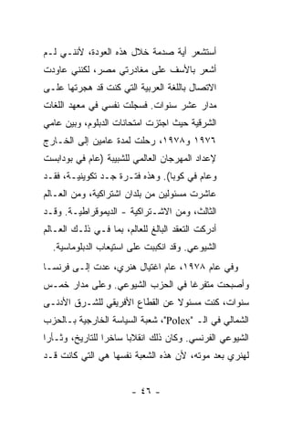 ‫ﺃﺴﺘﺸﻌﺭ ﺃﻴﺔ ﺼﺩﻤﺔ ﺨﻼل ﻫﺫﻩ ﺍﻟﻌﻭﺩﺓ، ﻷﻨﻨـﻲ ﻟـﻡ‬
‫ﺃﺸﻌﺭ ﺒﺎﻷﺴﻑ ﻋﻠﻰ ﻤﻐﺎﺩﺭﺘﻲ ﻤﺼﺭ، ﻟﻜﻨﻨﻲ ﻋﺎﻭﺩﺕ‬
‫ﺍﻻﺘﺼﺎل ﺒﺎﻟﻠﻐﺔ ﺍﻟﻌﺭﺒﻴﺔ ﺍﻟﺘﻲ ﻜﻨﺕ ﻗﺩ ﻫﺠﺭﺘﻬﺎ ﻋﻠـﻰ‬
‫ﻤﺩﺍﺭ ﻋﺸﺭ ﺴﻨﻭﺍﺕ. ﻓﺴﺠﻠﺕ ﻨﻔﺴﻲ ﻓﻲ ﻤﻌﻬﺩ ﺍﻟﻠﻐﺎﺕ‬
‫ﺍﻟﺸﺭﻗﻴﺔ ﺤﻴﺙ ﺍﺠﺘﺯﺕ ﺍﻤﺘﺤﺎﻨﺎﺕ ﺍﻟﺩﺒﻠﻭﻡ، ﻭﺒﻴﻥ ﻋﺎﻤﻲ‬
‫٦٧٩١ ﻭ٨٧٩١، ﺭﺤﻠﺕ ﻟﻤﺩﺓ ﻋﺎﻤﻴﻥ ﺇﻟﻰ ﺍﻟﺨـﺎﺭﺝ‬
                       ‫ﹸ‬
‫ﻹﻋﺩﺍﺩ ﺍﻟﻤﻬﺭﺠﺎﻥ ﺍﻟﻌﺎﻟﻤﻲ ﻟﻠﺸﺒﻴﺒﺔ )ﻋﺎﻡ ﻓﻲ ﺒﻭﺩﺍﺒﺴﺕ‬
‫ﻭﻋﺎﻡ ﻓﻲ ﻜﻭﺒﺎ(. ﻭﻫﺫﻩ ﻓﺘـﺭﺓ ﺠـﺩ ﺘﻜﻭﻴﻨﻴـﺔ، ﻓﻘـﺩ‬
‫ﻋﺎﺸﺭﺕ ﻤﺴﺌﻭﻟﻴﻥ ﻤﻥ ﺒﻠﺩﺍﻥ ﺍﺸﺘﺭﺍﻜﻴﺔ، ﻭﻤﻥ ﺍﻟﻌـﺎﻟﻡ‬
                                       ‫ﹸ‬
‫ﺍﻟﺜﺎﻟﺙ، ﻭﻤﻥ ﺍﻻﺸـﺘﺭﺍﻜﻴﺔ - ﺍﻟﺩﻴﻤﻭﻗﺭﺍﻁﻴـﺔ. ﻭﻗـﺩ‬
‫ﺃﺩﺭﻜﺕ ﺍﻟﺘﻌﻘﺩ ﺍﻟﺒﺎﻟﻎ ﻟﻠﻌﺎﻟﻡ، ﺒﻤﺎ ﻓـﻲ ﺫﻟـﻙ ﺍﻟﻌـﺎﻟﻡ‬
  ‫ﺍﻟﺸﻴﻭﻋﻲ. ﻭﻗﺩ ﺍﻨﻜﺒﺒﺕ ﻋﻠﻰ ﺍﺴﺘﻴﻌﺎﺏ ﺍﻟﺩﺒﻠﻭﻤﺎﺴﻴﺔ.‬
‫ﻭﻓﻲ ﻋﺎﻡ ٨٧٩١، ﻋﺎﻡ ﺍﻏﺘﻴﺎل ﻫﻨﺭﻱ، ﻋﺩﺕ ﺇﻟـﻰ ﻓﺭﻨﺴـﺎ‬
            ‫ﹸ‬
‫ﻭﺃﺼﺒﺤﺕ ﻤﺘﻔﺭ ﹰﺎ ﻓﻲ ﺍﻟﺤﺯﺏ ﺍﻟﺸﻴﻭﻋﻲ. ﻭﻋﻠﻰ ﻤﺩﺍﺭ ﺨﻤـﺱ‬
                                  ‫ﻏ‬
‫ﺴﻨﻭﺍﺕ، ﻜﻨﺕ ﻤﺴﺌﻭﻻ ﻋﻥ ﺍﻟﻘﻁﺎﻉ ﺍﻷﻓﺭﻴﻘﻲ ﻟﻠﺸـﺭﻕ ﺍﻷﺩﻨـﻰ‬
                                ‫ﹰ‬
‫ﺍﻟﺸﻤﺎﻟﻲ ﻓﻲ ﺍﻟـ "‪ ،"Polex‬ﺸﻌﺒﺔ ﺍﻟﺴﻴﺎﺴﺔ ﺍﻟﺨﺎﺭﺠﻴﺔ ﺒـﺎﻟﺤﺯﺏ‬
‫ﺍﻟﺸﻴﻭﻋﻲ ﺍﻟﻔﺭﻨﺴﻲ. ﻭﻜﺎﻥ ﺫﻟﻙ ﺍﻨﻘﻼ ‪‬ﺎ ﺴﺎﺨ ‪‬ﺍ ﻟﻠﺘﺎﺭﻴﺦ، ﻭﺜـﺄ ‪‬ﺍ‬
 ‫ﺭ‬                ‫ﺭ‬      ‫ﺒ‬
‫ﻟﻬﻨﺭﻱ ﺒﻌﺩ ﻤﻭﺘﻪ، ﻷﻥ ﻫﺫﻩ ﺍﻟﺸﻌﺒﺔ ﻨﻔﺴﻬﺎ ﻫﻲ ﺍﻟﺘﻲ ﻜﺎﻨﺕ ﻗـﺩ‬


                        ‫- ٦٤ -‬
 