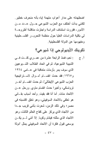 ‫ﺍﻀﻁﻬﺩﺘﹾﻪ ﻋﻠﻰ ﻤﺩﺍﺭ ﺃﻋﻭﺍﻡ، ﻤﺘﻬﻤﺔ ﺇﻴﺎﻩ ﺒﺄﻨﻪ ﻤﻨﺤﺭﻑ ﺨﻁﻴﺭ.‬
‫ﻟﻜﻨﻨﻲ ﺒﺩﺃﺕ ﺃﺨﺘﻠﻑ ﻤﻊ ﺍﻟﺤﺯﺏ ﺍﻟﺸﻴﻭﻋﻲ ﺤـﻭل ﻋـﺩﺩ ﻤـﻥ‬
‫ﺍﻷﻤﻭﺭ، ﻓﻘﺭﺭﺕ ﺍﺴﺘﺌﻨﺎﻑ ﺍﻟﺩﺭﺍﺴﺔ ﻭﺍﺠﺘﺯﺕ ﻤﻨﺎﻗﺸﺔ ﺃﻁﺭﻭﺤـﺔ‬
‫ﻟﻲ ﺒﻜﻠﻴﺔ ﺍﻟﺩﺭﺍﺴﺎﺕ ﺍﻟﻌﻠﻴﺎ ﺤﻭل ﻤﻨﻅﻤﺔ ﺍﻟﺘﺤﺭﻴـﺭ ﺍﻟﻔﻠﺴـﻁﻴﻨﻴﺔ‬
                           ‫ﻭﻤﻔﻬﻭﻤﻬﺎ ﻋﻥ ﺍﻟﺩﻭﻟﺔ ﺍﻟﻔﻠﺴﻁﻴﻨﻴﺔ.‬

                ‫ﺘﻜﻭﻴﻨﻙ ﺍﻷﻴﺩﻴﻭﻟﻭﺠﻲ ﺇ ﹰﺍ ﺸﻴﻭﻋﻲ؟‬
                        ‫ﺫ‬
‫: ﻨﻌﻡ، ﻓﻤﻨﺫ ﺍﻟﺭﺍﺒﻌﺔ ﻋﺸﺭﺓ ﻤﻥ ﻋﻤـﺭﻱ ﻜﻨـﺕ ﻓـﻲ‬          ‫ﺁ. ﺝ‬
‫ﺍﻟﺸﺒﻴﺒﺔ ﺍﻟﺸﻴﻭﻋﻴﺔ، ﺜﻡ ﻓﻲ ﺍﺘﺤﺎﺩ ﺍﻟﻁﻼﺏ ﺍﻟﺸـﻴﻭﻋﻴﻴﻥ‬
‫ﺍﻟﺫﻱ ﺴﻭﻑ ﻴﻤﺭ ﺒﺄﺯﻤﺎﺕ ﻤﺘﻌﺎﻗﺒﺔ ﻓﻲ ﻋـﺎﻤﻲ ٤٦٩١‬
‫ﻭ٥٦٩١: ﻓﻘﺩ ﺤﺩﺙ ﺍﻨﻘﺴـﺎﻡ "ﻤـﻭﺍل ﻻﺴـﺘﺭﺍﺘﻴﺠﻴﺔ‬
‫ﺍﻟﺤﺯﺏ ﺍﻟﺸﻴﻭﻋﻲ ﺍﻹﻴﻁﺎﻟﻲ"، ﺜﻡ ﺤﺩﺙ ﺍﻨﻘﺴـﺎﻡ ﺁﺨـﺭ‬
‫ﺘﺭﻭﺘﺴﻜﻲ، ﻭﺃﺨﻴ ‪‬ﺍ ﺤﺩﺙ ﺍﻨﻘﺴﺎﻡ ﻤﺎﻭﻱ. ﻭﺭﺤل ﻋـﻥ‬
                           ‫ﺭ‬
‫ﺍﻻﺘﺤﺎﺩ ﻤﺌﺎﺕ. ﺃﻤﺎ ﺃﻨﺎ ﻓﻘﺩ ﺒﻘﻴﺕ. ﻭﺃﺤﺩ ﺃﺴﺒﺎﺏ ﺒﻘـﺎﺌﻲ‬
‫ﻫﻭ ﺘﻌﻠﻘﻲ ﺒﺎﻻﺘﺤﺎﺩ ﺍﻟﺴﻭﻓﻴﻴﺘﻲ، ﻭﻫﻭ ﺘﻌﻠﻕ ﺍﻜﺘﺴﺒﺘﻪ ﻓﻲ‬
‫ﻤﺼﺭ؛ ﻭﻓﻲ ﺫﻟﻙ ﺍﻟﺯﻤﻥ، ﺸﻌﺭﺕ ﺒﺄﻨﻨﻲ ﻗﺭﻴﺏ ﺠـ ‪‬ﺍ‬
 ‫ﺩ‬               ‫ﹸ‬
‫ﻤﻥ ﺍﻻﺘﺠﺎﻩ ﺍﻟﺫﻱ ﻴﺭﻜﺯ ﻋﻠﻰ ﻜﻔﺎﺡ ﺍﻟﻌﺎﻟﻡ ﺍﻟﺜﺎﻟﺙ، ﻭﻫﻭ‬
‫ﺍﻻﺘﺠﺎﻩ ﺍﻟﺫﻱ ﻤﺜﻠﺘﻪ ﻓﻴﺘﻨﺎﻡ ﻭﻜﻭﺒﺎ. ﺇﻻ ﺃﻨﻨﻲ ﻟـﻡ ﻴﻜـﻥ‬
              ‫ﹼ‬
‫ﺒﻭﺴﻌﻲ ﻗﺒﻭل ﻓﻜﺭﺓ ﺃﻥ ﺍﻻﺘﺤﺎﺩ ﺍﻟﺴﻭﻓﻴﻴﺘﻲ ﻴﻤﺜل "ﺩﻭﻟﺔ‬

                        ‫- ٧٤ -‬
 