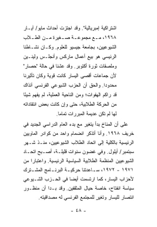 ‫ﺍﺸﺘﺭﺍﻜﻴﺔ ﺇﻤﺒﺭﻴﺎﻟﻴﺔ". ﻭﻗﺩ ﺍﺠﺘﺯﺕ ﺃﺤﺩﺍﺙ ﻤﺎﻴﻭ/ ﺁﻴـﺎﺭ‬
‫٨٦٩١، ﻤ ـﻊ ﻤﺠﻤﻭﻋ ـﺔ ﺼ ـﻐﻴﺭﺓ ﻤ ـﻥ ﺍﻟﻁ ـﻼﺏ‬
  ‫ـ‬      ‫ـ‬       ‫ـ‬    ‫ـ‬        ‫ـ‬
‫ﺍﻟﺸﻴﻭﻋﻴﻴﻥ، ﺒﺠﺎﻤﻌﺔ ﺠﻴﺴﻴﻭ ﻟﻠﻌﻠﻭﻡ. ﻭﻜـﺎﻥ ﻨﺸـﺎﻁﻨﺎ‬
‫ﺍﻟﺭﺌﻴﺴﻲ ﻫﻭ ﺒﻴﻊ ﺃﻋﻤﺎل ﻤﺎﺭﻜﺱ ﻭﺃﻨﺠﻠـﺱ ﻭﻟﻴﻨـﻴﻥ‬
‫ﻭﻤﻠﺼﻘﺎﺕ ﺜﻭﺭﺓ ﺃﻜﺘﻭﺒﺭ. ﻭﻗﺩ ﻋﺸﻨﺎ ﻓﻲ ﺤﺎﻟﺔ "ﺤﺼﺎﺭ"‬
‫ﻷﻥ ﺠﻤﺎﻋﺎﺕ ﺃﻗﺼﻰ ﺍﻟﻴﺴﺎﺭ ﻜﺎﻨﺕ ﻗﻭﻴﺔ ﻭﻜﺎﻥ ﺘﺄﺜﻴﺭﻨﺎ‬
‫ﻤﺤﺩﻭ ‪‬ﺍ. ﻭﺍﻟﺤﻕ ﺃﻥ ﺍﻟﺤﺯﺏ ﺍﻟﺸﻴﻭﻋﻲ ﺍﻟﻔﺭﻨﺴﻲ ﺁﻨﺫﺍﻙ‬
                                       ‫ﺩ‬
‫ﻗﺩ ﺭﺍﻜﻡ ﺍﻟﻬﻔﻭﺍﺕ؛ ﻭﻤﻥ ﺍﻟﻨﺎﺤﻴﺔ ﺍﻟﻌﻤﻠﻴﺔ، ﻟﻡ ﻴﻔﻬﻡ ﺸﻴ ًﺎ‬
 ‫ﺌ‬
‫ﻤﻥ ﺍﻟﺤﺭﻜﺔ ﺍﻟﻁﻼﺒﻴﺔ، ﺤﺘﻰ ﻭﺇﻥ ﻜﺎﻨﺕ ﺒﻌﺽ ﺍﻨﺘﻘﺎﺩﺍﺘﻪ‬
                  ‫ﻟﻬﺎ ﻟﻡ ﺘﻜﻥ ﻋﺩﻴﻤﺔ ﺍﻟﻤﺒﺭﺭﺍﺕ ﺘﻤﺎ ‪‬ﺎ.‬
                    ‫ﻤ‬
‫ﻋﻠﻰ ﺃﻥ ﺍﻟﻤﻨﺎﺥ ﺒﺩﺃ ﻴﺘﻐﻴﺭ ﻤﻊ ﺒﺩﺀ ﺍﻟﻌﺎﻡ ﺍﻟﺩﺭﺍﺴﻲ ﺍﻟﺠﺩﻴﺩ ﻓﻲ‬
‫ﺨﺭﻴﻑ ٨٦٩١. ﻭﺃﻨﺎ ﺃﺘﺫﻜﺭ ﺍﻨﻀﻤﺎﻡ ﻭﺍﺤﺩ ﻤﻥ ﻜﻭﺍﺩﺭ ﺍﻟﻤﺎﻭﻴﻴﻥ‬
‫ﺍﻟﺭﺌﻴﺴﻴﺔ ﺒﺎﻟﻜﻠﻴﺔ ﺇﻟﻰ ﺍﺘﺤﺎﺩ ﺍﻟﻁﻼﺏ ﺍﻟﺸﻴﻭﻋﻴﻴﻥ، ﻤﻨـﺫ ﺸـﻬﺭ‬
‫ﺴﺒﺘﻤﺒﺭ/ ﺃﻴﻠﻭل. ﻭﻓﻲ ﻏﻀﻭﻥ ﺴﻨﻭﺍﺕ ﻗﻠﻴﻠـﺔ، ﺃﺼـﺒﺢ ﺍﺘﺤـﺎﺩ‬
‫ﺍﻟﺸﻴﻭﻋﻴﻴﻥ ﺍﻟﻤﻨﻅﻤﺔ ﺍﻟﻁﻼﺒﻴﺔ ﺍﻟﺴﻴﺎﺴﻴﺔ ﺍﻟﺭﺌﻴﺴﻴﺔ. ﻭﺍﻋﺘﺒﺎ ‪‬ﺍ ﻤﻥ‬
    ‫ﺭ‬
‫١٧٩١ - ٢٧٩١، ﺴ ـﺎﻋﺩﺘﻨﺎ ﺤﺭﻜﻴ ـﺔ ﺍﻟﺒﺭﻨ ـﺎﻤﺞ ﺍﻟﻤﺸ ـﺘﺭﻙ‬
   ‫ـ‬         ‫ـ‬        ‫ـ‬            ‫ـ‬
‫ﻷﺤﺯﺍﺏ ﺍﻟﻴﺴﺎﺭ، ﻜﻤﺎ ﺍﺭﺘﺴﻤﺕ ﺃﻴ ‪‬ﺎ ﻓﻲ ﺍﻟﺤـﺯﺏ ﺍﻟﺸـﻴﻭﻋﻲ‬
                    ‫ﹾ ﻀ‬
‫ﺴﻴﺎﺴﺔ ﺍﻨﻔﺘﺎﺡ، ﺨﺎﺼﺔ ﺤﻴﺎل ﺍﻟﻤﺜﻘﻔﻴﻥ. ﻭﻗﺩ ﺒـﺩﺍ ﺃﻥ ﻤﻨﻅـﻭﺭ‬
        ‫ﺍﻨﺘﺼﺎﺭ ﻟﻠﻴﺴﺎﺭ ﻭﺘﻐﻴﺭ ﻟﻠﻤﺠﺘﻤﻊ ﺍﻟﻔﺭﻨﺴﻲ ﻟﻪ ﻤﺼﺩﺍﻗﻴﺘﻪ.‬
                                     ‫ٍ‬

                         ‫- ٨٤ -‬
 