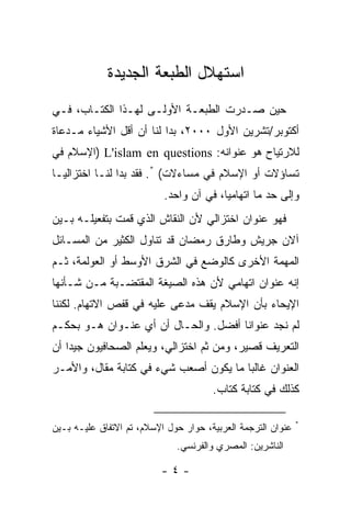 ‫ﺍﺴﺘﻬﻼل ﺍﻟﻁﺒﻌﺔ ﺍﻟﺠﺩﻴﺩﺓ‬
‫ﺤﻴﻥ ﺼـﺩﺭﺕ ﺍﻟﻁﺒﻌـﺔ ﺍﻷﻭﻟـﻰ ﻟﻬـﺫﺍ ﺍﻟﻜﺘـﺎﺏ، ﻓـﻲ‬
‫ﺃﻜﺘﻭﺒﺭ/ﺘﺸﺭﻴﻥ ﺍﻷﻭل ٠٠٠٢، ﺒﺩﺍ ﻟﻨﺎ ﺃﻥ ﺃﻗل ﺍﻷﺸﻴﺎﺀ ﻤـﺩﻋﺎﺓ‬
‫ﻟﻼﺭﺘﻴﺎﺡ ﻫﻭ ﻋﻨﻭﺍﻨﻪ: ‪) L'islam en questions‬ﺍﻹﺴﻼﻡ ﻓﻲ‬
‫ﺘﺴﺎﺅﻻﺕ ﺃﻭ ﺍﻹﺴﻼﻡ ﻓﻲ ﻤﺴﺎﺀﻻﺕ( *. ﻓﻘﺩ ﺒﺩﺍ ﻟﻨـﺎ ﺍﺨﺘﺯﺍﻟ ‪‬ـﺎ‬
  ‫ﻴ‬
                           ‫ﻭﺇﻟﻰ ﺤﺩ ﻤﺎ ﺍﺘﻬﺎﻤ ‪‬ﺎ، ﻓﻲ ﺁﻥ ﻭﺍﺤﺩ.‬
                                         ‫ﻴ‬          ‫‪‬‬
‫ﻓﻬﻭ ﻋﻨﻭﺍﻥ ﺍﺨﺘﺯﺍﻟﻲ ﻷﻥ ﺍﻟﻨﻘﺎﺵ ﺍﻟﺫﻱ ﻗﻤﺕ ﺒﺘﻔﻌﻴﻠـﻪ ﺒـﻴﻥ‬
              ‫ﹸ‬
‫ﺁﻻﻥ ﺠﺭﻴﺵ ﻭﻁﺎﺭﻕ ﺭﻤﻀﺎﻥ ﻗﺩ ﺘﻨﺎﻭل ﺍﻟﻜﺜﻴﺭ ﻤﻥ ﺍﻟﻤﺴـﺎﺌل‬
‫ﺍﻟﻤﻬﻤﺔ ﺍﻷﺨﺭﻯ ﻜﺎﻟﻭﻀﻊ ﻓﻲ ﺍﻟﺸﺭﻕ ﺍﻷﻭﺴﻁ ﺃﻭ ﺍﻟﻌﻭﻟﻤﺔ، ﺜـﻡ‬
‫ﺇﻨﻪ ﻋﻨﻭﺍﻥ ﺍﺘﻬﺎﻤﻲ ﻷﻥ ﻫﺫﻩ ﺍﻟﺼﻴﻐﺔ ﺍﻟﻤﻘﺘﻀـﺒﺔ ﻤـﻥ ﺸـﺄﻨﻬﺎ‬
‫ﺍﻹﻴﺤﺎﺀ ﺒﺄﻥ ﺍﻹﺴﻼﻡ ﻴﻘﻑ ﻤﺩﻋﻰ ﻋﻠﻴﻪ ﻓﻲ ﻗﻔﺹ ﺍﻻﺘﻬﺎﻡ. ﻟﻜﻨﻨﺎ‬
                           ‫‪ ‬‬
‫ﻟﻡ ﻨﺠﺩ ﻋﻨﻭﺍ ﹰﺎ ﺃﻓﻀل. ﻭﺍﻟﺤـﺎل ﺃﻥ ﺃﻱ ﻋﻨـﻭﺍﻥ ﻫـﻭ ﺒﺤﻜـﻡ‬
                                      ‫ﻨ‬
‫ﺍﻟﺘﻌﺭﻴﻑ ﻗﺼﻴﺭ، ﻭﻤﻥ ﺜﻡ ﺍﺨﺘﺯﺍﻟﻲ، ﻭﻴﻌﻠﻡ ﺍﻟﺼﺤﺎﻓﻴﻭﻥ ﺠﻴ ‪‬ﺍ ﺃﻥ‬
    ‫ﺩ‬
‫ﺍﻟﻌﻨﻭﺍﻥ ﻏﺎﻟ ‪‬ﺎ ﻤﺎ ﻴﻜﻭﻥ ﺃﺼﻌﺏ ﺸﻲﺀ ﻓﻲ ﻜﺘﺎﺒﺔ ﻤﻘﺎل، ﻭﺍﻷﻤـﺭ‬
                                        ‫ﺒ‬
                                       ‫ﻜﺫﻟﻙ ﻓﻲ ﻜﺘﺎﺒﺔ ﻜﺘﺎﺏ.‬

                                                              ‫*‬
‫ﻋﻨﻭﺍﻥ ﺍﻟﺘﺭﺠﻤﺔ ﺍﻟﻌﺭﺒﻴﺔ، ﺤﻭﺍﺭ ﺤﻭل ﺍﻹﺴﻼﻡ، ﺘﻡ ﺍﻻﺘﻔﺎﻕ ﻋﻠﻴـﻪ ﺒـﻴﻥ‬
                              ‫ﺍﻟﻨﺎﺸﺭﻴ‪‬ﻥ: ﺍﻟﻤﺼﺭﻱ ﻭﺍﻟﻔﺭﻨﺴﻲ.‬
                                                   ‫‪‬‬

                          ‫-٤-‬
 