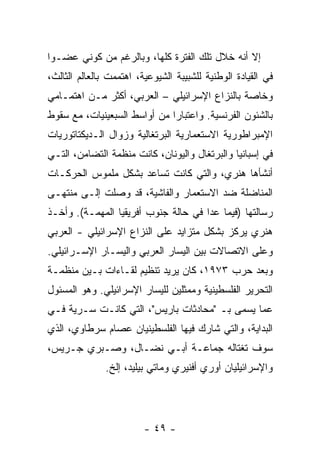 ‫ﺇﻻ ﺃﻨﻪ ﺨﻼل ﺘﻠﻙ ﺍﻟﻔﺘﺭﺓ ﻜﻠﻬﺎ، ﻭﺒﺎﻟﺭﻏﻡ ﻤﻥ ﻜﻭﻨﻲ ﻋﻀـ ‪‬ﺍ‬
 ‫ﻭ‬                                              ‫ﹼ‬
‫ﻓﻲ ﺍﻟﻘﻴﺎﺩﺓ ﺍﻟﻭﻁﻨﻴﺔ ﻟﻠﺸﺒﻴﺒﺔ ﺍﻟﺸﻴﻭﻋﻴﺔ، ﺍﻫﺘﻤﻤﺕ ﺒﺎﻟﻌﺎﻟﻡ ﺍﻟﺜﺎﻟﺙ،‬
‫ﻭﺨﺎﺼﺔ ﺒﺎﻟﻨﺯﺍﻉ ﺍﻹﺴﺭﺍﺌﻴﻠﻲ – ﺍﻟﻌﺭﺒﻲ، ﺃﻜﺜﺭ ﻤـﻥ ﺍﻫﺘﻤـﺎﻤﻲ‬
‫ﺒﺎﻟﺸﺌﻭﻥ ﺍﻟﻔﺭﻨﺴﻴﺔ. ﻭﺍﻋﺘﺒﺎ ‪‬ﺍ ﻤﻥ ﺃﻭﺍﺴﻁ ﺍﻟﺴﺒﻌﻴﻨﻴﺎﺕ، ﻤﻊ ﺴﻘﻭﻁ‬
                              ‫ﺭ‬
‫ﺍﻹﻤﺒﺭﺍﻁﻭﺭﻴﺔ ﺍﻻﺴﺘﻌﻤﺎﺭﻴﺔ ﺍﻟﺒﺭﺘﻐﺎﻟﻴﺔ ﻭﺯﻭﺍل ﺍﻟـﺩﻴﻜﺘﺎﺘﻭﺭﻴﺎﺕ‬
‫ﻓﻲ ﺇﺴﺒﺎﻨﻴﺎ ﻭﺍﻟﺒﺭﺘﻐﺎل ﻭﺍﻟﻴﻭﻨﺎﻥ، ﻜﺎﻨﺕ ﻤﻨﻅﻤﺔ ﺍﻟﺘﻀﺎﻤﻥ، ﺍﻟﺘـﻲ‬
‫ﺃﻨﺸﺄﻫﺎ ﻫﻨﺭﻱ، ﻭﺍﻟﺘﻲ ﻜﺎﻨﺕ ﺘﺴﺎﻋﺩ ﺒﺸﻜل ﻤﻠﻤﻭﺱ ﺍﻟﺤﺭﻜـﺎﺕ‬
‫ﺍﻟﻤﻨﺎﻀﻠﺔ ﻀﺩ ﺍﻻﺴﺘﻌﻤﺎﺭ ﻭﺍﻟﻔﺎﺸﻴﺔ، ﻗﺩ ﻭﺼﻠﺕ ﺇﻟـﻰ ﻤﻨﺘﻬـﻰ‬
‫ﺭﺴﺎﻟﺘﻬﺎ )ﻓﻴﻤﺎ ﻋﺩﺍ ﻓﻲ ﺤﺎﻟﺔ ﺠﻨﻭﺏ ﺃﻓﺭﻴﻘﻴﺎ ﺍﻟﻤﻬﻤـﺔ(. ﻭﺃﺨـﺫ‬
‫ﻫﻨﺭﻱ ﻴﺭﻜﺯ ﺒﺸﻜل ﻤﺘﺯﺍﻴﺩ ﻋﻠﻰ ﺍﻟﻨﺯﺍﻉ ﺍﻹﺴﺭﺍﺌﻴﻠﻲ - ﺍﻟﻌﺭﺒﻲ‬
‫ﻭﻋﻠﻰ ﺍﻻﺘﺼﺎﻻﺕ ﺒﻴﻥ ﺍﻟﻴﺴﺎﺭ ﺍﻟﻌﺭﺒﻲ ﻭﺍﻟﻴﺴـﺎﺭ ﺍﻹﺴـﺭﺍﺌﻴﻠﻲ.‬
‫ﻭﺒﻌﺩ ﺤﺭﺏ ٣٧٩١، ﻜﺎﻥ ﻴﺭﻴﺩ ﺘﻨﻅﻴﻡ ﻟﻘـﺎﺀﺍﺕ ﺒـﻴﻥ ﻤﻨﻅﻤـﺔ‬
‫ﺍﻟﺘﺤﺭﻴﺭ ﺍﻟﻔﻠﺴﻁﻴﻨﻴﺔ ﻭﻤﻤﺜﻠﻴﻥ ﻟﻠﻴﺴﺎﺭ ﺍﻹﺴﺭﺍﺌﻴﻠﻲ. ﻭﻫﻭ ﺍﻟﻤﺴﺌﻭل‬
‫ﻋﻤﺎ ﻴﺴﻤﻰ ﺒـ "ﻤﺤﺎﺩﺜﺎﺕ ﺒﺎﺭﻴﺱ"، ﺍﻟﺘﻲ ﻜﺎﻨـﺕ ﺴـ ‪‬ﻴﺔ ﻓـﻲ‬
      ‫ﺭ‬
‫ﺍﻟﺒﺩﺍﻴﺔ، ﻭﺍﻟﺘﻲ ﺸﺎﺭﻙ ﻓﻴﻬﺎ ﺍﻟﻔﻠﺴﻁﻴﻨﻴﺎﻥ ﻋﺼﺎﻡ ﺴﺭﻁﺎﻭﻱ، ﺍﻟﺫﻱ‬
‫ﺴﻭﻑ ﺘﻐﺘﺎﻟﻪ ﺠﻤﺎﻋـﺔ ﺃﺒـﻲ ﻨﻀـﺎل، ﻭﺼـﺒﺭﻱ ﺠـﺭﻴﺱ،‬
               ‫ﻭﺍﻹﺴﺭﺍﺌﻴﻠﻴﺎﻥ ﺃﻭﺭﻱ ﺃﻓﻨﻴﺭﻱ ﻭﻤﺎﺘﻲ ﺒﻴﻠﻴﺩ، ﺇﻟﺦ.‬




                         ‫- ٩٤ -‬
 