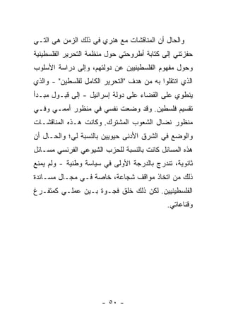 ‫ﻭﺍﻟﺤﺎل ﺃﻥ ﺍﻟﻤﻨﺎﻗﺸﺎﺕ ﻤﻊ ﻫﻨﺭﻱ ﻓﻲ ﺫﻟﻙ ﺍﻟﺯﻤﻥ ﻫﻲ ﺍﻟﺘـﻲ‬
‫ﺤﻔﺯﺘﻨﻲ ﺇﻟﻰ ﻜﺘﺎﺒﺔ ﺃﻁﺭﻭﺤﺘﻲ ﺤﻭل ﻤﻨﻅﻤﺔ ﺍﻟﺘﺤﺭﻴﺭ ﺍﻟﻔﻠﺴﻁﻴﻨﻴﺔ‬
‫ﻭﺤﻭل ﻤﻔﻬﻭﻡ ﺍﻟﻔﻠﺴﻁﻴﻨﻴﻴﻥ ﻋﻥ ﺩﻭﻟﺘﻬﻡ، ﻭﺇﻟﻰ ﺩﺭﺍﺴﺔ ﺍﻷﺴﻠﻭﺏ‬
‫ﺍﻟﺫﻱ ﺍﻨﺘﻘﻠﻭﺍ ﺒﻪ ﻤﻥ ﻫﺩﻑ "ﺍﻟﺘﺤﺭﻴﺭ ﺍﻟﻜﺎﻤل ﻟﻔﻠﺴﻁﻴﻥ" - ﻭﺍﻟﺫﻱ‬
‫ﻴﻨﻁﻭﻱ ﻋﻠﻰ ﺍﻟﻘﻀﺎﺀ ﻋﻠﻰ ﺩﻭﻟﺔ ﺇﺴﺭﺍﺌﻴل - ﺇﻟﻰ ﻗﺒـﻭل ﻤﺒـﺩﺃ‬
‫ﺘﻘﺴﻴﻡ ﻓﻠﺴﻁﻴﻥ. ﻭﻗﺩ ﻭﻀﻌﺕ ﻨﻔﺴﻲ ﻓﻲ ﻤﻨﻅﻭﺭ ﺃﻤﻤـﻲ ﻭﻓـﻲ‬
                         ‫ﹸ‬
‫ﻤﻨﻅﻭﺭ ﻨﻀﺎل ﺍﻟﺸﻌﻭﺏ ﺍﻟﻤﺸﺘﺭﻙ. ﻭﻜﺎﻨﺕ ﻫـﺫﻩ ﺍﻟﻤﻨﺎﻗﺸـﺎﺕ‬
‫ﻭﺍﻟﻭﻀﻊ ﻓﻲ ﺍﻟﺸﺭﻕ ﺍﻷﺩﻨﻰ ﺤﻴﻭﻴﻴﻥ ﺒﺎﻟﻨﺴﺒﺔ ﻟﻲ؛ ﻭﺍﻟﺤـﺎل ﺃﻥ‬
‫ﻫﺫﻩ ﺍﻟﻤﺴﺎﺌل ﻜﺎﻨﺕ ﺒﺎﻟﻨﺴﺒﺔ ﻟﻠﺤﺯﺏ ﺍﻟﺸﻴﻭﻋﻲ ﺍﻟﻔﺭﻨﺴﻲ ﻤﺴـﺎﺌل‬
‫ﺜﺎﻨﻭﻴﺔ، ﺘﻨﺩﺭﺝ ﺒﺎﻟﺩﺭﺠﺔ ﺍﻷﻭﻟﻰ ﻓﻲ ﺴﻴﺎﺴﺔ ﻭﻁﻨﻴﺔ - ﻭﻟﻡ ﻴﻤﻨﻊ‬
‫ﺫﻟﻙ ﻤﻥ ﺍﺘﺨﺎﺫ ﻤﻭﺍﻗﻑ ﺸﺠﺎﻋﺔ، ﺨﺎﺼﺔ ﻓـﻲ ﻤﺠـﺎل ﻤﺴـﺎﻨﺩﺓ‬
‫ﺍﻟﻔﻠﺴﻁﻴﻨﻴﻴﻥ. ﻟﻜﻥ ﺫﻟﻙ ﺨﻠﻕ ﻓﺠـﻭﺓ ﺒـﻴﻥ ﻋﻤﻠـﻲ ﻜﻤﺘﻔـﺭﻍ‬
                                              ‫ﻭﻗﻨﺎﻋﺎﺘﻲ.‬




                       ‫- ٠٥ -‬
 