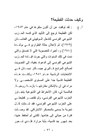 ‫ﻭﻜﻴﻑ ﺤﺩﺜﺕ ﺍﻟﻘﻁﻴﻌﺔ؟‬
‫: ﻟﻘﺩ ﺘﻭﻗﻔﺕ ﻋﻥ ﺃﻥ ﺃﻜﻭﻥ ﻤﺘﻔﺭ ﹰﺎ ﻓﻲ ﻋﺎﻡ ٣٨٩١،‬
              ‫ﻏ‬                 ‫ﹸ‬                ‫ﺁ. ﺝ‬
‫ﻟﻜﻥ ﺍﻟﻘﻁﻴﻌﺔ ﺘﺭﺠﻊ ﺇﻟﻰ ﺍﻟﺘﺄﻴﻴﺩ ﺍﻟﺫﻱ ﻗﺩﻤﻪ ﺍﻟﺤـﺯﺏ‬
‫ﺍﻟﺸﻴﻭﻋﻲ ﺍﻟﻔﺭﻨﺴﻲ ﻟﻠﺘﺩﺨل ﺍﻟﺴﻭﻓﻴﻴﺘﻲ ﻓﻲ ﺃﻓﻐﺎﻨﺴـﺘﺎﻥ‬
‫)٩٧٩١(، ﺜﻡ ﻹﻋﻼﻥ ﺤﺎﻟﺔ ﺍﻟﻁﻭﺍﺭﺉ ﻓـﻲ ﺒﻭﻟﻨـﺩﺓ‬
‫)٠٨٩١( ﻭ، ﺃﺨﻴ ‪‬ﺍ، ﻟﻠﻌﺼﺒﻭﻴﺔ ﺍﻟﺘﻲ ﻻ ﹸﺼ ‪‬ﻕ ﻭﺍﻟﺘﻲ‬
      ‫ﺘ ﺩﹸ‬                    ‫ﺭ‬
‫ﻨﻤﺕ ﻓﻲ ﺘﻠﻙ ﺍﻟﺴﻨﻭﺍﺕ ﻭﺍﻟﺘﻲ ﺠﺭﺕ ﻗﻴـﺎﺩﺓ ﺍﻟﺤـﺯﺏ‬
              ‫‪ ‬ﹾ‬
‫ﺍﻟﺸﻴﻭﻋﻲ ﺍﻟﻔﺭﻨﺴﻲ ﺇﻟﻰ ﺍﻟﺩﻋﻭﺓ، ﺨﻔﻴﺔ، ﺇﻟﻰ ﺍﻟﺘﺼﻭﻴﺕ‬
‫ﻟﺼﺎﻟﺢ ﺍﻟﻤﺭﺸﺢ ﻓـﺎﻟﻴﺭﻱ ﺠﻴﺴـﻜﺎﺭ ﺩﻴﺴـﺘﺎﻥ ﻓـﻲ‬
‫ﺍﻻﻨﺘﺨﺎﺒﺎﺕ ﺍﻟﺭﺌﺎﺴﻴﺔ ﻋـﺎﻡ ١٨٩١، ﻭﻜﺎﻨـﺕ ﻫـﺫﻩ‬
‫ﺍﻟﻘﻁﻴﻌﺔ ﻗﺎﺴﻴﺔ ﺠ ‪‬ﺍ ﻋﻠﻰ ﺍﻟﻤﺴﺘﻭﻯ ﺍﻟﺸﺨﺼـﻲ. ﻭﻻ‬
                         ‫ﺩ‬
‫ﻤﺭﺍﺀ ﻓﻲ ﺃﻥ ﺒﺎﻹﻤﻜﺎﻥ ﻤﻘﺎﺭﻨﺘﻬـﺎ ﺒﺄﺯﻤـﺔ ﺭﻭﺤﻴـﺔ.‬
‫ﻓﺒﺎﻟﻨﺴﺒﺔ ﻟﻲ، ﻜﺎﻥ ﺍﻻﻨﺨﺭﺍﻁ ﻓﻲ ﺍﻟﺸﻴﻭﻋﻴﺔ ﻴﺘﺠـﺎﻭﺯ‬
‫ﺍﻟﺤﺯﺏ ﺍﻟﺸﻴﻭﻋﻲ ﺍﻟﻔﺭﻨﺴﻲ، ﻭﻟﻡ ﺘﻘﺘﺼـﺭ ﻗﻁﻴﻌﺘـﻲ‬
‫ﻋﻠﻰ ﺍﻟﺤﺯﺏ ﺍﻟﺸﻴﻭﻋﻲ ﺍﻟﻔﺭﻨﺴﻲ، ﻓﻘﺩ ﺸـﻤﻠﺕ ﻜـل‬
‫ﺘﺠﺭﺒﺔ ﻤﺎ ﻴﺴﻤﻰ ﺒﺎﻟﻤﻌﺴﻜﺭ ﺍﻻﺸﺘﺭﺍﻜﻲ. ﻟﻘﺩ ﻭﺼـﻠﺕ‬
‫ﻓﺘﺭﺓ ﻤﻥ ﺤﻴﺎﺘﻲ ﺇﻟﻰ ﺨﺘﺎﻤﻬﺎ. ﻟﻜﻨﻨﻲ ﻟﻡ ﺃﺤﺘﻔﻅ ﻋﻨﻬﺎ،‬
‫ﺒﻌﺩ ﺸﻬﻭﺭ ﺠﺩ ﻗﺎﺴﻴﺔ، ﺒﺄﻴﺔ ﻤﺭﺍﺭﺓ. ﻓﻠـﺩﻱ ﺸـﻌﻭﺭ‬
      ‫‪‬‬

                       ‫- ١٥ -‬
 