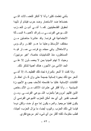 ‫ﺒﺄﻨﻨﻲ ﺘﻌﻠﻤﺕ ﻜﺜﻴ ‪‬ﺍ ﻭﺃﻨﺎ ﻻ ﺃﺘﻨﻜﺭ ﻟﻠﻨﻀـﺎﻻﺕ ﺍﻟﺘـﻲ‬
                             ‫ﺭ‬
‫ﺨﻀﻨﺎﻫﺎ ﻀﺩ ﺍﻻﺴﺘﻌﻤﺎﺭ ﻭﻀﺩ ﺤﺭﺏ ﻓﻴﺘﻨﺎﻡ ﺃﻭ ﺘﺄﻴﻴ ‪‬ﺍ‬
 ‫ﺩ‬
‫ﻟﺤﻘﻭﻕ ﺍﻟﻔﻠﺴﻁﻴﻨﻴﻴﻥ. ﻜﻤـﺎ ﺃﻨﻨـﻲ ﺃﺩﻴـﻥ ﻟﻠﺤـﺯﺏ‬
‫ﺍﻟﺸ ـﻴﻭﻋﻲ ﺍﻟﻔﺭﻨﺴ ـﻲ ﺒ ـﺈﺩﺭﺍﻙ ﻷﻫﻤﻴ ـﺔ ﺍﻟﻤﺴ ـﺄﻟﺔ‬
   ‫ـ‬       ‫ـ‬           ‫ـ ـ‬               ‫ـ‬
‫ﺍﻻﺠﺘﻤﺎﻋﻴﺔ ﻓﻲ ﻓﺭﻨﺴﺎ. ﻭﻗﺩ ﻋﺎﺸﺭﻨﺎ ﻤﻨﺎﻀﻠﻴﻥ ﻤـﻥ‬
‫ﻤﺨﺘﻠﻑ ﺍﻷﻭﺴﺎﻁ ﻭﻋﺎﻴ ﹼﺎ ﻤﺎ ﻫـﻭ ﺍﻟﻔﻘـﺭ ﻭﺍﻟﺒـﺅﺱ‬
                       ‫ﻨ‬
‫ﻭﺍﻻﺴﺘﻐﻼل. ﻭﻓﻲ ﻤﺠﺘﻤـﻊ ﻓﺭﻨﺴـﻲ ﺼـﺎﺭ ﻓﻴـﻪ‬
‫ﺍﻟﻤﺴﺘﻐﻠﻭﻥ، ﻤﻨﺫ ﺍﻟﺜﻤﺎﻨﻴﻨﻴﺎﺕ ﺨﺎﺼ ﹰ، "ﻏﻴﺭ ﻤﺭﺌﻴﻴﻥ"،‬
               ‫ﺔ‬
‫ﻭﺤﻴﺙ ﻻ ﺘﻬﺘﻡ ﺍﻟﻤﻴﺩﻴﺎ ﺒﻤﻥ ﻻ ﻴﺤﺼـﻠﻭﻥ ﺇﻻ ﻋﻠـﻰ‬
     ‫ﹼ‬
   ‫ﺍﻟﺤﺩ ﺍﻷﺩﻨﻰ ﻤﻥ ﺍﻷﺠﻭﺭ، ﻫﻨﺎﻙ ﺃﻫﻤﻴﺔ ﻟﺘﺫ ﹼﺭ ﺫﻟﻙ.‬
         ‫ﻜ‬
‫ﻭﺇﺫﺍ ﻜﻨﺕ ﻻ ﺃﺸﻌﺭ ﺒﺎﻟﻤﺭﺍﺭﺓ ﺘﺠﺎﻩ ﺘﻠﻙ ﺍﻟﻘﻁﻴﻌـﺔ، ﺇﻻ ﺃﻨﻨـﻲ‬
      ‫ﹼ‬                                     ‫ﹸ‬
‫ﺃﺸﻌﺭ ﻤﻊ ﺫﻟﻙ ﺒﺤﻴﺭﺓ ﺇﻨﺴﺎﻨﻴﺔ ﺠﺴﻴﻤﺔ ﺤﺘﻰ ﻭﺇﻥ ﻜـﺎﻥ ﺍﺤﺘﻘـﺎﺭ‬
‫ﺍﻟﻜﺎﺌﻨﺎﺕ ﺍﻹﻨﺴﺎﻨﻴﺔ ﻏﺎﻟ ‪‬ﺎ ﻤﺎ ﺘﻘﺎﺴﻤﺘﻪ ﻟﻸﺴﻑ ﺠﻤﻴـﻊ ﺍﻷﺠﻬـﺯﺓ‬
        ‫‪‬‬           ‫ﹾ‬          ‫ﺒ‬
‫ﺍﻟﺴﻴﺎﺴﻴﺔ -. ﻭﺃﻨﺎ ﺃﻓﻜﺭ ﻓﻲ ﻋﺸﺭﺍﺕ ﺍﻵﻻﻑ ﻤـﻥ ﺍﻷﺸـﺨﺎﺹ‬
‫ﺍﻟﺫﻴﻥ ﻗﺘﻠﻬﻡ "ﻤﺭﻭﺭﻫﻡ" ﺒﺎﻟﺤﺯﺏ ﺍﻟﺸـﻴﻭﻋﻲ ﺍﻟﻔﺭﻨﺴـﻲ. ﻭﻤـﻥ‬
‫ﺍﻟﺼﻌﺏ ﺘﻘﺩﻴﺭ ﺇﻟﻰ ﺃﻱ ﺤﺩ ﺃﻤﻜﻥ ﻟﻠﺤﺯﺏ ﺍﻟﺸﻴﻭﻋﻲ ﺍﻟﻔﺭﻨﺴﻲ ﺃﻥ‬
‫ﻴﻜﻭﻥ ﻗﻁ ‪‬ﺎ ﻤﺭﺠﻌ ‪‬ﺎ. ﻭﺍﻟﻤﺭﺀ ﻴﻜﻭﻥ ﺇﻤﺎ ﻤﻊ ﺃﻭ ﻀﺩ، ﻭﻟﻜﻥ ﺩﻭ ‪‬ﺎ‬
 ‫ﻤ‬                                     ‫ﻴ‬       ‫ﺒ‬
‫ﻗﻴﺎ ‪‬ﺎ ﺇﻟﻰ ﺫﻟﻙ ﺍﻟﺤﺯﺏ. ﻭﺍﻟﻴﻭﻡ، ﺃﻴ ‪‬ﺎ، ﻤﺎ ﻴﺯﺍل ﺍﻟﺤﺯﺏ، ﺃﺤﻴﺎ ﹰﺎ،‬
  ‫ﻨ‬                       ‫ﻀ‬                            ‫ﺴ‬
     ‫ﻗﻁﺏ ﻤﻘﺎﻭﻤﺔ، ﻟﻜﻨﻪ ﺃﻜﺜﺭ ﻤﻥ ﺃﻱ ﺸﻲﺀ ﺁﺨﺭ ﻤﺭﺠﻊ ﻓﻜﺭﻱ.‬

                         ‫- ٢٥ -‬
 