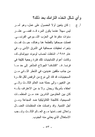 ‫ﻭﺃﻱ ﺸﻜل ﺍﺘﺨﺫﻩ ﺍﻟﺘﺯﺍﻤﻙ ﺒﻌﺩ ﺫﻟﻙ؟‬
                                ‫‪‬‬         ‫‪‬‬
‫: ﻜﺎﻥ ﻴﺘﻌﻴﻥ ﺃﻭﻻ ﺍﻟﺤﺼﻭل ﻋﻠﻰ ﻋﻤل، ﻭﻫﻭ ﺃﻤـﺭ‬
                         ‫ﹰ‬                        ‫ﺁ. ﺝ‬
‫ﻟﻴﺱ ﺴﻬﻼ ﻋﻨﺩﻤﺎ ﻴﻜﻭﻥ ﺍﻟﻤﺭﺀ ﻗـﺩ ﻗﻀـﻰ ﻋﺸـﺭ‬
                               ‫ﹰ‬
‫ﺴﻨﻭﺍﺕ ﻤﺘﻔﺭ ﹰﺎ ﻓﻲ ﺍﻟﺤﺯﺏ ﺍﻟﺸـﻴﻭﻋﻲ ﺍﻟﻔﺭﻨﺴـﻲ.‬
                             ‫ﻏ‬
‫ﻓﻌﻤﻠﺕ ﺼﺤﺎﻓ ‪‬ﺎ ﺒﺎﻟﻘﻁﻌﺔ ﻫﻨﺎ ﻭﻫﻨﺎﻙ، ﺤﻴـﺙ ﻗﻤـﺕ‬
‫ﹸ‬                             ‫ﻴ‬      ‫ﹸ‬
‫ﺒﺈﺠﺭﺍﺀ ﺘﺤﻘﻴﻘﺎﺕ ﺼﺤﺎﻓﻴﺔ ﻓﻲ ﺍﻟﺸﺭﻕ ﺍﻷﺩﻨﻰ ﻭ، ﻓﻲ‬
‫ﻋﺎﻡ ٥٨٩١، ﺍﺸﺘﻐﻠﺕ ﻟﺤﺴﺎﺏ ﻟﻭﻤﻭﻨﺩ ﺩﻴﺒﻭﻟﻤﺎﺘﻴـﻙ،‬
‫ﻭﻜﺎﻨﺕ ﺃﻋﻭﺍﻡ ﺍﻟﺜﻤﺎﻨﻴﻨﻴﺎﺕ ﺘﻠﻙ ﻓﺘﺭﺓ ﺭﺠﻌﻴﺔ ﻜﺜﻴﻔﺔ ﻓﻲ‬
‫ﻓﺭﻨﺴﺎ. ﻓـ "ﺍﻜﺘﺸﺎﻑ" ﺍﻟﺠﻭﻻﺝ ﺍﻟﻤﺘﺄﺨﺭ ﺇﻟﻰ ﺤﺩ ﻤـﺎ‬
‫ﻤﻥ ﺠﺎﻨﺏ ﻤﺜﻘﻔﻴﻥ ﻋﺩﻴﺩﻴﻥ، ﻓﻲ ﺍﻟﺸﻁﺭ ﺍﻟﺜـﺎﻨﻲ ﻤـﻥ‬
‫ﺍﻟﺴﺒﻌﻴﻨﻴﺎﺕ، ﻗﺩ ﻗﺎﺩ ﺇﻟﻰ ﻨﻭﻉ ﻤﻥ ﺍﻟﺭﻓﺽ ﻟﻜل ﻓﻜـﺭﺓ‬
‫ﻋﻥ ﺍﻟﺘﻐﻴﻴﺭ، ﻭﺇﻟﻰ ﺤﻤﻠﺔ ﻀﺩ ﺍﻟﻌﺎﻟﻡ ﺍﻟﺜﺎﻟـﺙ ﻭﺇﻟـﻰ‬
‫ﺍﺤﺘﻔﺎﺀ ﺒﺄﻤﺭﻴﻜﺎ ﺭﻴﺠﺎﻥ. ﻭﻻ ﺒﺩ ﻤﻥ ﺍﻻﻋﺘﺭﺍﻑ ﺒﺄﻨـﻪ‬
‫ﻜﺎﻥ ﺒﻴﻥ ﺍﻟﻤﻘﺎﻭﻤﻴﻥ ﺍﻟﻨﺎﺩﺭﻴﻥ ﻋﺩﺩ ﻤـﻥ ﺍﻟﻤﻨﻅﻤـﺎﺕ‬
‫ﺍﻟﻤﺴﻴﺤﻴﺔ، ﻜﺎﻟﻠﺠﻨﺔ ﺍﻟﻜﺎﺜﻭﻟﻴﻜﻴﺔ ﻀﺩ ﺍﻟﻤﺠﺎﻋﺔ ﻭﻤـﻥ‬
‫ﺃﺠل ﺍﻟﺘﻨﻤﻴﺔ. ﻭﻗﺩ ﻭﺍﺼﻠﺕ ﻫﺫﻩ ﺍﻟﻤﻨﻅﻤﺎﺕ ﺍﻟﻨﻀـﺎل‬
        ‫ﹸ‬            ‫ﹾ‬
‫ﻭﺇﻋﻼﻥ ﺘﻀـﺎﻤﻨﻬﺎ ﻤـﻊ ﺍﻟﻌـﺎﻟﻡ ﺍﻟﺜﺎﻟـﺙ ﻭﺸـﺠﺏ‬
              ‫ﺍﻻﺴﺘﻐﻼل ﺍﻟﺫﻱ ﻴﻌﺎﻨﻲ ﻤﻨﻪ ﺍﻟﺠﻨﻭﺏ.‬

                       ‫- ٣٥ -‬
 